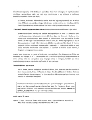 35
atmosfera de segurança vinda de Deus. E agora Davi desce mais um degrau de espiritualidade e
intimidade, aprofundando cada vez mais seus sentimentos e seu discurso e explicando
pormenorizadamente tudo o que sente:
9 Contudo, tu mesmo me tiraste do ventre; deste-me segurança junto ao seio de minha
mãe. 10 Desde que nasci fui entregue a ti; desde o ventre materno és o meu Deus. 11 Não
fiques distante de mim, pois a angústia está perto e não há ninguém que me socorra.
E Davi desce mais um degrau nessa escada explicando pormenorizadamente tudo o que sente:
12 Muitos touros me cercam, sim, rodeiam-me os poderosos de Basã. 13 Como leão voraz
rugindo, escancaram a boca contra mim. 14 Como água me derramei, e todos os meus
ossos estão desconjuntados. Meu coração se tornou como cera; derreteu-se no meu
íntimo. 15 Meu vigor secou-se como um caco de barro, e a minha língua gruda no céu da
boca; deixaste-me no pó, à beira da morte. 16 Cães me rodearam! Um bando de homens
maus me cercou! Perfuraram minhas mãos e meus pés. 17 Posso contar todos os meus
ossos, mas eles me encaram com desprezo. 18 Dividiram as minhas roupas entre si, e
lançaram sortes pelas minhas vestes.
Imagino Jesus pendurado na cruz e se lembrando, como de fato o fez, do aspecto profético que
esse salmo traz consigo. Os vs 12 – 17 lembram-nos o cenário da crucificação. Diferentemente de
outros salmos, este não traz pedido para vingança contra os inimigos., também por isto é
caracterizado como salmo messiânico, o ofendido de fato era Jesus.
E o salmista clama por socorro.
19 Tu, porém, Senhor, não fiques distante! Ó minha força, vem logo em meu socorro!20
Livra-me da espada, livra a minha vida do ataque dos cães. 21 Salva-me da boca dos leões,
e dos chifres dos bois selvagens. E tu me respondeste. 22 Proclamarei o teu nome a meus
irmãos; na assembleia te louvarei.

O silêncio de Deus deve ser encarado como uma oportunidade para aprofundarmos,
degrau por degrau, aquilo que precisamos falar para Ele. Precisamos descer esses
degraus para descobrir a nós mesmos - nossos sentimentos e temores. Deus já os
conhece, mas nós não. É aqui que entram os salmos.
Louvor e ação de graças
O salmo 22, bem como o 31, foram lembrados por Jesus e O consolaram no seu martírio.
Meu Deus! Meu Deus! Por que me abandonaste? Mc 15:34

 