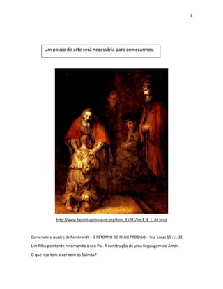 3

Um pouco de arte será necessária para começarmos.

http://www.hermitagemuseum.org/html_En/03/hm3_3_1_4d.html

Contemple o quadro de Rembrandt – O RETORNO DO FILHO PRODIGO - leia Lucas 15 :11-32.

Um filho penitente retornando a seu Pai. A construção de uma linguagem de Amor.
O que isso tem a ver com os Salmos?

 