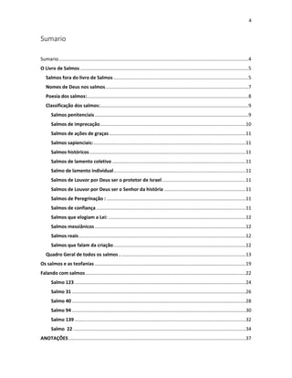 4

Sumario
Sumario ..............................................................................................................................................4
O Livro de Salmos ..............................................................................................................................5
Salmos fora do livro de Salmos .....................................................................................................5
Nomes de Deus nos salmos ...........................................................................................................7
Poesia dos salmos:.........................................................................................................................8
Classificação dos salmos: ...............................................................................................................9
Salmos penitenciais ...................................................................................................................9
Salmos de imprecação .............................................................................................................10
Salmos de ações de graças ......................................................................................................11
Salmos sapienciais: ..................................................................................................................11
Salmos históricos .....................................................................................................................11
Salmos de lamento coletivo ....................................................................................................11
Salmo de lamento individual ...................................................................................................11
Salmos de Louvor por Deus ser o protetor de Israel ...............................................................11
Salmos de Louvor por Deus ser o Senhor da história .............................................................11
Salmos de Peregrinação : ........................................................................................................11
Salmos de confiança ................................................................................................................11
Salmos que elogiam a Lei: .......................................................................................................12
Salmos messiânicos .................................................................................................................12
Salmos reais .............................................................................................................................12
Salmos que falam da criação ...................................................................................................12
Quadro Geral de todos os salmos . .............................................................................................13
Os salmos e as teofanias .................................................................................................................19
Falando com salmos ........................................................................................................................22
Salmo 123 ................................................................................................................................24
Salmo 31 ..................................................................................................................................26
Salmo 40 ..................................................................................................................................28
Salmo 94 ..................................................................................................................................30
Salmo 139 ................................................................................................................................32
Salmo 22 .................................................................................................................................34
ANOTAÇÕES .....................................................................................................................................37

 