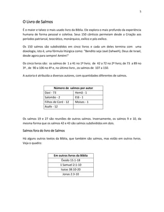 5

O Livro de Salmos
É o maior e talvez o mais usado livro da Bíblia. Ele explora o mais profundo da experiência
humana de forma pessoal e coletiva. Seus 150 cânticos permeiam desde a Criação aos
períodos patriarcal, teocrático, monárquico, exílico e pós-exílico.
Os 150 salmos são subdivididos em cinco livros e cada um deles termina com uma
doxologia, isto é, uma fórmula litúrgica como: "Bendito seja Javé (Iahweh), Deus de Israel,
desde agora para sempre! Amém!"
Os cinco livros são: os salmos de 1 a 41 no 1º livro; de 42 a 72 no 2º livro; de 73 a 89 no
3º , de 90 a 106 no 4º e, no último livro , os salmos de 107 a 150.
A autoria é atribuída a diversos autores, com quantidades diferentes de salmos.

Número de salmos por autor
Davi - 73
Hemã - 1
Salomão - 2
Etã - 1
Filhos de Coré - 12
Moises - 1
Asafe - 12

Os salmos 19 e 27 são reuniões de outros salmos. Inversamente, os salmos 9 e 10, da
mesma forma que os salmos 42 e 43 são salmos subdivididos em dois.

Salmos fora do livro de Salmos
Há alguns outros textos da Bíblia, que também são salmos, mas estão em outros livros.
Veja o quadro:

Em outros livros da Bíblia
Êxodo 15:1-18
1 Samuel 2:1-10
Isaias 38:10-20
Jonas 2:3-10

 