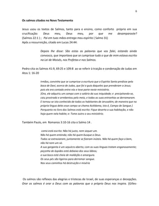 6

Os salmos citados no Novo Testamento
Jesus usou os textos de Salmos, tanto para o ensino, como conforto próprio em sua
crucificação:
Deus
meu,
Deus
meu,
por
que
me
desamparaste?
(Salmos 22:1 ) ; Pai em tuas mãos entrego meu espírito ( Salmo 31)
Após a ressurreição, citado em Lucas 24:44:
Depois lhe disse: São estas as palavras que vos falei, estando ainda
convosco, que importava que se cumprisse tudo o que de mim estava escrito
na Lei de Moisés, nos Profetas e nos Salmos.
Pedro cita os Salmos 41:9, 69:25 e 109:8 ao se referir à traição e condenação de Judas em
Atos 1: 16-20
Irmãos, convinha que se cumprisse a escritura que o Espírito Santo predisse pela
boca de Davi, acerca de Judas, que foi o guia daqueles que prenderam a Jesus;
pois ele era contado entre nós e teve parte neste ministério.
{Ora, ele adquiriu um campo com o salário da sua iniquidade; e precipitando-se,
caiu prostrado e arrebentou pelo meio, e todas as suas entranhas se derramaram.
E tornou-se isto conhecido de todos os habitantes de Jerusalém; de maneira que na
própria língua deles esse campo se chama Acéldama, isto é, Campo de Sangue.}
Porquanto no livro dos Salmos está escrito: Fique deserta a sua habitação, e não
haja quem nela habite; e: Tome outro o seu ministério.

Também Paulo, em Romanos 3:10-16 cita o Salmo 14 .
como está escrito: Não há justo, nem sequer um.
Não há quem entenda; não há quem busque a Deus.
Todos se extraviaram; juntamente se fizeram inúteis. Não há quem faça o bem,
não há nem um só.
A sua garganta é um sepulcro aberto; com as suas línguas tratam enganosamente;
peçonha de áspides está debaixo dos seus lábios;
a sua boca está cheia de maldição e amargura.
Os seus pés são ligeiros para derramar sangue.
Nos seus caminhos há destruição e miséria

Os salmos são reflexos das alegrias e tristezas de Israel, de suas esperanças e decepções.
Orar os salmos é orar a Deus com as palavras que o próprio Deus nos inspira. (Gilles-

 