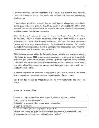 7

Dominique Mailhiot). Palavra do Senhor não é só aquela que o Senhor tem a nos dizer
como nos oráculos proféticos, mas aquela que Ele quer nos ouvir dizer quando nos
dirigimos a ele.
A tremenda amplitude do tema nos Salmos inclui diversos tópicos, tais como júbilo,
guerra, paz, culto, juízo, profecia messiânica, louvor e lamentação. Os Salmos eram
entoados com o acompanhamento de instrumentos de corda e serviram como hinário do
Templo e guia devocional para o povo judeu.
O Livro dos Salmos foi gradualmente colecionado e conhecido como Sepher Tehillim (Livro
dos Louvores) , devido a maioria dos salmos conter alguma nota de louvor a Deus. A
Septuaginta (LXX) usa a palavra grega Psalmoi como título para este livro, significando
poemas entoados com acompanhamento de instrumentos musicais. Foi também
chamado Psalterium (coleção de cânticos), e esta palavra é a base para o termo “Saltério”.
O título latino é Liber Psalmorum, “Livro de Salmos”.
A literatura que abrange o Livro dos Salmos é extensa, mas cabe aqui apresentar algumas
referências. No ano de 2011, encontramos em português os comentários de Agostinho
publicados pela Editora Paulus, em dois volumes, a partir do original em latim; Martinho
Lutero tem seus comentários publicados pela editora Sinodal; Calvino está em tradução
pela editora Paraclétos, a partir da excelente edição inglesa, porém com referências as
versões francesa e latina.
As ideias e linguagem dos salmos estão impregnadas pela tradição cúltica da teofania de
Iahweh (Jeová) que constituía o centro da Festa da Aliança – Êxodo 19 e 24.
Dois terços das citações do Antigo Testamento no Novo Testamento, são tirados de
Salmos.

Nomes de Deus nos salmos
El –Deus no singular e Elohim – Deus no plural , interpretado como Trindade
Eloah – nome de Deus no livro de Jó
El-Shaddai - Deus montanhês – vida de pastores de ovelhas
El-Elyon- Deus altíssimo
El – Deus e Elohim- plural de majestade e de plenitude
IAHWEH – eu sou aquele que é – ocorre 670 vezes no Saltério- é o ” totalmente Outro”
A Vulgata Latina mudou o nome de IAHWEH para “Senhor”.

 
