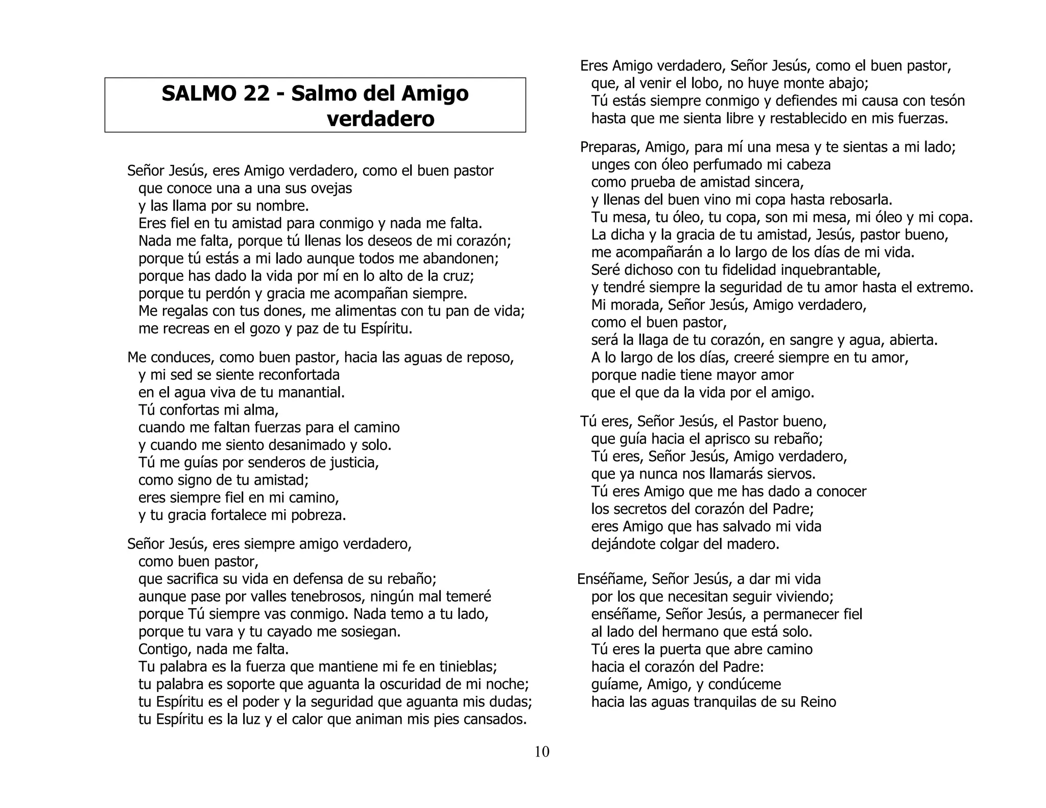 10
SALMO 22 - Salmo del Amigo
verdadero
Señor Jesús, eres Amigo verdadero, como el buen pastor
que conoce una a una sus ovejas
y las llama por su nombre.
Eres fiel en tu amistad para conmigo y nada me falta.
Nada me falta, porque tú llenas los deseos de mi corazón;
porque tú estás a mi lado aunque todos me abandonen;
porque has dado la vida por mí en lo alto de la cruz;
porque tu perdón y gracia me acompañan siempre.
Me regalas con tus dones, me alimentas con tu pan de vida;
me recreas en el gozo y paz de tu Espíritu.
Me conduces, como buen pastor, hacia las aguas de reposo,
y mi sed se siente reconfortada
en el agua viva de tu manantial.
Tú confortas mi alma,
cuando me faltan fuerzas para el camino
y cuando me siento desanimado y solo.
Tú me guías por senderos de justicia,
como signo de tu amistad;
eres siempre fiel en mi camino,
y tu gracia fortalece mi pobreza.
Señor Jesús, eres siempre amigo verdadero,
como buen pastor,
que sacrifica su vida en defensa de su rebaño;
aunque pase por valles tenebrosos, ningún mal temeré
porque Tú siempre vas conmigo. Nada temo a tu lado,
porque tu vara y tu cayado me sosiegan.
Contigo, nada me falta.
Tu palabra es la fuerza que mantiene mi fe en tinieblas;
tu palabra es soporte que aguanta la oscuridad de mi noche;
tu Espíritu es el poder y la seguridad que aguanta mis dudas;
tu Espíritu es la luz y el calor que animan mis pies cansados.
Eres Amigo verdadero, Señor Jesús, como el buen pastor,
que, al venir el lobo, no huye monte abajo;
Tú estás siempre conmigo y defiendes mi causa con tesón
hasta que me sienta libre y restablecido en mis fuerzas.
Preparas, Amigo, para mí una mesa y te sientas a mi lado;
unges con óleo perfumado mi cabeza
como prueba de amistad sincera,
y llenas del buen vino mi copa hasta rebosarla.
Tu mesa, tu óleo, tu copa, son mi mesa, mi óleo y mi copa.
La dicha y la gracia de tu amistad, Jesús, pastor bueno,
me acompañarán a lo largo de los días de mi vida.
Seré dichoso con tu fidelidad inquebrantable,
y tendré siempre la seguridad de tu amor hasta el extremo.
Mi morada, Señor Jesús, Amigo verdadero,
como el buen pastor,
será la llaga de tu corazón, en sangre y agua, abierta.
A lo largo de los días, creeré siempre en tu amor,
porque nadie tiene mayor amor
que el que da la vida por el amigo.
Tú eres, Señor Jesús, el Pastor bueno,
que guía hacia el aprisco su rebaño;
Tú eres, Señor Jesús, Amigo verdadero,
que ya nunca nos llamarás siervos.
Tú eres Amigo que me has dado a conocer
los secretos del corazón del Padre;
eres Amigo que has salvado mi vida
dejándote colgar del madero.
Enséñame, Señor Jesús, a dar mi vida
por los que necesitan seguir viviendo;
enséñame, Señor Jesús, a permanecer fiel
al lado del hermano que está solo.
Tú eres la puerta que abre camino
hacia el corazón del Padre:
guíame, Amigo, y condúceme
hacia las aguas tranquilas de su Reino
 