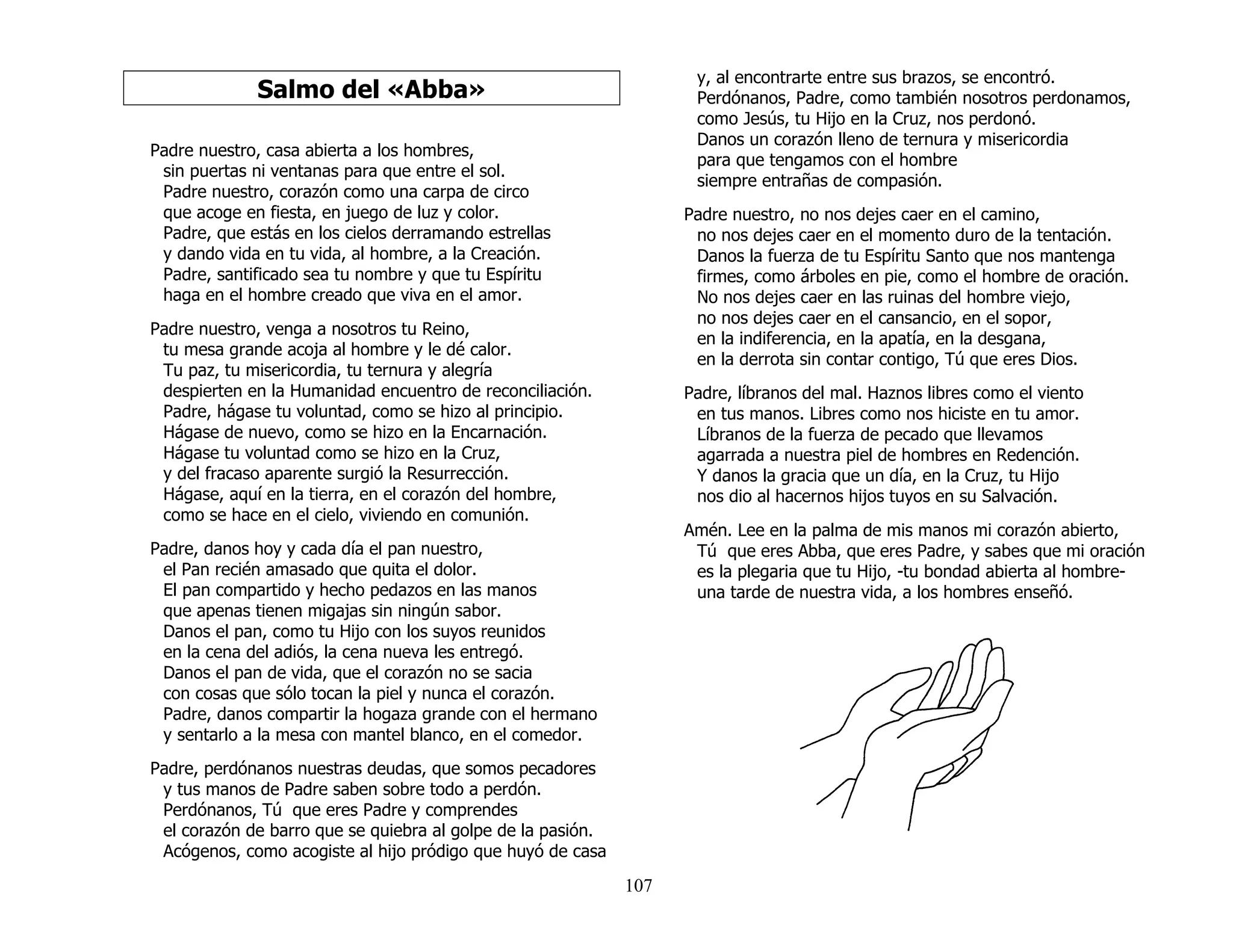 107
Salmo del «Abba»
Padre nuestro, casa abierta a los hombres,
sin puertas ni ventanas para que entre el sol.
Padre nuestro, corazón como una carpa de circo
que acoge en fiesta, en juego de luz y color.
Padre, que estás en los cielos derramando estrellas
y dando vida en tu vida, al hombre, a la Creación.
Padre, santificado sea tu nombre y que tu Espíritu
haga en el hombre creado que viva en el amor.
Padre nuestro, venga a nosotros tu Reino,
tu mesa grande acoja al hombre y le dé calor.
Tu paz, tu misericordia, tu ternura y alegría
despierten en la Humanidad encuentro de reconciliación.
Padre, hágase tu voluntad, como se hizo al principio.
Hágase de nuevo, como se hizo en la Encarnación.
Hágase tu voluntad como se hizo en la Cruz,
y del fracaso aparente surgió la Resurrección.
Hágase, aquí en la tierra, en el corazón del hombre,
como se hace en el cielo, viviendo en comunión.
Padre, danos hoy y cada día el pan nuestro,
el Pan recién amasado que quita el dolor.
El pan compartido y hecho pedazos en las manos
que apenas tienen migajas sin ningún sabor.
Danos el pan, como tu Hijo con los suyos reunidos
en la cena del adiós, la cena nueva les entregó.
Danos el pan de vida, que el corazón no se sacia
con cosas que sólo tocan la piel y nunca el corazón.
Padre, danos compartir la hogaza grande con el hermano
y sentarlo a la mesa con mantel blanco, en el comedor.
Padre, perdónanos nuestras deudas, que somos pecadores
y tus manos de Padre saben sobre todo a perdón.
Perdónanos, Tú que eres Padre y comprendes
el corazón de barro que se quiebra al golpe de la pasión.
Acógenos, como acogiste al hijo pródigo que huyó de casa
y, al encontrarte entre sus brazos, se encontró.
Perdónanos, Padre, como también nosotros perdonamos,
como Jesús, tu Hijo en la Cruz, nos perdonó.
Danos un corazón lleno de ternura y misericordia
para que tengamos con el hombre
siempre entrañas de compasión.
Padre nuestro, no nos dejes caer en el camino,
no nos dejes caer en el momento duro de la tentación.
Danos la fuerza de tu Espíritu Santo que nos mantenga
firmes, como árboles en pie, como el hombre de oración.
No nos dejes caer en las ruinas del hombre viejo,
no nos dejes caer en el cansancio, en el sopor,
en la indiferencia, en la apatía, en la desgana,
en la derrota sin contar contigo, Tú que eres Dios.
Padre, líbranos del mal. Haznos libres como el viento
en tus manos. Libres como nos hiciste en tu amor.
Líbranos de la fuerza de pecado que llevamos
agarrada a nuestra piel de hombres en Redención.
Y danos la gracia que un día, en la Cruz, tu Hijo
nos dio al hacernos hijos tuyos en su Salvación.
Amén. Lee en la palma de mis manos mi corazón abierto,
Tú que eres Abba, que eres Padre, y sabes que mi oración
es la plegaria que tu Hijo, -tu bondad abierta al hombre-
una tarde de nuestra vida, a los hombres enseñó.
 