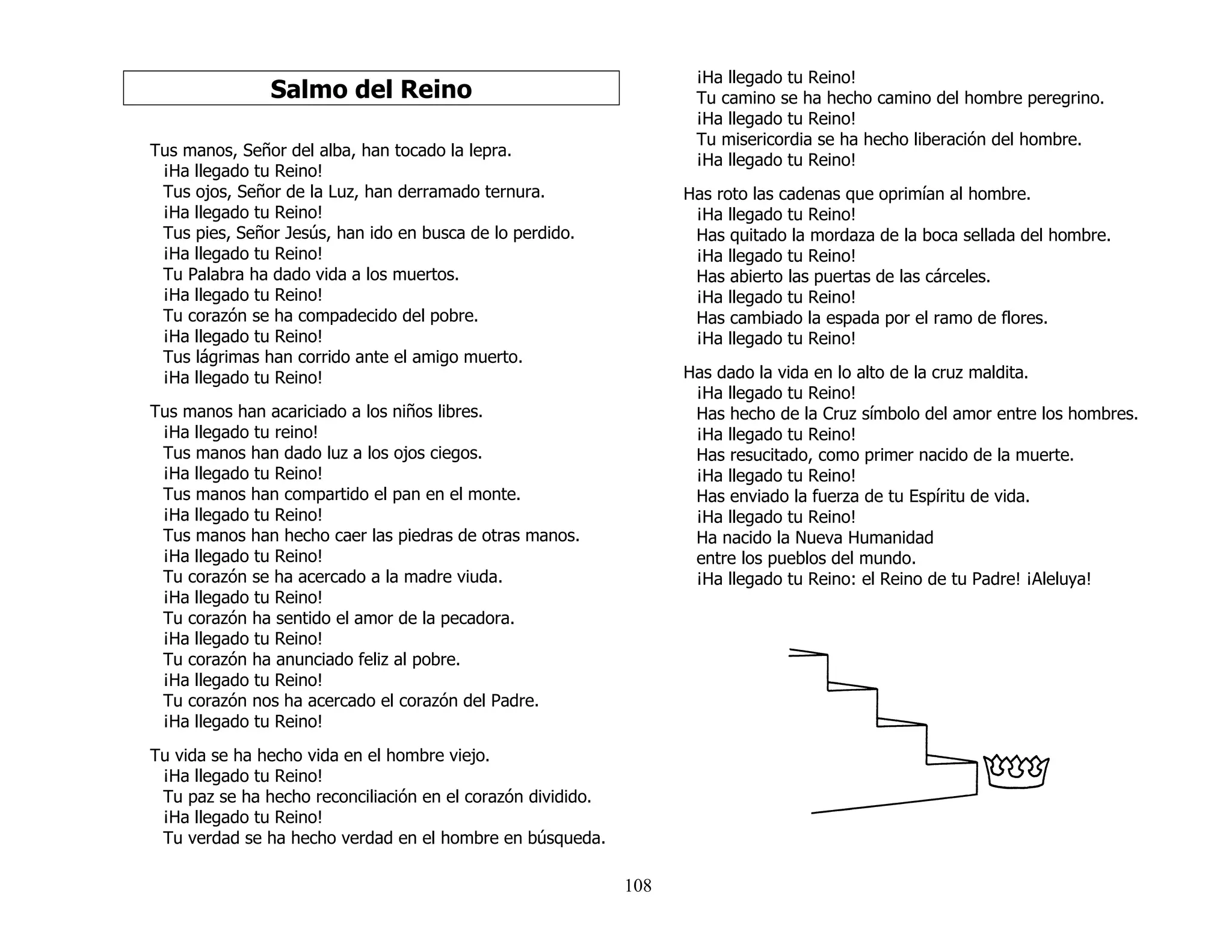 108
Salmo del Reino
Tus manos, Señor del alba, han tocado la lepra.
¡Ha llegado tu Reino!
Tus ojos, Señor de la Luz, han derramado ternura.
¡Ha llegado tu Reino!
Tus pies, Señor Jesús, han ido en busca de lo perdido.
¡Ha llegado tu Reino!
Tu Palabra ha dado vida a los muertos.
¡Ha llegado tu Reino!
Tu corazón se ha compadecido del pobre.
¡Ha llegado tu Reino!
Tus lágrimas han corrido ante el amigo muerto.
¡Ha llegado tu Reino!
Tus manos han acariciado a los niños libres.
¡Ha llegado tu reino!
Tus manos han dado luz a los ojos ciegos.
¡Ha llegado tu Reino!
Tus manos han compartido el pan en el monte.
¡Ha llegado tu Reino!
Tus manos han hecho caer las piedras de otras manos.
¡Ha llegado tu Reino!
Tu corazón se ha acercado a la madre viuda.
¡Ha llegado tu Reino!
Tu corazón ha sentido el amor de la pecadora.
¡Ha llegado tu Reino!
Tu corazón ha anunciado feliz al pobre.
¡Ha llegado tu Reino!
Tu corazón nos ha acercado el corazón del Padre.
¡Ha llegado tu Reino!
Tu vida se ha hecho vida en el hombre viejo.
¡Ha llegado tu Reino!
Tu paz se ha hecho reconciliación en el corazón dividido.
¡Ha llegado tu Reino!
Tu verdad se ha hecho verdad en el hombre en búsqueda.
¡Ha llegado tu Reino!
Tu camino se ha hecho camino del hombre peregrino.
¡Ha llegado tu Reino!
Tu misericordia se ha hecho liberación del hombre.
¡Ha llegado tu Reino!
Has roto las cadenas que oprimían al hombre.
¡Ha llegado tu Reino!
Has quitado la mordaza de la boca sellada del hombre.
¡Ha llegado tu Reino!
Has abierto las puertas de las cárceles.
¡Ha llegado tu Reino!
Has cambiado la espada por el ramo de flores.
¡Ha llegado tu Reino!
Has dado la vida en lo alto de la cruz maldita.
¡Ha llegado tu Reino!
Has hecho de la Cruz símbolo del amor entre los hombres.
¡Ha llegado tu Reino!
Has resucitado, como primer nacido de la muerte.
¡Ha llegado tu Reino!
Has enviado la fuerza de tu Espíritu de vida.
¡Ha llegado tu Reino!
Ha nacido la Nueva Humanidad
entre los pueblos del mundo.
¡Ha llegado tu Reino: el Reino de tu Padre! ¡Aleluya!
 
