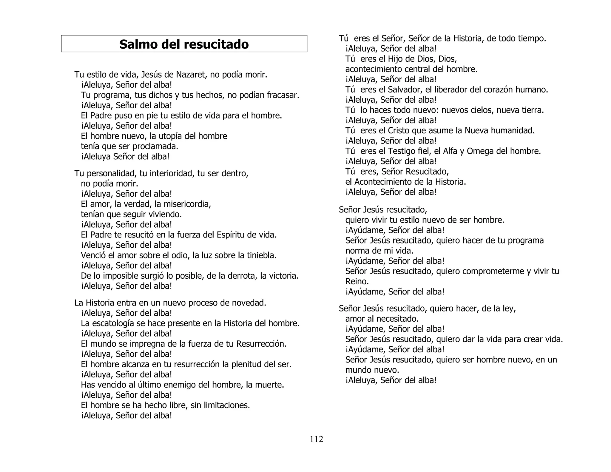 112
Salmo del resucitado
Tu estilo de vida, Jesús de Nazaret, no podía morir.
¡Aleluya, Señor del alba!
Tu programa, tus dichos y tus hechos, no podían fracasar.
¡Aleluya, Señor del alba!
El Padre puso en pie tu estilo de vida para el hombre.
¡Aleluya, Señor del alba!
El hombre nuevo, la utopía del hombre
tenía que ser proclamada.
¡Aleluya Señor del alba!
Tu personalidad, tu interioridad, tu ser dentro,
no podía morir.
¡Aleluya, Señor del alba!
El amor, la verdad, la misericordia,
tenían que seguir viviendo.
¡Aleluya, Señor del alba!
El Padre te resucitó en la fuerza del Espíritu de vida.
¡Aleluya, Señor del alba!
Venció el amor sobre el odio, la luz sobre la tiniebla.
¡Aleluya, Señor del alba!
De lo imposible surgió lo posible, de la derrota, la victoria.
¡Aleluya, Señor del alba!
La Historia entra en un nuevo proceso de novedad.
¡Aleluya, Señor del alba!
La escatología se hace presente en la Historia del hombre.
¡Aleluya, Señor del alba!
El mundo se impregna de la fuerza de tu Resurrección.
¡Aleluya, Señor del alba!
El hombre alcanza en tu resurrección la plenitud del ser.
¡Aleluya, Señor del alba!
Has vencido al último enemigo del hombre, la muerte.
¡Aleluya, Señor del alba!
El hombre se ha hecho libre, sin limitaciones.
¡Aleluya, Señor del alba!
Tú eres el Señor, Señor de la Historia, de todo tiempo.
¡Aleluya, Señor del alba!
Tú eres el Hijo de Dios, Dios,
acontecimiento central del hombre.
¡Aleluya, Señor del alba!
Tú eres el Salvador, el liberador del corazón humano.
¡Aleluya, Señor del alba!
Tú lo haces todo nuevo: nuevos cielos, nueva tierra.
¡Aleluya, Señor del alba!
Tú eres el Cristo que asume la Nueva humanidad.
¡Aleluya, Señor del alba!
Tú eres el Testigo fiel, el Alfa y Omega del hombre.
¡Aleluya, Señor del alba!
Tú eres, Señor Resucitado,
el Acontecimiento de la Historia.
¡Aleluya, Señor del alba!
Señor Jesús resucitado,
quiero vivir tu estilo nuevo de ser hombre.
¡Ayúdame, Señor del alba!
Señor Jesús resucitado, quiero hacer de tu programa
norma de mi vida.
¡Ayúdame, Señor del alba!
Señor Jesús resucitado, quiero comprometerme y vivir tu
Reino.
¡Ayúdame, Señor del alba!
Señor Jesús resucitado, quiero hacer, de la ley,
amor al necesitado.
¡Ayúdame, Señor del alba!
Señor Jesús resucitado, quiero dar la vida para crear vida.
¡Ayúdame, Señor del alba!
Señor Jesús resucitado, quiero ser hombre nuevo, en un
mundo nuevo.
¡Aleluya, Señor del alba!
 