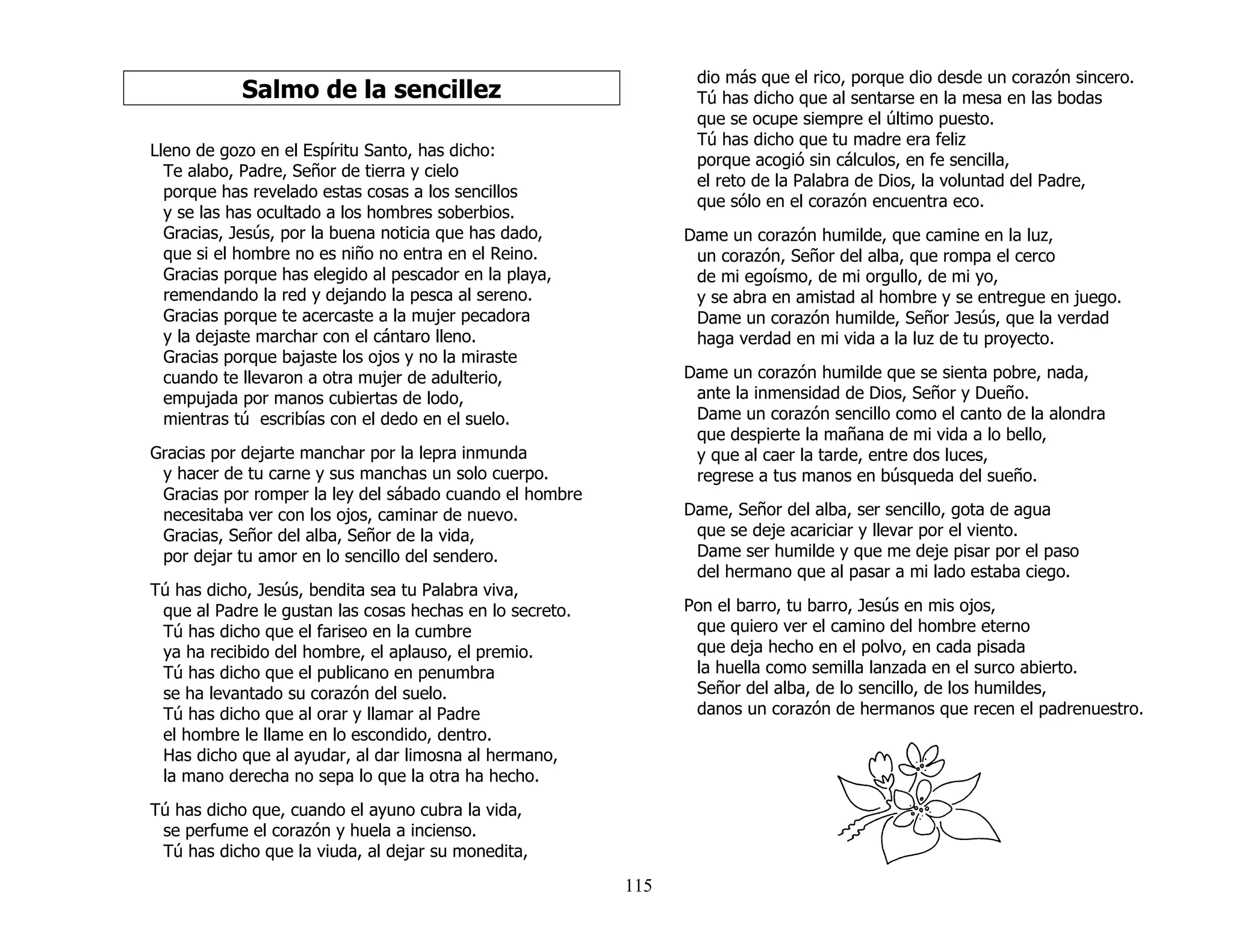 115
Salmo de la sencillez
Lleno de gozo en el Espíritu Santo, has dicho:
Te alabo, Padre, Señor de tierra y cielo
porque has revelado estas cosas a los sencillos
y se las has ocultado a los hombres soberbios.
Gracias, Jesús, por la buena noticia que has dado,
que si el hombre no es niño no entra en el Reino.
Gracias porque has elegido al pescador en la playa,
remendando la red y dejando la pesca al sereno.
Gracias porque te acercaste a la mujer pecadora
y la dejaste marchar con el cántaro lleno.
Gracias porque bajaste los ojos y no la miraste
cuando te llevaron a otra mujer de adulterio,
empujada por manos cubiertas de lodo,
mientras tú escribías con el dedo en el suelo.
Gracias por dejarte manchar por la lepra inmunda
y hacer de tu carne y sus manchas un solo cuerpo.
Gracias por romper la ley del sábado cuando el hombre
necesitaba ver con los ojos, caminar de nuevo.
Gracias, Señor del alba, Señor de la vida,
por dejar tu amor en lo sencillo del sendero.
Tú has dicho, Jesús, bendita sea tu Palabra viva,
que al Padre le gustan las cosas hechas en lo secreto.
Tú has dicho que el fariseo en la cumbre
ya ha recibido del hombre, el aplauso, el premio.
Tú has dicho que el publicano en penumbra
se ha levantado su corazón del suelo.
Tú has dicho que al orar y llamar al Padre
el hombre le llame en lo escondido, dentro.
Has dicho que al ayudar, al dar limosna al hermano,
la mano derecha no sepa lo que la otra ha hecho.
Tú has dicho que, cuando el ayuno cubra la vida,
se perfume el corazón y huela a incienso.
Tú has dicho que la viuda, al dejar su monedita,
dio más que el rico, porque dio desde un corazón sincero.
Tú has dicho que al sentarse en la mesa en las bodas
que se ocupe siempre el último puesto.
Tú has dicho que tu madre era feliz
porque acogió sin cálculos, en fe sencilla,
el reto de la Palabra de Dios, la voluntad del Padre,
que sólo en el corazón encuentra eco.
Dame un corazón humilde, que camine en la luz,
un corazón, Señor del alba, que rompa el cerco
de mi egoísmo, de mi orgullo, de mi yo,
y se abra en amistad al hombre y se entregue en juego.
Dame un corazón humilde, Señor Jesús, que la verdad
haga verdad en mi vida a la luz de tu proyecto.
Dame un corazón humilde que se sienta pobre, nada,
ante la inmensidad de Dios, Señor y Dueño.
Dame un corazón sencillo como el canto de la alondra
que despierte la mañana de mi vida a lo bello,
y que al caer la tarde, entre dos luces,
regrese a tus manos en búsqueda del sueño.
Dame, Señor del alba, ser sencillo, gota de agua
que se deje acariciar y llevar por el viento.
Dame ser humilde y que me deje pisar por el paso
del hermano que al pasar a mi lado estaba ciego.
Pon el barro, tu barro, Jesús en mis ojos,
que quiero ver el camino del hombre eterno
que deja hecho en el polvo, en cada pisada
la huella como semilla lanzada en el surco abierto.
Señor del alba, de lo sencillo, de los humildes,
danos un corazón de hermanos que recen el padrenuestro.
 