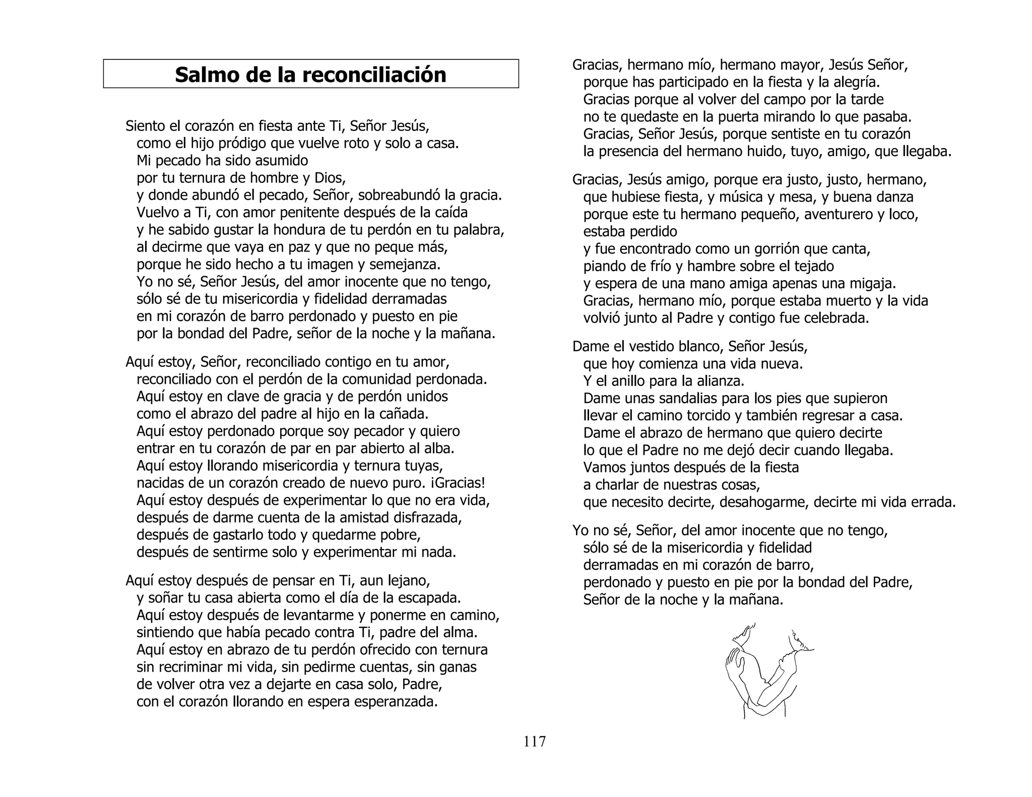 117
Salmo de la reconciliación
Siento el corazón en fiesta ante Ti, Señor Jesús,
como el hijo pródigo que vuelve roto y solo a casa.
Mi pecado ha sido asumido
por tu ternura de hombre y Dios,
y donde abundó el pecado, Señor, sobreabundó la gracia.
Vuelvo a Ti, con amor penitente después de la caída
y he sabido gustar la hondura de tu perdón en tu palabra,
al decirme que vaya en paz y que no peque más,
porque he sido hecho a tu imagen y semejanza.
Yo no sé, Señor Jesús, del amor inocente que no tengo,
sólo sé de tu misericordia y fidelidad derramadas
en mi corazón de barro perdonado y puesto en pie
por la bondad del Padre, señor de la noche y la mañana.
Aquí estoy, Señor, reconciliado contigo en tu amor,
reconciliado con el perdón de la comunidad perdonada.
Aquí estoy en clave de gracia y de perdón unidos
como el abrazo del padre al hijo en la cañada.
Aquí estoy perdonado porque soy pecador y quiero
entrar en tu corazón de par en par abierto al alba.
Aquí estoy llorando misericordia y ternura tuyas,
nacidas de un corazón creado de nuevo puro. ¡Gracias!
Aquí estoy después de experimentar lo que no era vida,
después de darme cuenta de la amistad disfrazada,
después de gastarlo todo y quedarme pobre,
después de sentirme solo y experimentar mi nada.
Aquí estoy después de pensar en Ti, aun lejano,
y soñar tu casa abierta como el día de la escapada.
Aquí estoy después de levantarme y ponerme en camino,
sintiendo que había pecado contra Ti, padre del alma.
Aquí estoy en abrazo de tu perdón ofrecido con ternura
sin recriminar mi vida, sin pedirme cuentas, sin ganas
de volver otra vez a dejarte en casa solo, Padre,
con el corazón llorando en espera esperanzada.
Gracias, hermano mío, hermano mayor, Jesús Señor,
porque has participado en la fiesta y la alegría.
Gracias porque al volver del campo por la tarde
no te quedaste en la puerta mirando lo que pasaba.
Gracias, Señor Jesús, porque sentiste en tu corazón
la presencia del hermano huido, tuyo, amigo, que llegaba.
Gracias, Jesús amigo, porque era justo, justo, hermano,
que hubiese fiesta, y música y mesa, y buena danza
porque este tu hermano pequeño, aventurero y loco,
estaba perdido
y fue encontrado como un gorrión que canta,
piando de frío y hambre sobre el tejado
y espera de una mano amiga apenas una migaja.
Gracias, hermano mío, porque estaba muerto y la vida
volvió junto al Padre y contigo fue celebrada.
Dame el vestido blanco, Señor Jesús,
que hoy comienza una vida nueva.
Y el anillo para la alianza.
Dame unas sandalias para los pies que supieron
llevar el camino torcido y también regresar a casa.
Dame el abrazo de hermano que quiero decirte
lo que el Padre no me dejó decir cuando llegaba.
Vamos juntos después de la fiesta
a charlar de nuestras cosas,
que necesito decirte, desahogarme, decirte mi vida errada.
Yo no sé, Señor, del amor inocente que no tengo,
sólo sé de la misericordia y fidelidad
derramadas en mi corazón de barro,
perdonado y puesto en pie por la bondad del Padre,
Señor de la noche y la mañana.
 