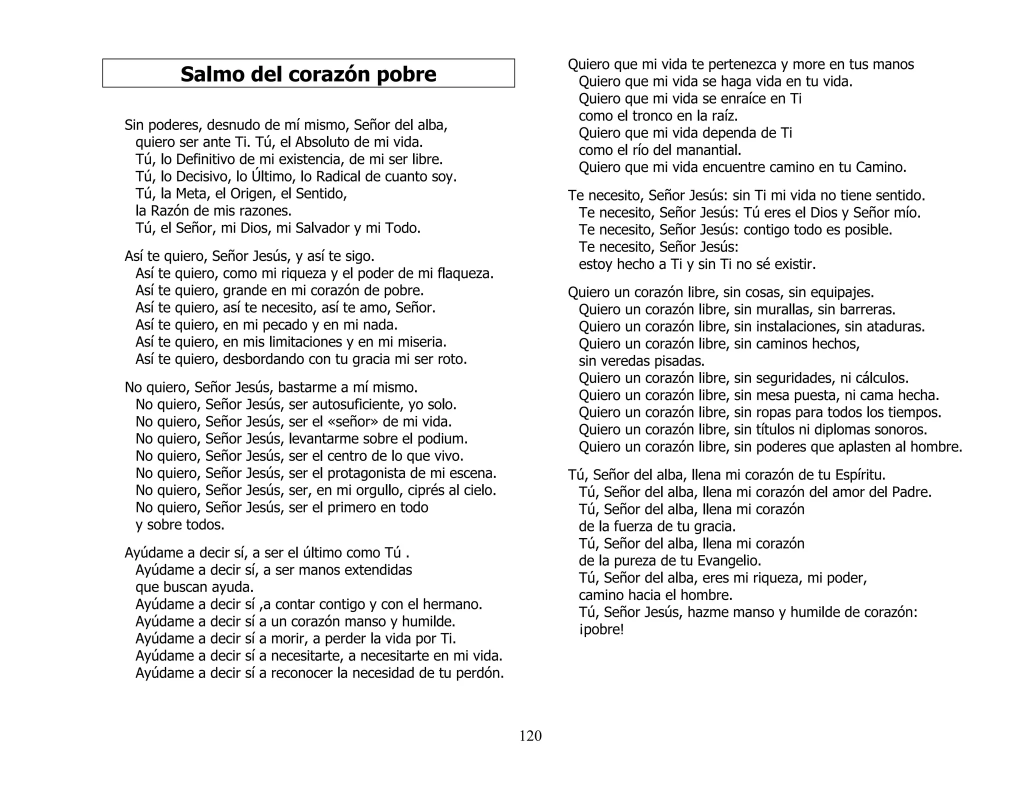 120
Salmo del corazón pobre
Sin poderes, desnudo de mí mismo, Señor del alba,
quiero ser ante Ti. Tú, el Absoluto de mi vida.
Tú, lo Definitivo de mi existencia, de mi ser libre.
Tú, lo Decisivo, lo Último, lo Radical de cuanto soy.
Tú, la Meta, el Origen, el Sentido,
la Razón de mis razones.
Tú, el Señor, mi Dios, mi Salvador y mi Todo.
Así te quiero, Señor Jesús, y así te sigo.
Así te quiero, como mi riqueza y el poder de mi flaqueza.
Así te quiero, grande en mi corazón de pobre.
Así te quiero, así te necesito, así te amo, Señor.
Así te quiero, en mi pecado y en mi nada.
Así te quiero, en mis limitaciones y en mi miseria.
Así te quiero, desbordando con tu gracia mi ser roto.
No quiero, Señor Jesús, bastarme a mí mismo.
No quiero, Señor Jesús, ser autosuficiente, yo solo.
No quiero, Señor Jesús, ser el «señor» de mi vida.
No quiero, Señor Jesús, levantarme sobre el podium.
No quiero, Señor Jesús, ser el centro de lo que vivo.
No quiero, Señor Jesús, ser el protagonista de mi escena.
No quiero, Señor Jesús, ser, en mi orgullo, ciprés al cielo.
No quiero, Señor Jesús, ser el primero en todo
y sobre todos.
Ayúdame a decir sí, a ser el último como Tú .
Ayúdame a decir sí, a ser manos extendidas
que buscan ayuda.
Ayúdame a decir sí ,a contar contigo y con el hermano.
Ayúdame a decir sí a un corazón manso y humilde.
Ayúdame a decir sí a morir, a perder la vida por Ti.
Ayúdame a decir sí a necesitarte, a necesitarte en mi vida.
Ayúdame a decir sí a reconocer la necesidad de tu perdón.
Quiero que mi vida te pertenezca y more en tus manos
Quiero que mi vida se haga vida en tu vida.
Quiero que mi vida se enraíce en Ti
como el tronco en la raíz.
Quiero que mi vida dependa de Ti
como el río del manantial.
Quiero que mi vida encuentre camino en tu Camino.
Te necesito, Señor Jesús: sin Ti mi vida no tiene sentido.
Te necesito, Señor Jesús: Tú eres el Dios y Señor mío.
Te necesito, Señor Jesús: contigo todo es posible.
Te necesito, Señor Jesús:
estoy hecho a Ti y sin Ti no sé existir.
Quiero un corazón libre, sin cosas, sin equipajes.
Quiero un corazón libre, sin murallas, sin barreras.
Quiero un corazón libre, sin instalaciones, sin ataduras.
Quiero un corazón libre, sin caminos hechos,
sin veredas pisadas.
Quiero un corazón libre, sin seguridades, ni cálculos.
Quiero un corazón libre, sin mesa puesta, ni cama hecha.
Quiero un corazón libre, sin ropas para todos los tiempos.
Quiero un corazón libre, sin títulos ni diplomas sonoros.
Quiero un corazón libre, sin poderes que aplasten al hombre.
Tú, Señor del alba, llena mi corazón de tu Espíritu.
Tú, Señor del alba, llena mi corazón del amor del Padre.
Tú, Señor del alba, llena mi corazón
de la fuerza de tu gracia.
Tú, Señor del alba, llena mi corazón
de la pureza de tu Evangelio.
Tú, Señor del alba, eres mi riqueza, mi poder,
camino hacia el hombre.
Tú, Señor Jesús, hazme manso y humilde de corazón:
¡pobre!
 