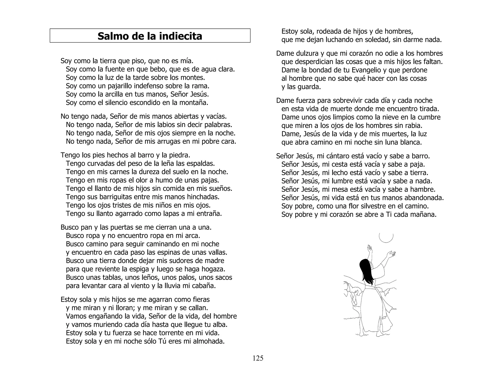 125
Salmo de la indiecita
Soy como la tierra que piso, que no es mía.
Soy como la fuente en que bebo, que es de agua clara.
Soy como la luz de la tarde sobre los montes.
Soy como un pajarillo indefenso sobre la rama.
Soy como la arcilla en tus manos, Señor Jesús.
Soy como el silencio escondido en la montaña.
No tengo nada, Señor de mis manos abiertas y vacías.
No tengo nada, Señor de mis labios sin decir palabras.
No tengo nada, Señor de mis ojos siempre en la noche.
No tengo nada, Señor de mis arrugas en mi pobre cara.
Tengo los pies hechos al barro y la piedra.
Tengo curvadas del peso de la leña las espaldas.
Tengo en mis carnes la dureza del suelo en la noche.
Tengo en mis ropas el olor a humo de unas pajas.
Tengo el llanto de mis hijos sin comida en mis sueños.
Tengo sus barriguitas entre mis manos hinchadas.
Tengo los ojos tristes de mis niños en mis ojos.
Tengo su llanto agarrado como lapas a mi entraña.
Busco pan y las puertas se me cierran una a una.
Busco ropa y no encuentro ropa en mi arca.
Busco camino para seguir caminando en mi noche
y encuentro en cada paso las espinas de unas vallas.
Busco una tierra donde dejar mis sudores de madre
para que reviente la espiga y luego se haga hogaza.
Busco unas tablas, unos leños, unos palos, unos sacos
para levantar cara al viento y la lluvia mi cabaña.
Estoy sola y mis hijos se me agarran como fieras
y me miran y ni lloran; y me miran y se callan.
Vamos engañando la vida, Señor de la vida, del hombre
y vamos muriendo cada día hasta que llegue tu alba.
Estoy sola y tu fuerza se hace torrente en mi vida.
Estoy sola y en mi noche sólo Tú eres mi almohada.
Estoy sola, rodeada de hijos y de hombres,
que me dejan luchando en soledad, sin darme nada.
Dame dulzura y que mi corazón no odie a los hombres
que desperdician las cosas que a mis hijos les faltan.
Dame la bondad de tu Evangelio y que perdone
al hombre que no sabe qué hacer con las cosas
y las guarda.
Dame fuerza para sobrevivir cada día y cada noche
en esta vida de muerte donde me encuentro tirada.
Dame unos ojos limpios como la nieve en la cumbre
que miren a los ojos de los hombres sin rabia.
Dame, Jesús de la vida y de mis muertes, la luz
que abra camino en mi noche sin luna blanca.
Señor Jesús, mi cántaro está vacío y sabe a barro.
Señor Jesús, mi cesta está vacía y sabe a paja.
Señor Jesús, mi lecho está vacío y sabe a tierra.
Señor Jesús, mi lumbre está vacía y sabe a nada.
Señor Jesús, mi mesa está vacía y sabe a hambre.
Señor Jesús, mi vida está en tus manos abandonada.
Soy pobre, como una flor silvestre en el camino.
Soy pobre y mi corazón se abre a Ti cada mañana.
 