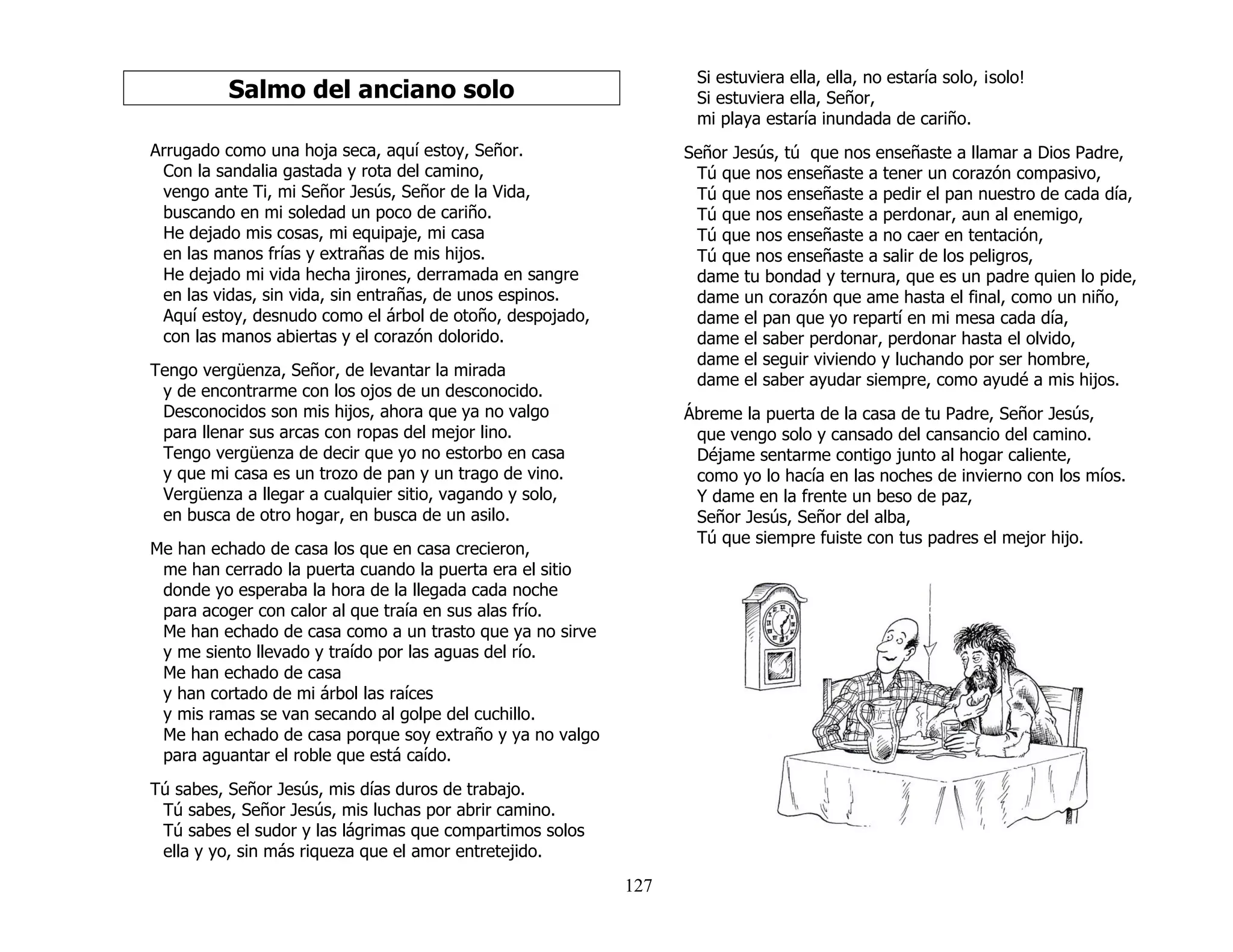 127
Salmo del anciano solo
Arrugado como una hoja seca, aquí estoy, Señor.
Con la sandalia gastada y rota del camino,
vengo ante Ti, mi Señor Jesús, Señor de la Vida,
buscando en mi soledad un poco de cariño.
He dejado mis cosas, mi equipaje, mi casa
en las manos frías y extrañas de mis hijos.
He dejado mi vida hecha jirones, derramada en sangre
en las vidas, sin vida, sin entrañas, de unos espinos.
Aquí estoy, desnudo como el árbol de otoño, despojado,
con las manos abiertas y el corazón dolorido.
Tengo vergüenza, Señor, de levantar la mirada
y de encontrarme con los ojos de un desconocido.
Desconocidos son mis hijos, ahora que ya no valgo
para llenar sus arcas con ropas del mejor lino.
Tengo vergüenza de decir que yo no estorbo en casa
y que mi casa es un trozo de pan y un trago de vino.
Vergüenza a llegar a cualquier sitio, vagando y solo,
en busca de otro hogar, en busca de un asilo.
Me han echado de casa los que en casa crecieron,
me han cerrado la puerta cuando la puerta era el sitio
donde yo esperaba la hora de la llegada cada noche
para acoger con calor al que traía en sus alas frío.
Me han echado de casa como a un trasto que ya no sirve
y me siento llevado y traído por las aguas del río.
Me han echado de casa
y han cortado de mi árbol las raíces
y mis ramas se van secando al golpe del cuchillo.
Me han echado de casa porque soy extraño y ya no valgo
para aguantar el roble que está caído.
Tú sabes, Señor Jesús, mis días duros de trabajo.
Tú sabes, Señor Jesús, mis luchas por abrir camino.
Tú sabes el sudor y las lágrimas que compartimos solos
ella y yo, sin más riqueza que el amor entretejido.
Si estuviera ella, ella, no estaría solo, ¡solo!
Si estuviera ella, Señor,
mi playa estaría inundada de cariño.
Señor Jesús, tú que nos enseñaste a llamar a Dios Padre,
Tú que nos enseñaste a tener un corazón compasivo,
Tú que nos enseñaste a pedir el pan nuestro de cada día,
Tú que nos enseñaste a perdonar, aun al enemigo,
Tú que nos enseñaste a no caer en tentación,
Tú que nos enseñaste a salir de los peligros,
dame tu bondad y ternura, que es un padre quien lo pide,
dame un corazón que ame hasta el final, como un niño,
dame el pan que yo repartí en mi mesa cada día,
dame el saber perdonar, perdonar hasta el olvido,
dame el seguir viviendo y luchando por ser hombre,
dame el saber ayudar siempre, como ayudé a mis hijos.
Ábreme la puerta de la casa de tu Padre, Señor Jesús,
que vengo solo y cansado del cansancio del camino.
Déjame sentarme contigo junto al hogar caliente,
como yo lo hacía en las noches de invierno con los míos.
Y dame en la frente un beso de paz,
Señor Jesús, Señor del alba,
Tú que siempre fuiste con tus padres el mejor hijo.
 