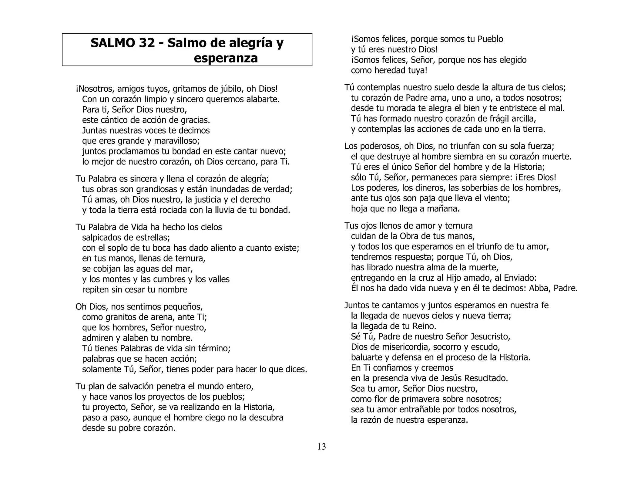 13
SALMO 32 - Salmo de alegría y
esperanza
¡Nosotros, amigos tuyos, gritamos de júbilo, oh Dios!
Con un corazón limpio y sincero queremos alabarte.
Para ti, Señor Dios nuestro,
este cántico de acción de gracias.
Juntas nuestras voces te decimos
que eres grande y maravilloso;
juntos proclamamos tu bondad en este cantar nuevo;
lo mejor de nuestro corazón, oh Dios cercano, para Ti.
Tu Palabra es sincera y llena el corazón de alegría;
tus obras son grandiosas y están inundadas de verdad;
Tú amas, oh Dios nuestro, la justicia y el derecho
y toda la tierra está rociada con la lluvia de tu bondad.
Tu Palabra de Vida ha hecho los cielos
salpicados de estrellas;
con el soplo de tu boca has dado aliento a cuanto existe;
en tus manos, llenas de ternura,
se cobijan las aguas del mar,
y los montes y las cumbres y los valles
repiten sin cesar tu nombre
Oh Dios, nos sentimos pequeños,
como granitos de arena, ante Ti;
que los hombres, Señor nuestro,
admiren y alaben tu nombre.
Tú tienes Palabras de vida sin término;
palabras que se hacen acción;
solamente Tú, Señor, tienes poder para hacer lo que dices.
Tu plan de salvación penetra el mundo entero,
y hace vanos los proyectos de los pueblos;
tu proyecto, Señor, se va realizando en la Historia,
paso a paso, aunque el hombre ciego no la descubra
desde su pobre corazón.
¡Somos felices, porque somos tu Pueblo
y tú eres nuestro Dios!
¡Somos felices, Señor, porque nos has elegido
como heredad tuya!
Tú contemplas nuestro suelo desde la altura de tus cielos;
tu corazón de Padre ama, uno a uno, a todos nosotros;
desde tu morada te alegra el bien y te entristece el mal.
Tú has formado nuestro corazón de frágil arcilla,
y contemplas las acciones de cada uno en la tierra.
Los poderosos, oh Dios, no triunfan con su sola fuerza;
el que destruye al hombre siembra en su corazón muerte.
Tú eres el único Señor del hombre y de la Historia;
sólo Tú, Señor, permaneces para siempre: ¡Eres Dios!
Los poderes, los dineros, las soberbias de los hombres,
ante tus ojos son paja que lleva el viento;
hoja que no llega a mañana.
Tus ojos llenos de amor y ternura
cuidan de la Obra de tus manos,
y todos los que esperamos en el triunfo de tu amor,
tendremos respuesta; porque Tú, oh Dios,
has librado nuestra alma de la muerte,
entregando en la cruz al Hijo amado, al Enviado:
Él nos ha dado vida nueva y en él te decimos: Abba, Padre.
Juntos te cantamos y juntos esperamos en nuestra fe
la llegada de nuevos cielos y nueva tierra;
la llegada de tu Reino.
Sé Tú, Padre de nuestro Señor Jesucristo,
Dios de misericordia, socorro y escudo,
baluarte y defensa en el proceso de la Historia.
En Ti confiamos y creemos
en la presencia viva de Jesús Resucitado.
Sea tu amor, Señor Dios nuestro,
como flor de primavera sobre nosotros;
sea tu amor entrañable por todos nosotros,
la razón de nuestra esperanza.
 