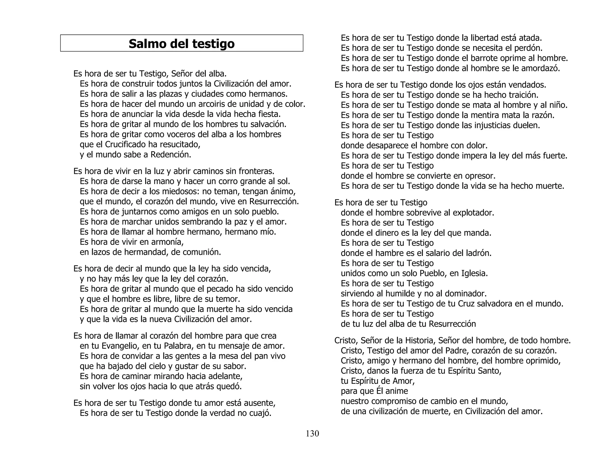 130
Salmo del testigo
Es hora de ser tu Testigo, Señor del alba.
Es hora de construir todos juntos la Civilización del amor.
Es hora de salir a las plazas y ciudades como hermanos.
Es hora de hacer del mundo un arcoiris de unidad y de color.
Es hora de anunciar la vida desde la vida hecha fiesta.
Es hora de gritar al mundo de los hombres tu salvación.
Es hora de gritar como voceros del alba a los hombres
que el Crucificado ha resucitado,
y el mundo sabe a Redención.
Es hora de vivir en la luz y abrir caminos sin fronteras.
Es hora de darse la mano y hacer un corro grande al sol.
Es hora de decir a los miedosos: no teman, tengan ánimo,
que el mundo, el corazón del mundo, vive en Resurrección.
Es hora de juntarnos como amigos en un solo pueblo.
Es hora de marchar unidos sembrando la paz y el amor.
Es hora de llamar al hombre hermano, hermano mío.
Es hora de vivir en armonía,
en lazos de hermandad, de comunión.
Es hora de decir al mundo que la ley ha sido vencida,
y no hay más ley que la ley del corazón.
Es hora de gritar al mundo que el pecado ha sido vencido
y que el hombre es libre, libre de su temor.
Es hora de gritar al mundo que la muerte ha sido vencida
y que la vida es la nueva Civilización del amor.
Es hora de llamar al corazón del hombre para que crea
en tu Evangelio, en tu Palabra, en tu mensaje de amor.
Es hora de convidar a las gentes a la mesa del pan vivo
que ha bajado del cielo y gustar de su sabor.
Es hora de caminar mirando hacia adelante,
sin volver los ojos hacia lo que atrás quedó.
Es hora de ser tu Testigo donde tu amor está ausente,
Es hora de ser tu Testigo donde la verdad no cuajó.
Es hora de ser tu Testigo donde la libertad está atada.
Es hora de ser tu Testigo donde se necesita el perdón.
Es hora de ser tu Testigo donde el barrote oprime al hombre.
Es hora de ser tu Testigo donde al hombre se le amordazó.
Es hora de ser tu Testigo donde los ojos están vendados.
Es hora de ser tu Testigo donde se ha hecho traición.
Es hora de ser tu Testigo donde se mata al hombre y al niño.
Es hora de ser tu Testigo donde la mentira mata la razón.
Es hora de ser tu Testigo donde las injusticias duelen.
Es hora de ser tu Testigo
donde desaparece el hombre con dolor.
Es hora de ser tu Testigo donde impera la ley del más fuerte.
Es hora de ser tu Testigo
donde el hombre se convierte en opresor.
Es hora de ser tu Testigo donde la vida se ha hecho muerte.
Es hora de ser tu Testigo
donde el hombre sobrevive al explotador.
Es hora de ser tu Testigo
donde el dinero es la ley del que manda.
Es hora de ser tu Testigo
donde el hambre es el salario del ladrón.
Es hora de ser tu Testigo
unidos como un solo Pueblo, en Iglesia.
Es hora de ser tu Testigo
sirviendo al humilde y no al dominador.
Es hora de ser tu Testigo de tu Cruz salvadora en el mundo.
Es hora de ser tu Testigo
de tu luz del alba de tu Resurrección
Cristo, Señor de la Historia, Señor del hombre, de todo hombre.
Cristo, Testigo del amor del Padre, corazón de su corazón.
Cristo, amigo y hermano del hombre, del hombre oprimido,
Cristo, danos la fuerza de tu Espíritu Santo,
tu Espíritu de Amor,
para que Él anime
nuestro compromiso de cambio en el mundo,
de una civilización de muerte, en Civilización del amor.
 