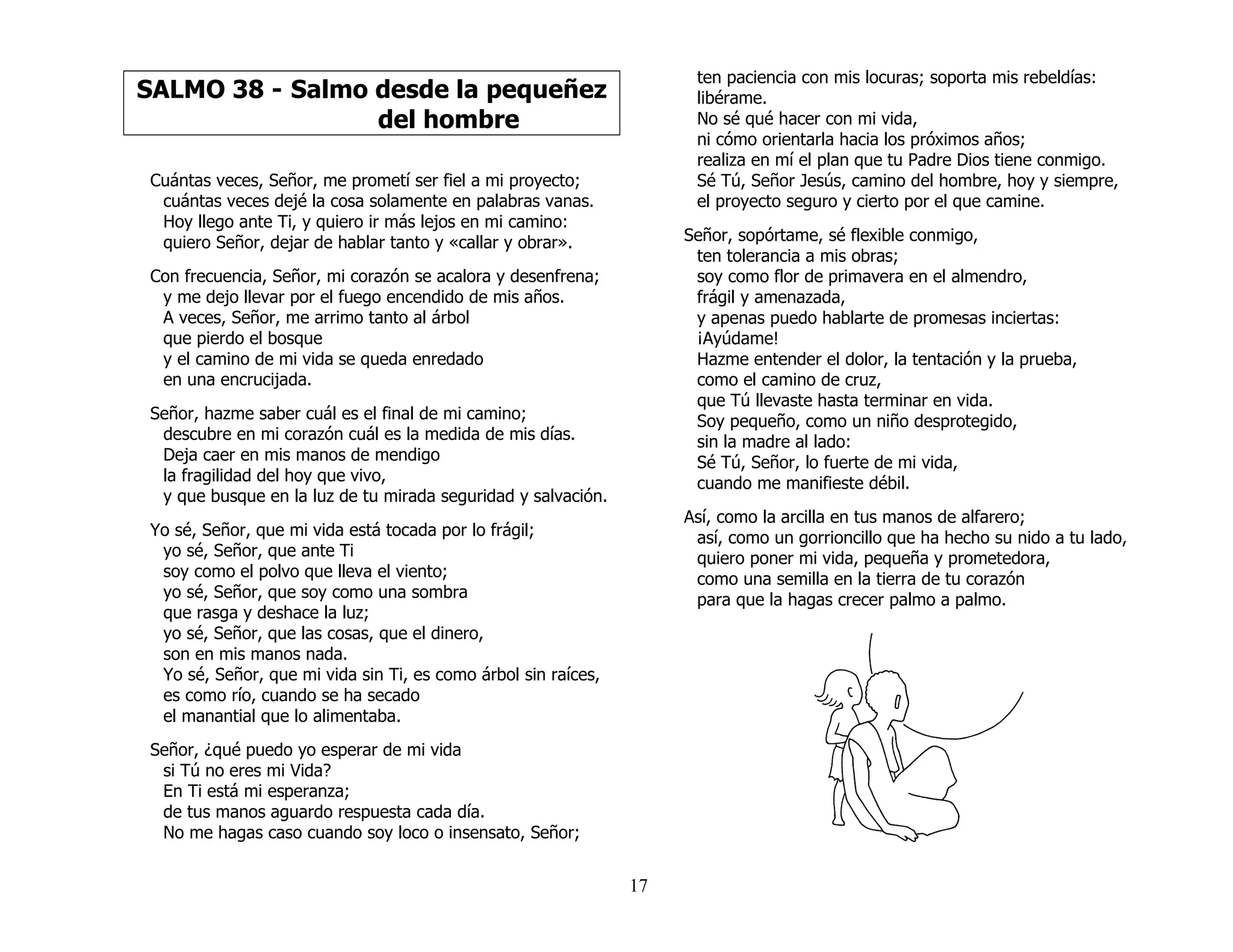 17
SALMO 38 - Salmo desde la pequeñez
del hombre
Cuántas veces, Señor, me prometí ser fiel a mi proyecto;
cuántas veces dejé la cosa solamente en palabras vanas.
Hoy llego ante Ti, y quiero ir más lejos en mi camino:
quiero Señor, dejar de hablar tanto y «callar y obrar».
Con frecuencia, Señor, mi corazón se acalora y desenfrena;
y me dejo llevar por el fuego encendido de mis años.
A veces, Señor, me arrimo tanto al árbol
que pierdo el bosque
y el camino de mi vida se queda enredado
en una encrucijada.
Señor, hazme saber cuál es el final de mi camino;
descubre en mi corazón cuál es la medida de mis días.
Deja caer en mis manos de mendigo
la fragilidad del hoy que vivo,
y que busque en la luz de tu mirada seguridad y salvación.
Yo sé, Señor, que mi vida está tocada por lo frágil;
yo sé, Señor, que ante Ti
soy como el polvo que lleva el viento;
yo sé, Señor, que soy como una sombra
que rasga y deshace la luz;
yo sé, Señor, que las cosas, que el dinero,
son en mis manos nada.
Yo sé, Señor, que mi vida sin Ti, es como árbol sin raíces,
es como río, cuando se ha secado
el manantial que lo alimentaba.
Señor, ¿qué puedo yo esperar de mi vida
si Tú no eres mi Vida?
En Ti está mi esperanza;
de tus manos aguardo respuesta cada día.
No me hagas caso cuando soy loco o insensato, Señor;
ten paciencia con mis locuras; soporta mis rebeldías:
libérame.
No sé qué hacer con mi vida,
ni cómo orientarla hacia los próximos años;
realiza en mí el plan que tu Padre Dios tiene conmigo.
Sé Tú, Señor Jesús, camino del hombre, hoy y siempre,
el proyecto seguro y cierto por el que camine.
Señor, sopórtame, sé flexible conmigo,
ten tolerancia a mis obras;
soy como flor de primavera en el almendro,
frágil y amenazada,
y apenas puedo hablarte de promesas inciertas:
¡Ayúdame!
Hazme entender el dolor, la tentación y la prueba,
como el camino de cruz,
que Tú llevaste hasta terminar en vida.
Soy pequeño, como un niño desprotegido,
sin la madre al lado:
Sé Tú, Señor, lo fuerte de mi vida,
cuando me manifieste débil.
Así, como la arcilla en tus manos de alfarero;
así, como un gorrioncillo que ha hecho su nido a tu lado,
quiero poner mi vida, pequeña y prometedora,
como una semilla en la tierra de tu corazón
para que la hagas crecer palmo a palmo.
 