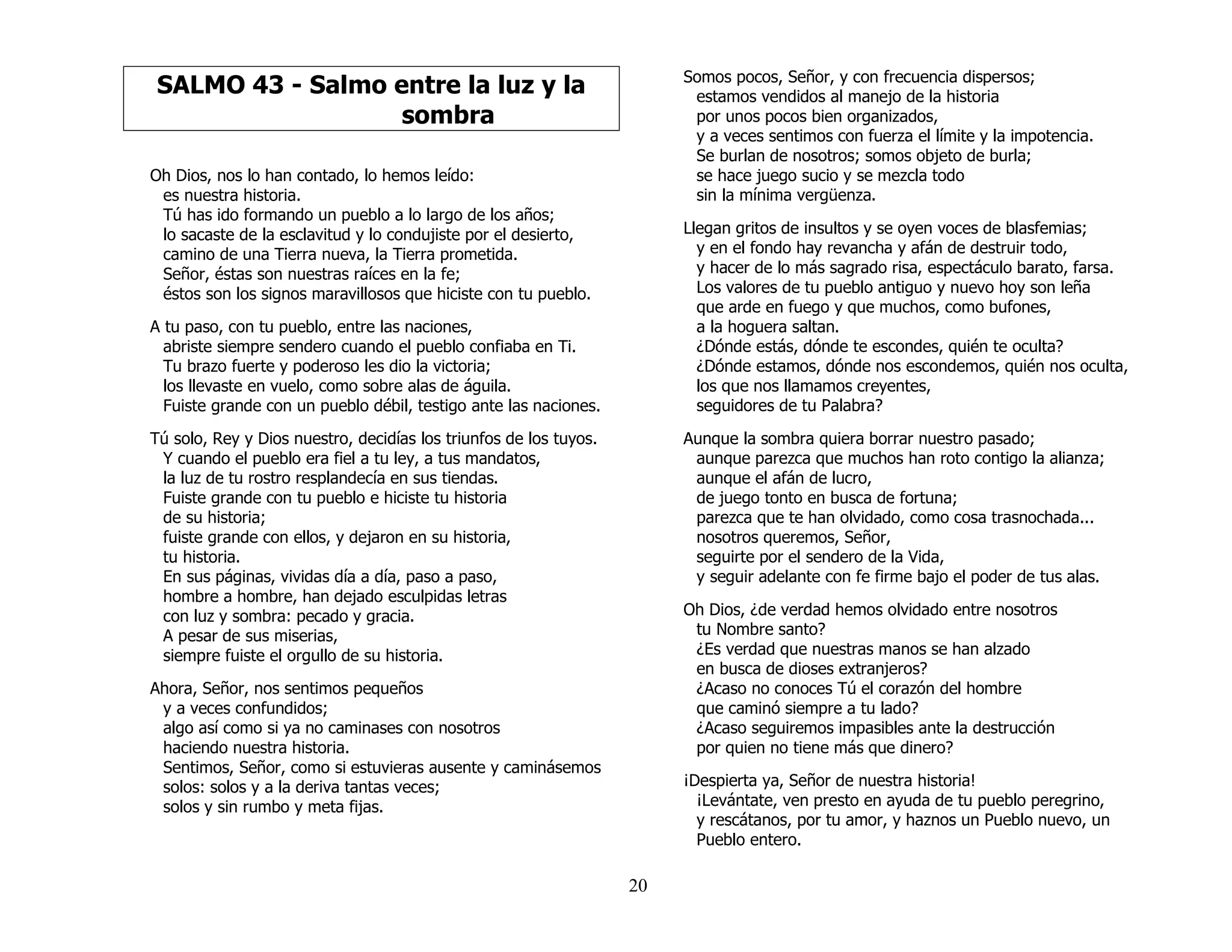 20
SALMO 43 - Salmo entre la luz y la
sombra
Oh Dios, nos lo han contado, lo hemos leído:
es nuestra historia.
Tú has ido formando un pueblo a lo largo de los años;
lo sacaste de la esclavitud y lo condujiste por el desierto,
camino de una Tierra nueva, la Tierra prometida.
Señor, éstas son nuestras raíces en la fe;
éstos son los signos maravillosos que hiciste con tu pueblo.
A tu paso, con tu pueblo, entre las naciones,
abriste siempre sendero cuando el pueblo confiaba en Ti.
Tu brazo fuerte y poderoso les dio la victoria;
los llevaste en vuelo, como sobre alas de águila.
Fuiste grande con un pueblo débil, testigo ante las naciones.
Tú solo, Rey y Dios nuestro, decidías los triunfos de los tuyos.
Y cuando el pueblo era fiel a tu ley, a tus mandatos,
la luz de tu rostro resplandecía en sus tiendas.
Fuiste grande con tu pueblo e hiciste tu historia
de su historia;
fuiste grande con ellos, y dejaron en su historia,
tu historia.
En sus páginas, vividas día a día, paso a paso,
hombre a hombre, han dejado esculpidas letras
con luz y sombra: pecado y gracia.
A pesar de sus miserias,
siempre fuiste el orgullo de su historia.
Ahora, Señor, nos sentimos pequeños
y a veces confundidos;
algo así como si ya no caminases con nosotros
haciendo nuestra historia.
Sentimos, Señor, como si estuvieras ausente y caminásemos
solos: solos y a la deriva tantas veces;
solos y sin rumbo y meta fijas.
Somos pocos, Señor, y con frecuencia dispersos;
estamos vendidos al manejo de la historia
por unos pocos bien organizados,
y a veces sentimos con fuerza el límite y la impotencia.
Se burlan de nosotros; somos objeto de burla;
se hace juego sucio y se mezcla todo
sin la mínima vergüenza.
Llegan gritos de insultos y se oyen voces de blasfemias;
y en el fondo hay revancha y afán de destruir todo,
y hacer de lo más sagrado risa, espectáculo barato, farsa.
Los valores de tu pueblo antiguo y nuevo hoy son leña
que arde en fuego y que muchos, como bufones,
a la hoguera saltan.
¿Dónde estás, dónde te escondes, quién te oculta?
¿Dónde estamos, dónde nos escondemos, quién nos oculta,
los que nos llamamos creyentes,
seguidores de tu Palabra?
Aunque la sombra quiera borrar nuestro pasado;
aunque parezca que muchos han roto contigo la alianza;
aunque el afán de lucro,
de juego tonto en busca de fortuna;
parezca que te han olvidado, como cosa trasnochada...
nosotros queremos, Señor,
seguirte por el sendero de la Vida,
y seguir adelante con fe firme bajo el poder de tus alas.
Oh Dios, ¿de verdad hemos olvidado entre nosotros
tu Nombre santo?
¿Es verdad que nuestras manos se han alzado
en busca de dioses extranjeros?
¿Acaso no conoces Tú el corazón del hombre
que caminó siempre a tu lado?
¿Acaso seguiremos impasibles ante la destrucción
por quien no tiene más que dinero?
¡Despierta ya, Señor de nuestra historia!
¡Levántate, ven presto en ayuda de tu pueblo peregrino,
y rescátanos, por tu amor, y haznos un Pueblo nuevo, un
Pueblo entero.
 