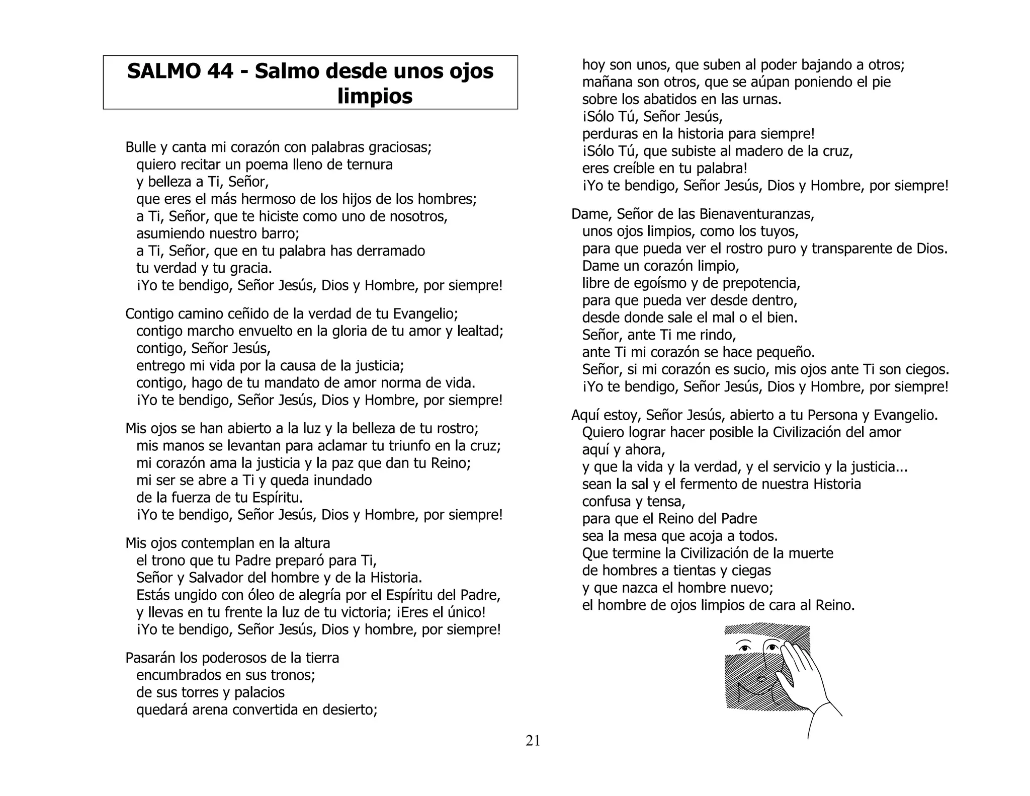 21
SALMO 44 - Salmo desde unos ojos
limpios
Bulle y canta mi corazón con palabras graciosas;
quiero recitar un poema lleno de ternura
y belleza a Ti, Señor,
que eres el más hermoso de los hijos de los hombres;
a Ti, Señor, que te hiciste como uno de nosotros,
asumiendo nuestro barro;
a Ti, Señor, que en tu palabra has derramado
tu verdad y tu gracia.
¡Yo te bendigo, Señor Jesús, Dios y Hombre, por siempre!
Contigo camino ceñido de la verdad de tu Evangelio;
contigo marcho envuelto en la gloria de tu amor y lealtad;
contigo, Señor Jesús,
entrego mi vida por la causa de la justicia;
contigo, hago de tu mandato de amor norma de vida.
¡Yo te bendigo, Señor Jesús, Dios y Hombre, por siempre!
Mis ojos se han abierto a la luz y la belleza de tu rostro;
mis manos se levantan para aclamar tu triunfo en la cruz;
mi corazón ama la justicia y la paz que dan tu Reino;
mi ser se abre a Ti y queda inundado
de la fuerza de tu Espíritu.
¡Yo te bendigo, Señor Jesús, Dios y Hombre, por siempre!
Mis ojos contemplan en la altura
el trono que tu Padre preparó para Ti,
Señor y Salvador del hombre y de la Historia.
Estás ungido con óleo de alegría por el Espíritu del Padre,
y llevas en tu frente la luz de tu victoria; ¡Eres el único!
¡Yo te bendigo, Señor Jesús, Dios y hombre, por siempre!
Pasarán los poderosos de la tierra
encumbrados en sus tronos;
de sus torres y palacios
quedará arena convertida en desierto;
hoy son unos, que suben al poder bajando a otros;
mañana son otros, que se aúpan poniendo el pie
sobre los abatidos en las urnas.
¡Sólo Tú, Señor Jesús,
perduras en la historia para siempre!
¡Sólo Tú, que subiste al madero de la cruz,
eres creíble en tu palabra!
¡Yo te bendigo, Señor Jesús, Dios y Hombre, por siempre!
Dame, Señor de las Bienaventuranzas,
unos ojos limpios, como los tuyos,
para que pueda ver el rostro puro y transparente de Dios.
Dame un corazón limpio,
libre de egoísmo y de prepotencia,
para que pueda ver desde dentro,
desde donde sale el mal o el bien.
Señor, ante Ti me rindo,
ante Ti mi corazón se hace pequeño.
Señor, si mi corazón es sucio, mis ojos ante Ti son ciegos.
¡Yo te bendigo, Señor Jesús, Dios y Hombre, por siempre!
Aquí estoy, Señor Jesús, abierto a tu Persona y Evangelio.
Quiero lograr hacer posible la Civilización del amor
aquí y ahora,
y que la vida y la verdad, y el servicio y la justicia...
sean la sal y el fermento de nuestra Historia
confusa y tensa,
para que el Reino del Padre
sea la mesa que acoja a todos.
Que termine la Civilización de la muerte
de hombres a tientas y ciegas
y que nazca el hombre nuevo;
el hombre de ojos limpios de cara al Reino.
 