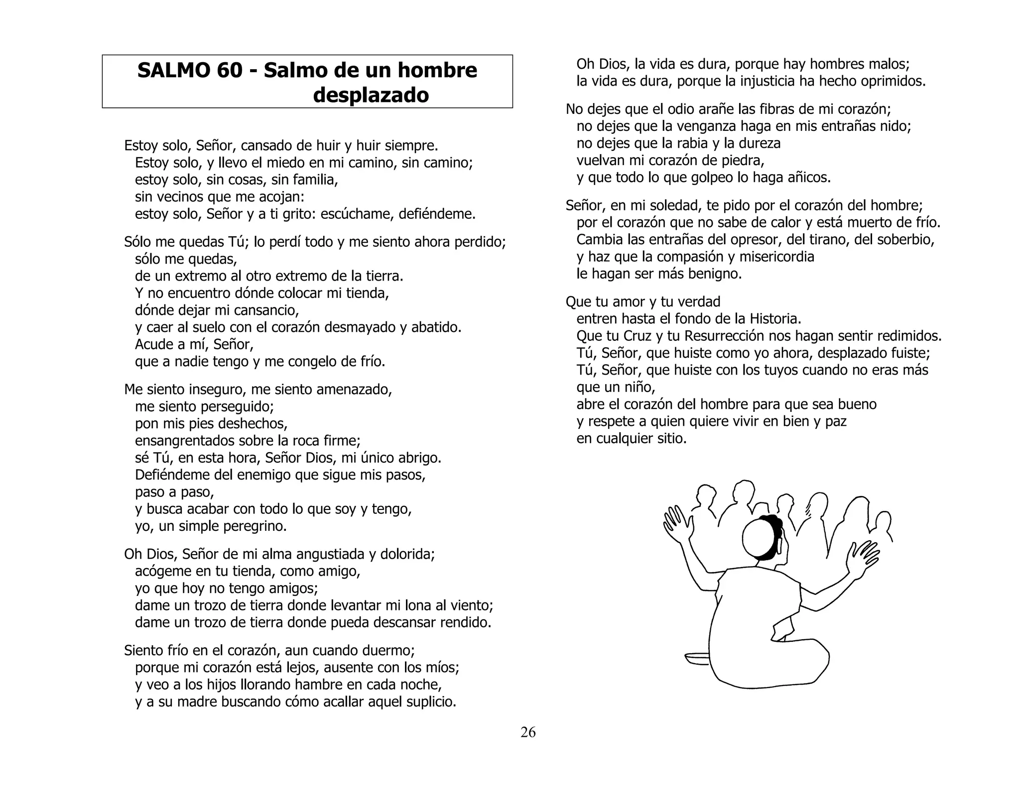 26
SALMO 60 - Salmo de un hombre
desplazado
Estoy solo, Señor, cansado de huir y huir siempre.
Estoy solo, y llevo el miedo en mi camino, sin camino;
estoy solo, sin cosas, sin familia,
sin vecinos que me acojan:
estoy solo, Señor y a ti grito: escúchame, defiéndeme.
Sólo me quedas Tú; lo perdí todo y me siento ahora perdido;
sólo me quedas,
de un extremo al otro extremo de la tierra.
Y no encuentro dónde colocar mi tienda,
dónde dejar mi cansancio,
y caer al suelo con el corazón desmayado y abatido.
Acude a mí, Señor,
que a nadie tengo y me congelo de frío.
Me siento inseguro, me siento amenazado,
me siento perseguido;
pon mis pies deshechos,
ensangrentados sobre la roca firme;
sé Tú, en esta hora, Señor Dios, mi único abrigo.
Defiéndeme del enemigo que sigue mis pasos,
paso a paso,
y busca acabar con todo lo que soy y tengo,
yo, un simple peregrino.
Oh Dios, Señor de mi alma angustiada y dolorida;
acógeme en tu tienda, como amigo,
yo que hoy no tengo amigos;
dame un trozo de tierra donde levantar mi lona al viento;
dame un trozo de tierra donde pueda descansar rendido.
Siento frío en el corazón, aun cuando duermo;
porque mi corazón está lejos, ausente con los míos;
y veo a los hijos llorando hambre en cada noche,
y a su madre buscando cómo acallar aquel suplicio.
Oh Dios, la vida es dura, porque hay hombres malos;
la vida es dura, porque la injusticia ha hecho oprimidos.
No dejes que el odio arañe las fibras de mi corazón;
no dejes que la venganza haga en mis entrañas nido;
no dejes que la rabia y la dureza
vuelvan mi corazón de piedra,
y que todo lo que golpeo lo haga añicos.
Señor, en mi soledad, te pido por el corazón del hombre;
por el corazón que no sabe de calor y está muerto de frío.
Cambia las entrañas del opresor, del tirano, del soberbio,
y haz que la compasión y misericordia
le hagan ser más benigno.
Que tu amor y tu verdad
entren hasta el fondo de la Historia.
Que tu Cruz y tu Resurrección nos hagan sentir redimidos.
Tú, Señor, que huiste como yo ahora, desplazado fuiste;
Tú, Señor, que huiste con los tuyos cuando no eras más
que un niño,
abre el corazón del hombre para que sea bueno
y respete a quien quiere vivir en bien y paz
en cualquier sitio.
 