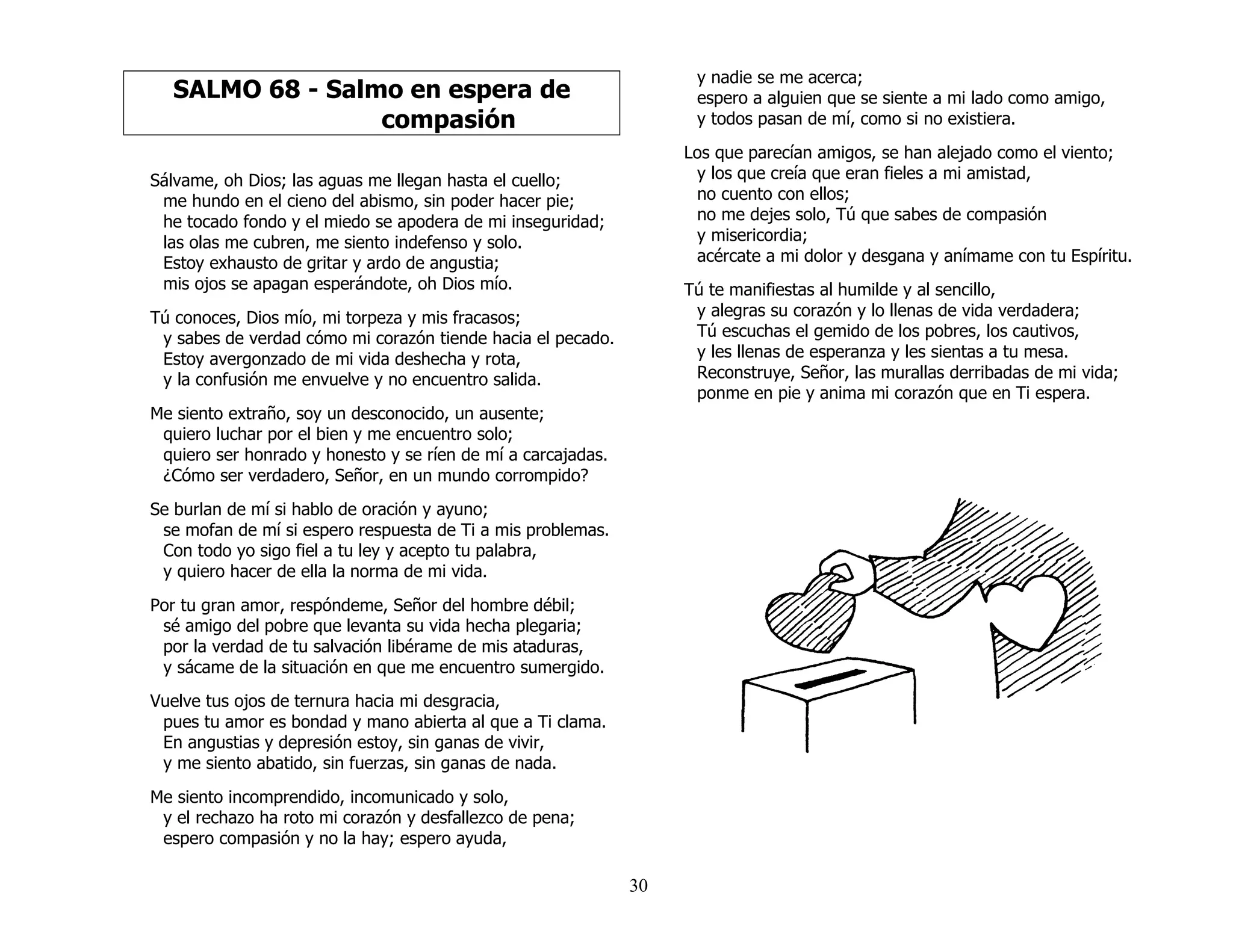 30
SALMO 68 - Salmo en espera de
compasión
Sálvame, oh Dios; las aguas me llegan hasta el cuello;
me hundo en el cieno del abismo, sin poder hacer pie;
he tocado fondo y el miedo se apodera de mi inseguridad;
las olas me cubren, me siento indefenso y solo.
Estoy exhausto de gritar y ardo de angustia;
mis ojos se apagan esperándote, oh Dios mío.
Tú conoces, Dios mío, mi torpeza y mis fracasos;
y sabes de verdad cómo mi corazón tiende hacia el pecado.
Estoy avergonzado de mi vida deshecha y rota,
y la confusión me envuelve y no encuentro salida.
Me siento extraño, soy un desconocido, un ausente;
quiero luchar por el bien y me encuentro solo;
quiero ser honrado y honesto y se ríen de mí a carcajadas.
¿Cómo ser verdadero, Señor, en un mundo corrompido?
Se burlan de mí si hablo de oración y ayuno;
se mofan de mí si espero respuesta de Ti a mis problemas.
Con todo yo sigo fiel a tu ley y acepto tu palabra,
y quiero hacer de ella la norma de mi vida.
Por tu gran amor, respóndeme, Señor del hombre débil;
sé amigo del pobre que levanta su vida hecha plegaria;
por la verdad de tu salvación libérame de mis ataduras,
y sácame de la situación en que me encuentro sumergido.
Vuelve tus ojos de ternura hacia mi desgracia,
pues tu amor es bondad y mano abierta al que a Ti clama.
En angustias y depresión estoy, sin ganas de vivir,
y me siento abatido, sin fuerzas, sin ganas de nada.
Me siento incomprendido, incomunicado y solo,
y el rechazo ha roto mi corazón y desfallezco de pena;
espero compasión y no la hay; espero ayuda,
y nadie se me acerca;
espero a alguien que se siente a mi lado como amigo,
y todos pasan de mí, como si no existiera.
Los que parecían amigos, se han alejado como el viento;
y los que creía que eran fieles a mi amistad,
no cuento con ellos;
no me dejes solo, Tú que sabes de compasión
y misericordia;
acércate a mi dolor y desgana y anímame con tu Espíritu.
Tú te manifiestas al humilde y al sencillo,
y alegras su corazón y lo llenas de vida verdadera;
Tú escuchas el gemido de los pobres, los cautivos,
y les llenas de esperanza y les sientas a tu mesa.
Reconstruye, Señor, las murallas derribadas de mi vida;
ponme en pie y anima mi corazón que en Ti espera.
 