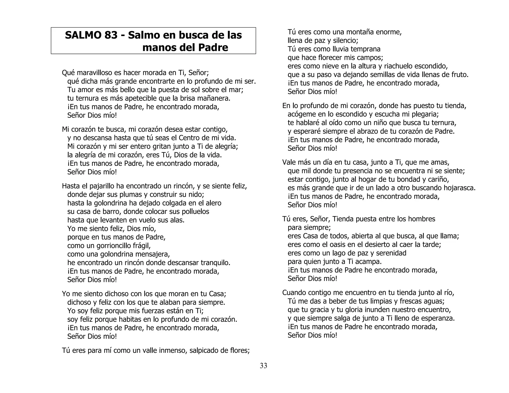33
SALMO 83 - Salmo en busca de las
manos del Padre
Qué maravilloso es hacer morada en Ti, Señor;
qué dicha más grande encontrarte en lo profundo de mi ser.
Tu amor es más bello que la puesta de sol sobre el mar;
tu ternura es más apetecible que la brisa mañanera.
¡En tus manos de Padre, he encontrado morada,
Señor Dios mío!
Mi corazón te busca, mi corazón desea estar contigo,
y no descansa hasta que tú seas el Centro de mi vida.
Mi corazón y mi ser entero gritan junto a Ti de alegría;
la alegría de mi corazón, eres Tú, Dios de la vida.
¡En tus manos de Padre, he encontrado morada,
Señor Dios mío!
Hasta el pajarillo ha encontrado un rincón, y se siente feliz,
donde dejar sus plumas y construir su nido;
hasta la golondrina ha dejado colgada en el alero
su casa de barro, donde colocar sus polluelos
hasta que levanten en vuelo sus alas.
Yo me siento feliz, Dios mío,
porque en tus manos de Padre,
como un gorrioncillo frágil,
como una golondrina mensajera,
he encontrado un rincón donde descansar tranquilo.
¡En tus manos de Padre, he encontrado morada,
Señor Dios mío!
Yo me siento dichoso con los que moran en tu Casa;
dichoso y feliz con los que te alaban para siempre.
Yo soy feliz porque mis fuerzas están en Ti;
soy feliz porque habitas en lo profundo de mi corazón.
¡En tus manos de Padre, he encontrado morada,
Señor Dios mío!
Tú eres para mí como un valle inmenso, salpicado de flores;
Tú eres como una montaña enorme,
llena de paz y silencio;
Tú eres como lluvia temprana
que hace florecer mis campos;
eres como nieve en la altura y riachuelo escondido,
que a su paso va dejando semillas de vida llenas de fruto.
¡En tus manos de Padre, he encontrado morada,
Señor Dios mío!
En lo profundo de mi corazón, donde has puesto tu tienda,
acógeme en lo escondido y escucha mi plegaria;
te hablaré al oído como un niño que busca tu ternura,
y esperaré siempre el abrazo de tu corazón de Padre.
¡En tus manos de Padre, he encontrado morada,
Señor Dios mío!
Vale más un día en tu casa, junto a Ti, que me amas,
que mil donde tu presencia no se encuentra ni se siente;
estar contigo, junto al hogar de tu bondad y cariño,
es más grande que ir de un lado a otro buscando hojarasca.
¡En tus manos de Padre, he encontrado morada,
Señor Dios mío!
Tú eres, Señor, Tienda puesta entre los hombres
para siempre;
eres Casa de todos, abierta al que busca, al que llama;
eres como el oasis en el desierto al caer la tarde;
eres como un lago de paz y serenidad
para quien junto a Ti acampa.
¡En tus manos de Padre he encontrado morada,
Señor Dios mío!
Cuando contigo me encuentro en tu tienda junto al río,
Tú me das a beber de tus limpias y frescas aguas;
que tu gracia y tu gloria inunden nuestro encuentro,
y que siempre salga de junto a Ti lleno de esperanza.
¡En tus manos de Padre he encontrado morada,
Señor Dios mío!
 