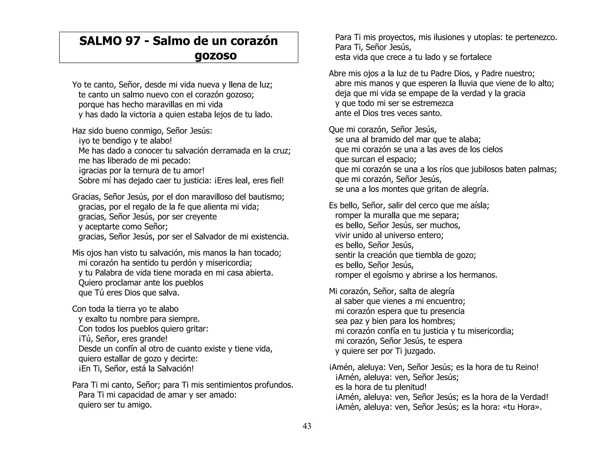 43
SALMO 97 - Salmo de un corazón
gozoso
Yo te canto, Señor, desde mi vida nueva y llena de luz;
te canto un salmo nuevo con el corazón gozoso;
porque has hecho maravillas en mi vida
y has dado la victoria a quien estaba lejos de tu lado.
Haz sido bueno conmigo, Señor Jesús:
¡yo te bendigo y te alabo!
Me has dado a conocer tu salvación derramada en la cruz;
me has liberado de mi pecado:
¡gracias por la ternura de tu amor!
Sobre mí has dejado caer tu justicia: ¡Eres leal, eres fiel!
Gracias, Señor Jesús, por el don maravilloso del bautismo;
gracias, por el regalo de la fe que alienta mi vida;
gracias, Señor Jesús, por ser creyente
y aceptarte como Señor;
gracias, Señor Jesús, por ser el Salvador de mi existencia.
Mis ojos han visto tu salvación, mis manos la han tocado;
mi corazón ha sentido tu perdón y misericordia;
y tu Palabra de vida tiene morada en mi casa abierta.
Quiero proclamar ante los pueblos
que Tú eres Dios que salva.
Con toda la tierra yo te alabo
y exalto tu nombre para siempre.
Con todos los pueblos quiero gritar:
¡Tú, Señor, eres grande!
Desde un confín al otro de cuanto existe y tiene vida,
quiero estallar de gozo y decirte:
¡En Ti, Señor, está la Salvación!
Para Ti mi canto, Señor; para Ti mis sentimientos profundos.
Para Ti mi capacidad de amar y ser amado:
quiero ser tu amigo.
Para Ti mis proyectos, mis ilusiones y utopías: te pertenezco.
Para Ti, Señor Jesús,
esta vida que crece a tu lado y se fortalece
Abre mis ojos a la luz de tu Padre Dios, y Padre nuestro;
abre mis manos y que esperen la lluvia que viene de lo alto;
deja que mi vida se empape de la verdad y la gracia
y que todo mi ser se estremezca
ante el Dios tres veces santo.
Que mi corazón, Señor Jesús,
se una al bramido del mar que te alaba;
que mi corazón se una a las aves de los cielos
que surcan el espacio;
que mi corazón se una a los ríos que jubilosos baten palmas;
que mi corazón, Señor Jesús,
se una a los montes que gritan de alegría.
Es bello, Señor, salir del cerco que me aísla;
romper la muralla que me separa;
es bello, Señor Jesús, ser muchos,
vivir unido al universo entero;
es bello, Señor Jesús,
sentir la creación que tiembla de gozo;
es bello, Señor Jesús,
romper el egoísmo y abrirse a los hermanos.
Mi corazón, Señor, salta de alegría
al saber que vienes a mi encuentro;
mi corazón espera que tu presencia
sea paz y bien para los hombres;
mi corazón confía en tu justicia y tu misericordia;
mi corazón, Señor Jesús, te espera
y quiere ser por Ti juzgado.
¡Amén, aleluya: Ven, Señor Jesús; es la hora de tu Reino!
¡Amén, aleluya: ven, Señor Jesús;
es la hora de tu plenitud!
¡Amén, aleluya: ven, Señor Jesús; es la hora de la Verdad!
¡Amén, aleluya: ven, Señor Jesús; es la hora: «tu Hora».
 