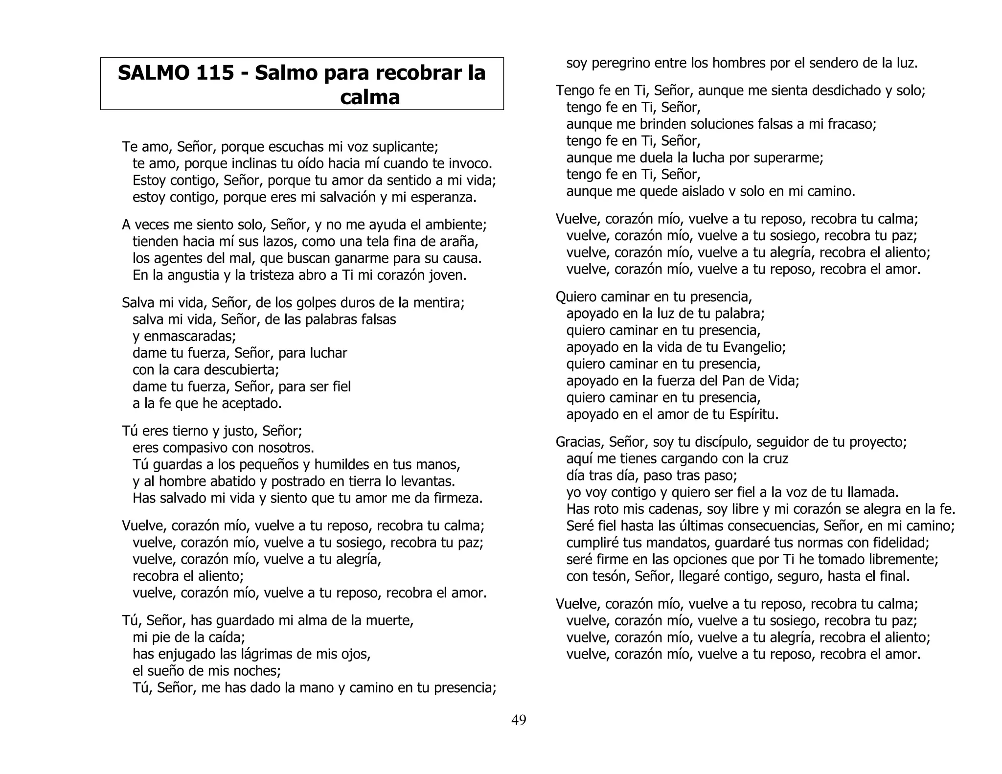 49
SALMO 115 - Salmo para recobrar la
calma
Te amo, Señor, porque escuchas mi voz suplicante;
te amo, porque inclinas tu oído hacia mí cuando te invoco.
Estoy contigo, Señor, porque tu amor da sentido a mi vida;
estoy contigo, porque eres mi salvación y mi esperanza.
A veces me siento solo, Señor, y no me ayuda el ambiente;
tienden hacia mí sus lazos, como una tela fina de araña,
los agentes del mal, que buscan ganarme para su causa.
En la angustia y la tristeza abro a Ti mi corazón joven.
Salva mi vida, Señor, de los golpes duros de la mentira;
salva mi vida, Señor, de las palabras falsas
y enmascaradas;
dame tu fuerza, Señor, para luchar
con la cara descubierta;
dame tu fuerza, Señor, para ser fiel
a la fe que he aceptado.
Tú eres tierno y justo, Señor;
eres compasivo con nosotros.
Tú guardas a los pequeños y humildes en tus manos,
y al hombre abatido y postrado en tierra lo levantas.
Has salvado mi vida y siento que tu amor me da firmeza.
Vuelve, corazón mío, vuelve a tu reposo, recobra tu calma;
vuelve, corazón mío, vuelve a tu sosiego, recobra tu paz;
vuelve, corazón mío, vuelve a tu alegría,
recobra el aliento;
vuelve, corazón mío, vuelve a tu reposo, recobra el amor.
Tú, Señor, has guardado mi alma de la muerte,
mi pie de la caída;
has enjugado las lágrimas de mis ojos,
el sueño de mis noches;
Tú, Señor, me has dado la mano y camino en tu presencia;
soy peregrino entre los hombres por el sendero de la luz.
Tengo fe en Ti, Señor, aunque me sienta desdichado y solo;
tengo fe en Ti, Señor,
aunque me brinden soluciones falsas a mi fracaso;
tengo fe en Ti, Señor,
aunque me duela la lucha por superarme;
tengo fe en Ti, Señor,
aunque me quede aislado v solo en mi camino.
Vuelve, corazón mío, vuelve a tu reposo, recobra tu calma;
vuelve, corazón mío, vuelve a tu sosiego, recobra tu paz;
vuelve, corazón mío, vuelve a tu alegría, recobra el aliento;
vuelve, corazón mío, vuelve a tu reposo, recobra el amor.
Quiero caminar en tu presencia,
apoyado en la luz de tu palabra;
quiero caminar en tu presencia,
apoyado en la vida de tu Evangelio;
quiero caminar en tu presencia,
apoyado en la fuerza del Pan de Vida;
quiero caminar en tu presencia,
apoyado en el amor de tu Espíritu.
Gracias, Señor, soy tu discípulo, seguidor de tu proyecto;
aquí me tienes cargando con la cruz
día tras día, paso tras paso;
yo voy contigo y quiero ser fiel a la voz de tu llamada.
Has roto mis cadenas, soy libre y mi corazón se alegra en la fe.
Seré fiel hasta las últimas consecuencias, Señor, en mi camino;
cumpliré tus mandatos, guardaré tus normas con fidelidad;
seré firme en las opciones que por Ti he tomado libremente;
con tesón, Señor, llegaré contigo, seguro, hasta el final.
Vuelve, corazón mío, vuelve a tu reposo, recobra tu calma;
vuelve, corazón mío, vuelve a tu sosiego, recobra tu paz;
vuelve, corazón mío, vuelve a tu alegría, recobra el aliento;
vuelve, corazón mío, vuelve a tu reposo, recobra el amor.
 