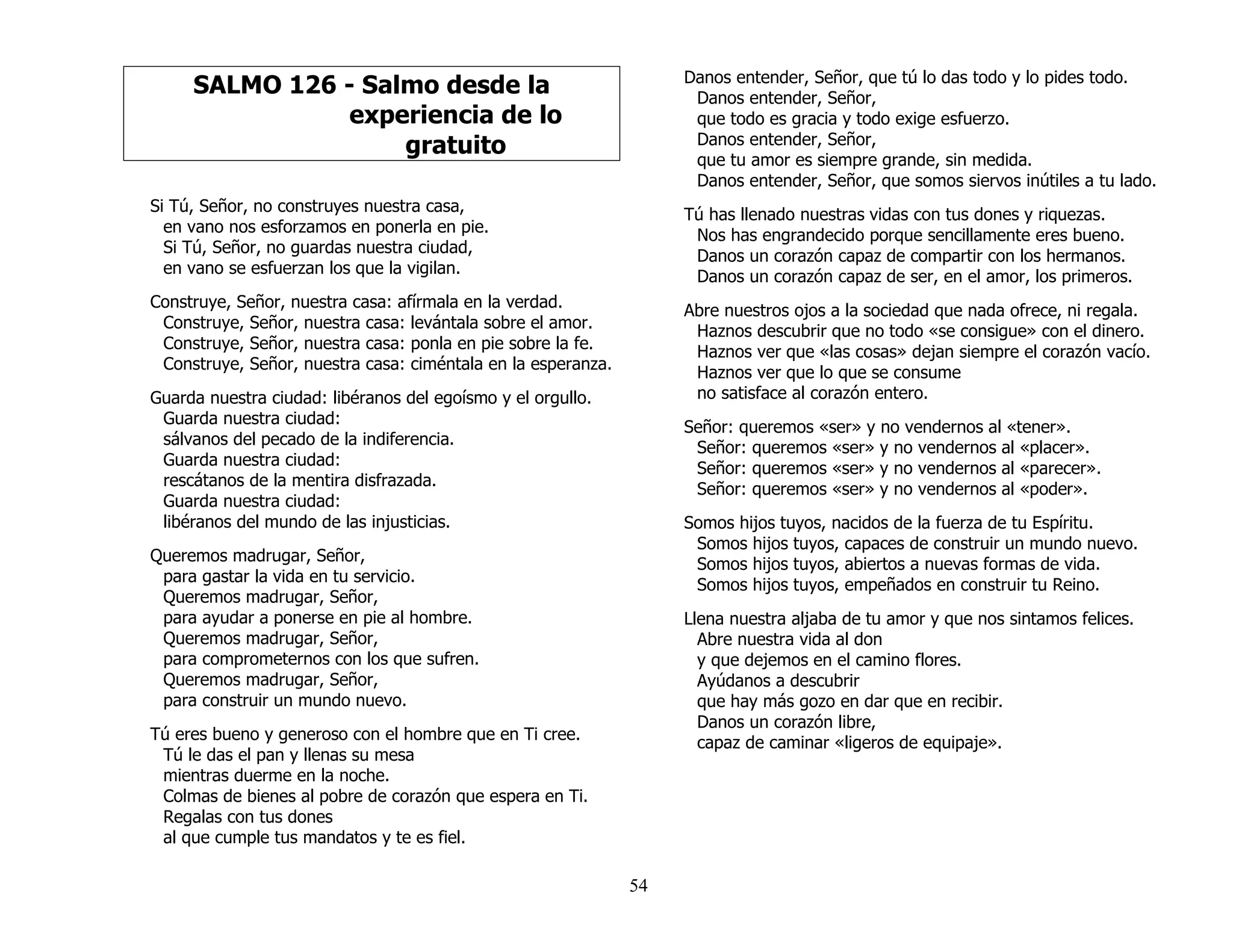 54
SALMO 126 - Salmo desde la
experiencia de lo
gratuito
Si Tú, Señor, no construyes nuestra casa,
en vano nos esforzamos en ponerla en pie.
Si Tú, Señor, no guardas nuestra ciudad,
en vano se esfuerzan los que la vigilan.
Construye, Señor, nuestra casa: afírmala en la verdad.
Construye, Señor, nuestra casa: levántala sobre el amor.
Construye, Señor, nuestra casa: ponla en pie sobre la fe.
Construye, Señor, nuestra casa: ciméntala en la esperanza.
Guarda nuestra ciudad: libéranos del egoísmo y el orgullo.
Guarda nuestra ciudad:
sálvanos del pecado de la indiferencia.
Guarda nuestra ciudad:
rescátanos de la mentira disfrazada.
Guarda nuestra ciudad:
libéranos del mundo de las injusticias.
Queremos madrugar, Señor,
para gastar la vida en tu servicio.
Queremos madrugar, Señor,
para ayudar a ponerse en pie al hombre.
Queremos madrugar, Señor,
para comprometernos con los que sufren.
Queremos madrugar, Señor,
para construir un mundo nuevo.
Tú eres bueno y generoso con el hombre que en Ti cree.
Tú le das el pan y llenas su mesa
mientras duerme en la noche.
Colmas de bienes al pobre de corazón que espera en Ti.
Regalas con tus dones
al que cumple tus mandatos y te es fiel.
Danos entender, Señor, que tú lo das todo y lo pides todo.
Danos entender, Señor,
que todo es gracia y todo exige esfuerzo.
Danos entender, Señor,
que tu amor es siempre grande, sin medida.
Danos entender, Señor, que somos siervos inútiles a tu lado.
Tú has llenado nuestras vidas con tus dones y riquezas.
Nos has engrandecido porque sencillamente eres bueno.
Danos un corazón capaz de compartir con los hermanos.
Danos un corazón capaz de ser, en el amor, los primeros.
Abre nuestros ojos a la sociedad que nada ofrece, ni regala.
Haznos descubrir que no todo «se consigue» con el dinero.
Haznos ver que «las cosas» dejan siempre el corazón vacío.
Haznos ver que lo que se consume
no satisface al corazón entero.
Señor: queremos «ser» y no vendernos al «tener».
Señor: queremos «ser» y no vendernos al «placer».
Señor: queremos «ser» y no vendernos al «parecer».
Señor: queremos «ser» y no vendernos al «poder».
Somos hijos tuyos, nacidos de la fuerza de tu Espíritu.
Somos hijos tuyos, capaces de construir un mundo nuevo.
Somos hijos tuyos, abiertos a nuevas formas de vida.
Somos hijos tuyos, empeñados en construir tu Reino.
Llena nuestra aljaba de tu amor y que nos sintamos felices.
Abre nuestra vida al don
y que dejemos en el camino flores.
Ayúdanos a descubrir
que hay más gozo en dar que en recibir.
Danos un corazón libre,
capaz de caminar «ligeros de equipaje».
 