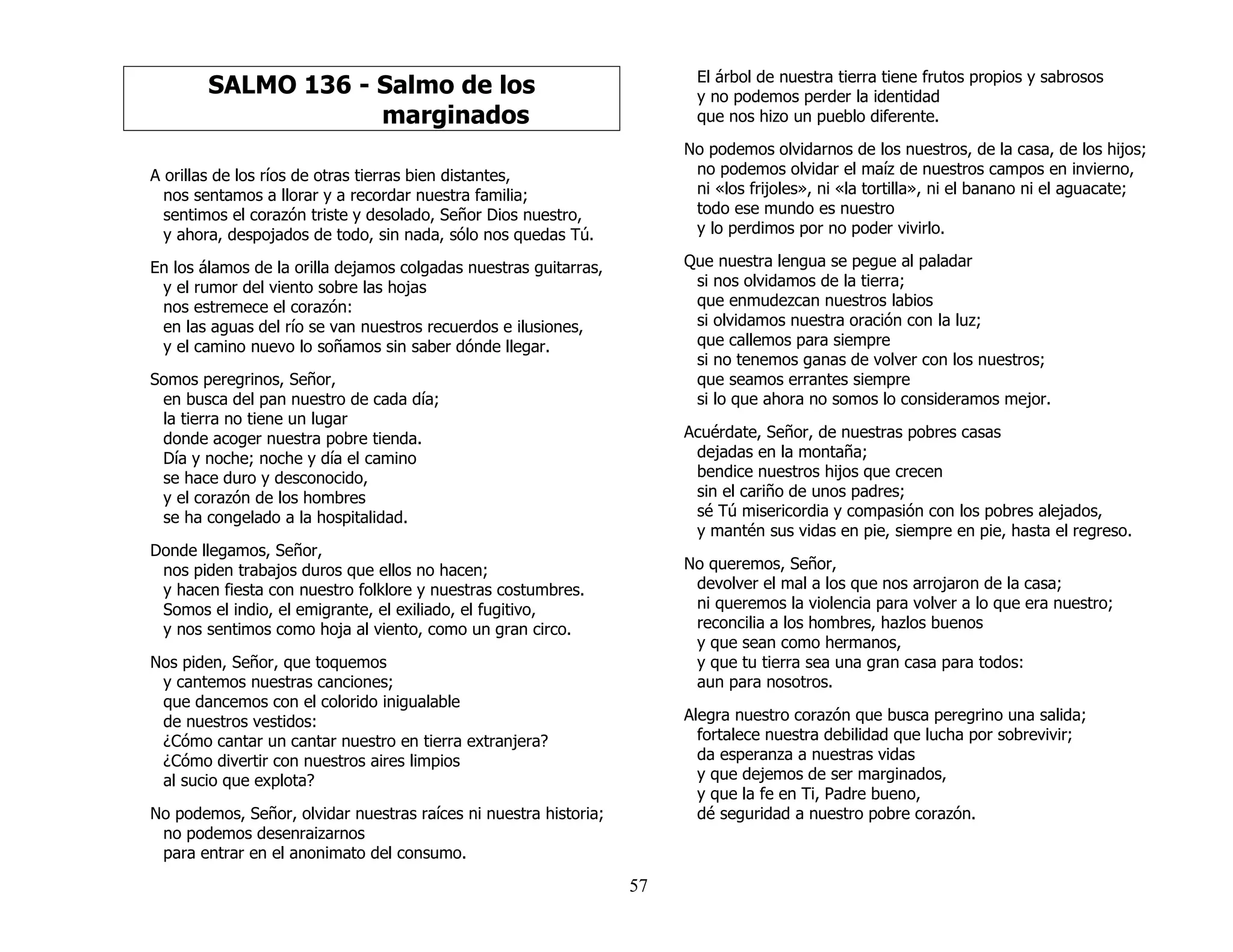57
SALMO 136 - Salmo de los
marginados
A orillas de los ríos de otras tierras bien distantes,
nos sentamos a llorar y a recordar nuestra familia;
sentimos el corazón triste y desolado, Señor Dios nuestro,
y ahora, despojados de todo, sin nada, sólo nos quedas Tú.
En los álamos de la orilla dejamos colgadas nuestras guitarras,
y el rumor del viento sobre las hojas
nos estremece el corazón:
en las aguas del río se van nuestros recuerdos e ilusiones,
y el camino nuevo lo soñamos sin saber dónde llegar.
Somos peregrinos, Señor,
en busca del pan nuestro de cada día;
la tierra no tiene un lugar
donde acoger nuestra pobre tienda.
Día y noche; noche y día el camino
se hace duro y desconocido,
y el corazón de los hombres
se ha congelado a la hospitalidad.
Donde llegamos, Señor,
nos piden trabajos duros que ellos no hacen;
y hacen fiesta con nuestro folklore y nuestras costumbres.
Somos el indio, el emigrante, el exiliado, el fugitivo,
y nos sentimos como hoja al viento, como un gran circo.
Nos piden, Señor, que toquemos
y cantemos nuestras canciones;
que dancemos con el colorido inigualable
de nuestros vestidos:
¿Cómo cantar un cantar nuestro en tierra extranjera?
¿Cómo divertir con nuestros aires limpios
al sucio que explota?
No podemos, Señor, olvidar nuestras raíces ni nuestra historia;
no podemos desenraizarnos
para entrar en el anonimato del consumo.
El árbol de nuestra tierra tiene frutos propios y sabrosos
y no podemos perder la identidad
que nos hizo un pueblo diferente.
No podemos olvidarnos de los nuestros, de la casa, de los hijos;
no podemos olvidar el maíz de nuestros campos en invierno,
ni «los frijoles», ni «la tortilla», ni el banano ni el aguacate;
todo ese mundo es nuestro
y lo perdimos por no poder vivirlo.
Que nuestra lengua se pegue al paladar
si nos olvidamos de la tierra;
que enmudezcan nuestros labios
si olvidamos nuestra oración con la luz;
que callemos para siempre
si no tenemos ganas de volver con los nuestros;
que seamos errantes siempre
si lo que ahora no somos lo consideramos mejor.
Acuérdate, Señor, de nuestras pobres casas
dejadas en la montaña;
bendice nuestros hijos que crecen
sin el cariño de unos padres;
sé Tú misericordia y compasión con los pobres alejados,
y mantén sus vidas en pie, siempre en pie, hasta el regreso.
No queremos, Señor,
devolver el mal a los que nos arrojaron de la casa;
ni queremos la violencia para volver a lo que era nuestro;
reconcilia a los hombres, hazlos buenos
y que sean como hermanos,
y que tu tierra sea una gran casa para todos:
aun para nosotros.
Alegra nuestro corazón que busca peregrino una salida;
fortalece nuestra debilidad que lucha por sobrevivir;
da esperanza a nuestras vidas
y que dejemos de ser marginados,
y que la fe en Ti, Padre bueno,
dé seguridad a nuestro pobre corazón.
 