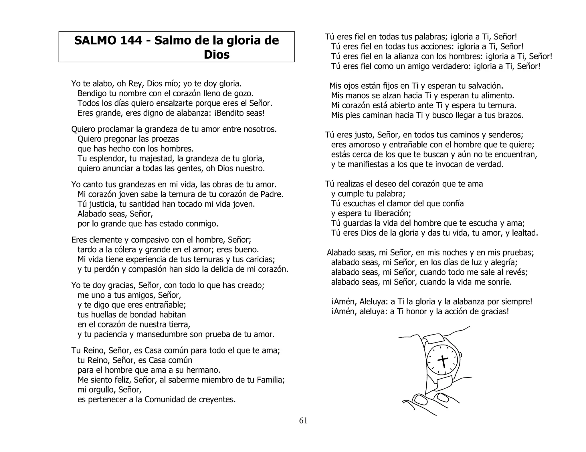 61
SALMO 144 - Salmo de la gloria de
Dios
Yo te alabo, oh Rey, Dios mío; yo te doy gloria.
Bendigo tu nombre con el corazón lleno de gozo.
Todos los días quiero ensalzarte porque eres el Señor.
Eres grande, eres digno de alabanza: ¡Bendito seas!
Quiero proclamar la grandeza de tu amor entre nosotros.
Quiero pregonar las proezas
que has hecho con los hombres.
Tu esplendor, tu majestad, la grandeza de tu gloria,
quiero anunciar a todas las gentes, oh Dios nuestro.
Yo canto tus grandezas en mi vida, las obras de tu amor.
Mi corazón joven sabe la ternura de tu corazón de Padre.
Tú justicia, tu santidad han tocado mi vida joven.
Alabado seas, Señor,
por lo grande que has estado conmigo.
Eres clemente y compasivo con el hombre, Señor;
tardo a la cólera y grande en el amor; eres bueno.
Mi vida tiene experiencia de tus ternuras y tus caricias;
y tu perdón y compasión han sido la delicia de mi corazón.
Yo te doy gracias, Señor, con todo lo que has creado;
me uno a tus amigos, Señor,
y te digo que eres entrañable;
tus huellas de bondad habitan
en el corazón de nuestra tierra,
y tu paciencia y mansedumbre son prueba de tu amor.
Tu Reino, Señor, es Casa común para todo el que te ama;
tu Reino, Señor, es Casa común
para el hombre que ama a su hermano.
Me siento feliz, Señor, al saberme miembro de tu Familia;
mi orgullo, Señor,
es pertenecer a la Comunidad de creyentes.
Tú eres fiel en todas tus palabras; ¡gloria a Ti, Señor!
Tú eres fiel en todas tus acciones: ¡gloria a Ti, Señor!
Tú eres fiel en la alianza con los hombres: ¡gloria a Ti, Señor!
Tú eres fiel como un amigo verdadero: ¡gloria a Ti, Señor!
Mis ojos están fijos en Ti y esperan tu salvación.
Mis manos se alzan hacia Ti y esperan tu alimento.
Mi corazón está abierto ante Ti y espera tu ternura.
Mis pies caminan hacia Ti y busco llegar a tus brazos.
Tú eres justo, Señor, en todos tus caminos y senderos;
eres amoroso y entrañable con el hombre que te quiere;
estás cerca de los que te buscan y aún no te encuentran,
y te manifiestas a los que te invocan de verdad.
Tú realizas el deseo del corazón que te ama
y cumple tu palabra;
Tú escuchas el clamor del que confía
y espera tu liberación;
Tú guardas la vida del hombre que te escucha y ama;
Tú eres Dios de la gloria y das tu vida, tu amor, y lealtad.
Alabado seas, mi Señor, en mis noches y en mis pruebas;
alabado seas, mi Señor, en los días de luz y alegría;
alabado seas, mi Señor, cuando todo me sale al revés;
alabado seas, mi Señor, cuando la vida me sonríe.
¡Amén, Aleluya: a Ti la gloria y la alabanza por siempre!
¡Amén, aleluya: a Ti honor y la acción de gracias!
 