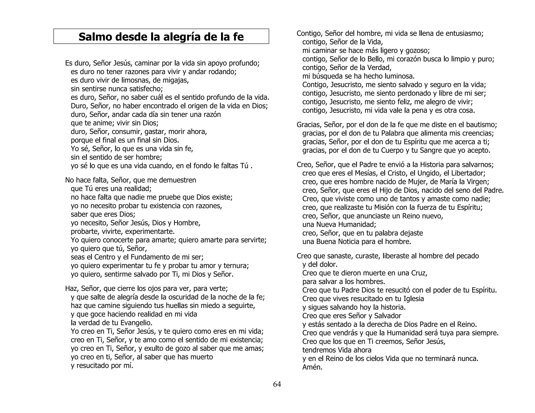 64
Salmo desde la alegría de la fe
Es duro, Señor Jesús, caminar por la vida sin apoyo profundo;
es duro no tener razones para vivir y andar rodando;
es duro vivir de limosnas, de migajas,
sin sentirse nunca satisfecho;
es duro, Señor, no saber cuál es el sentido profundo de la vida.
Duro, Señor, no haber encontrado el origen de la vida en Dios;
duro, Señor, andar cada día sin tener una razón
que te anime; vivir sin Dios;
duro, Señor, consumir, gastar, morir ahora,
porque el final es un final sin Dios.
Yo sé, Señor, lo que es una vida sin fe,
sin el sentido de ser hombre;
yo sé lo que es una vida cuando, en el fondo le faltas Tú .
No hace falta, Señor, que me demuestren
que Tú eres una realidad;
no hace falta que nadie me pruebe que Dios existe;
yo no necesito probar tu existencia con razones,
saber que eres Dios;
yo necesito, Señor Jesús, Dios y Hombre,
probarte, vivirte, experimentarte.
Yo quiero conocerte para amarte; quiero amarte para servirte;
yo quiero que tú, Señor,
seas el Centro y el Fundamento de mi ser;
yo quiero experimentar tu fe y probar tu amor y ternura;
yo quiero, sentirme salvado por Ti, mi Dios y Señor.
Haz, Señor, que cierre los ojos para ver, para verte;
y que salte de alegría desde la oscuridad de la noche de la fe;
haz que camine siguiendo tus huellas sin miedo a seguirte,
y que goce haciendo realidad en mi vida
la verdad de tu Evangelio.
Yo creo en Ti, Señor Jesús, y te quiero como eres en mi vida;
creo en Ti, Señor, y te amo como el sentido de mi existencia;
yo creo en Ti, Señor, y exulto de gozo al saber que me amas;
yo creo en ti, Señor, al saber que has muerto
y resucitado por mí.
Contigo, Señor del hombre, mi vida se llena de entusiasmo;
contigo, Señor de la Vida,
mi caminar se hace más ligero y gozoso;
contigo, Señor de lo Bello, mi corazón busca lo limpio y puro;
contigo, Señor de la Verdad,
mi búsqueda se ha hecho luminosa.
Contigo, Jesucristo, me siento salvado y seguro en la vida;
contigo, Jesucristo, me siento perdonado y libre de mi ser;
contigo, Jesucristo, me siento feliz, me alegro de vivir;
contigo, Jesucristo, mi vida vale la pena y es otra cosa.
Gracias, Señor, por el don de la fe que me diste en el bautismo;
gracias, por el don de tu Palabra que alimenta mis creencias;
gracias, Señor, por el don de tu Espíritu que me acerca a ti;
gracias, por el don de tu Cuerpo y tu Sangre que yo acepto.
Creo, Señor, que el Padre te envió a la Historia para salvarnos;
creo que eres el Mesías, el Cristo, el Ungido, el Libertador;
creo, que eres hombre nacido de Mujer, de María la Virgen;
creo, Señor, que eres el Hijo de Dios, nacido del seno del Padre.
Creo, que viviste como uno de tantos y amaste como nadie;
creo, que realizaste tu Misión con la fuerza de tu Espíritu;
creo, Señor, que anunciaste un Reino nuevo,
una Nueva Humanidad;
creo, Señor, que en tu palabra dejaste
una Buena Noticia para el hombre.
Creo que sanaste, curaste, liberaste al hombre del pecado
y del dolor.
Creo que te dieron muerte en una Cruz,
para salvar a los hombres.
Creo que tu Padre Dios te resucitó con el poder de tu Espíritu.
Creo que vives resucitado en tu Iglesia
y sigues salvando hoy la historia.
Creo que eres Señor y Salvador
y estás sentado a la derecha de Dios Padre en el Reino.
Creo que vendrás y que la Humanidad será tuya para siempre.
Creo que los que en Ti creemos, Señor Jesús,
tendremos Vida ahora
y en el Reino de los cielos Vida que no terminará nunca.
Amén.
 