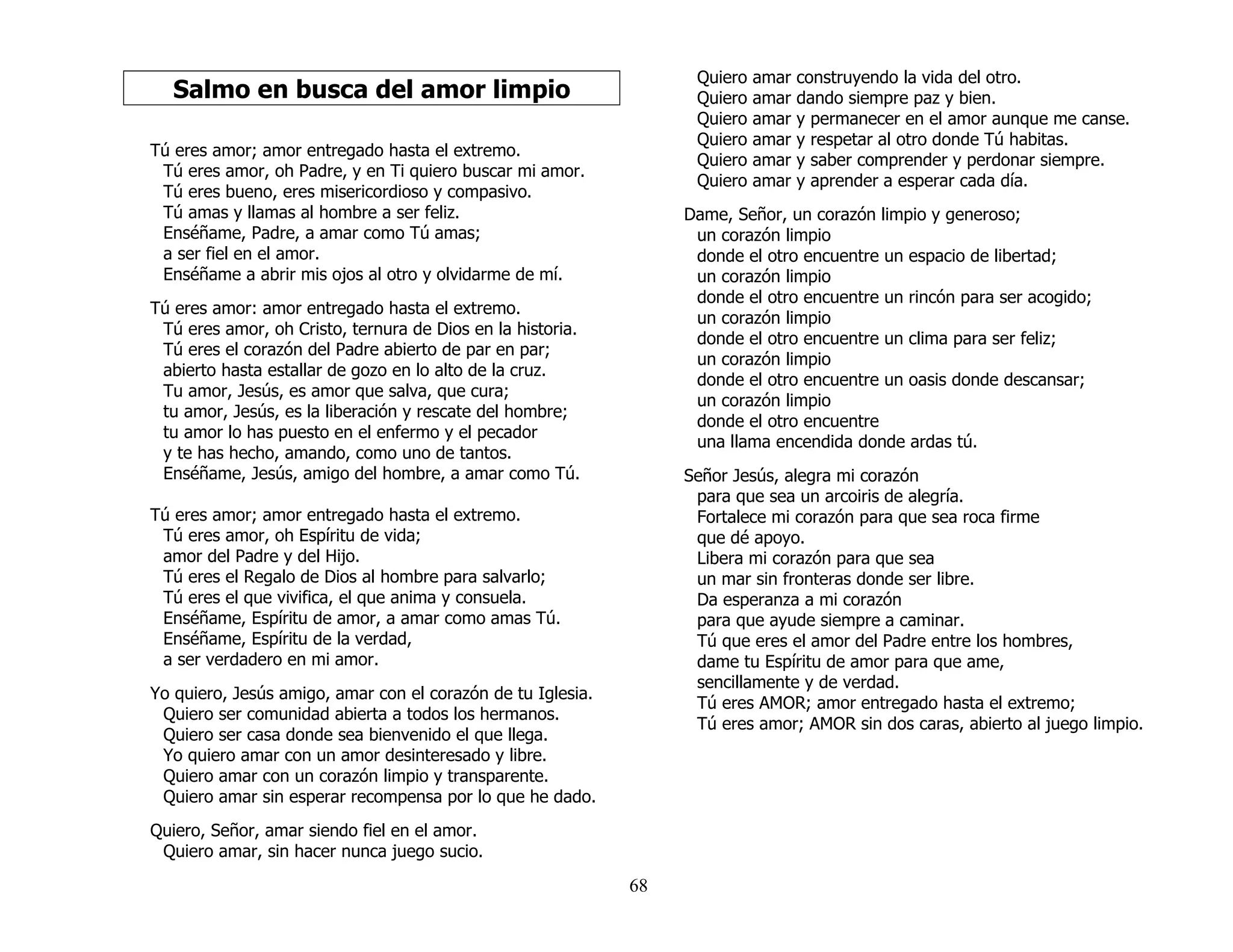 68
Salmo en busca del amor limpio
Tú eres amor; amor entregado hasta el extremo.
Tú eres amor, oh Padre, y en Ti quiero buscar mi amor.
Tú eres bueno, eres misericordioso y compasivo.
Tú amas y llamas al hombre a ser feliz.
Enséñame, Padre, a amar como Tú amas;
a ser fiel en el amor.
Enséñame a abrir mis ojos al otro y olvidarme de mí.
Tú eres amor: amor entregado hasta el extremo.
Tú eres amor, oh Cristo, ternura de Dios en la historia.
Tú eres el corazón del Padre abierto de par en par;
abierto hasta estallar de gozo en lo alto de la cruz.
Tu amor, Jesús, es amor que salva, que cura;
tu amor, Jesús, es la liberación y rescate del hombre;
tu amor lo has puesto en el enfermo y el pecador
y te has hecho, amando, como uno de tantos.
Enséñame, Jesús, amigo del hombre, a amar como Tú.
Tú eres amor; amor entregado hasta el extremo.
Tú eres amor, oh Espíritu de vida;
amor del Padre y del Hijo.
Tú eres el Regalo de Dios al hombre para salvarlo;
Tú eres el que vivifica, el que anima y consuela.
Enséñame, Espíritu de amor, a amar como amas Tú.
Enséñame, Espíritu de la verdad,
a ser verdadero en mi amor.
Yo quiero, Jesús amigo, amar con el corazón de tu Iglesia.
Quiero ser comunidad abierta a todos los hermanos.
Quiero ser casa donde sea bienvenido el que llega.
Yo quiero amar con un amor desinteresado y libre.
Quiero amar con un corazón limpio y transparente.
Quiero amar sin esperar recompensa por lo que he dado.
Quiero, Señor, amar siendo fiel en el amor.
Quiero amar, sin hacer nunca juego sucio.
Quiero amar construyendo la vida del otro.
Quiero amar dando siempre paz y bien.
Quiero amar y permanecer en el amor aunque me canse.
Quiero amar y respetar al otro donde Tú habitas.
Quiero amar y saber comprender y perdonar siempre.
Quiero amar y aprender a esperar cada día.
Dame, Señor, un corazón limpio y generoso;
un corazón limpio
donde el otro encuentre un espacio de libertad;
un corazón limpio
donde el otro encuentre un rincón para ser acogido;
un corazón limpio
donde el otro encuentre un clima para ser feliz;
un corazón limpio
donde el otro encuentre un oasis donde descansar;
un corazón limpio
donde el otro encuentre
una llama encendida donde ardas tú.
Señor Jesús, alegra mi corazón
para que sea un arcoiris de alegría.
Fortalece mi corazón para que sea roca firme
que dé apoyo.
Libera mi corazón para que sea
un mar sin fronteras donde ser libre.
Da esperanza a mi corazón
para que ayude siempre a caminar.
Tú que eres el amor del Padre entre los hombres,
dame tu Espíritu de amor para que ame,
sencillamente y de verdad.
Tú eres AMOR; amor entregado hasta el extremo;
Tú eres amor; AMOR sin dos caras, abierto al juego limpio.
 