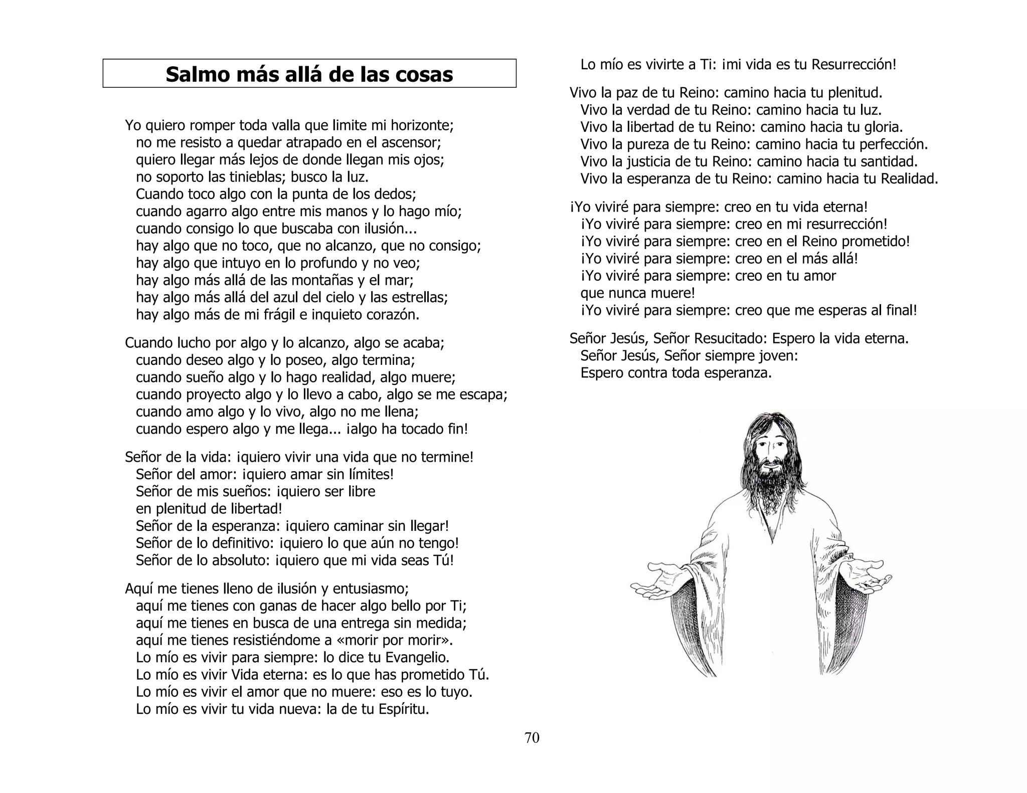 70
Salmo más allá de las cosas
Yo quiero romper toda valla que limite mi horizonte;
no me resisto a quedar atrapado en el ascensor;
quiero llegar más lejos de donde llegan mis ojos;
no soporto las tinieblas; busco la luz.
Cuando toco algo con la punta de los dedos;
cuando agarro algo entre mis manos y lo hago mío;
cuando consigo lo que buscaba con ilusión...
hay algo que no toco, que no alcanzo, que no consigo;
hay algo que intuyo en lo profundo y no veo;
hay algo más allá de las montañas y el mar;
hay algo más allá del azul del cielo y las estrellas;
hay algo más de mi frágil e inquieto corazón.
Cuando lucho por algo y lo alcanzo, algo se acaba;
cuando deseo algo y lo poseo, algo termina;
cuando sueño algo y lo hago realidad, algo muere;
cuando proyecto algo y lo llevo a cabo, algo se me escapa;
cuando amo algo y lo vivo, algo no me llena;
cuando espero algo y me llega... ¡algo ha tocado fin!
Señor de la vida: ¡quiero vivir una vida que no termine!
Señor del amor: ¡quiero amar sin límites!
Señor de mis sueños: ¡quiero ser libre
en plenitud de libertad!
Señor de la esperanza: ¡quiero caminar sin llegar!
Señor de lo definitivo: ¡quiero lo que aún no tengo!
Señor de lo absoluto: ¡quiero que mi vida seas Tú!
Aquí me tienes lleno de ilusión y entusiasmo;
aquí me tienes con ganas de hacer algo bello por Ti;
aquí me tienes en busca de una entrega sin medida;
aquí me tienes resistiéndome a «morir por morir».
Lo mío es vivir para siempre: lo dice tu Evangelio.
Lo mío es vivir Vida eterna: es lo que has prometido Tú.
Lo mío es vivir el amor que no muere: eso es lo tuyo.
Lo mío es vivir tu vida nueva: la de tu Espíritu.
Lo mío es vivirte a Ti: ¡mi vida es tu Resurrección!
Vivo la paz de tu Reino: camino hacia tu plenitud.
Vivo la verdad de tu Reino: camino hacia tu luz.
Vivo la libertad de tu Reino: camino hacia tu gloria.
Vivo la pureza de tu Reino: camino hacia tu perfección.
Vivo la justicia de tu Reino: camino hacia tu santidad.
Vivo la esperanza de tu Reino: camino hacia tu Realidad.
¡Yo viviré para siempre: creo en tu vida eterna!
¡Yo viviré para siempre: creo en mi resurrección!
¡Yo viviré para siempre: creo en el Reino prometido!
¡Yo viviré para siempre: creo en el más allá!
¡Yo viviré para siempre: creo en tu amor
que nunca muere!
¡Yo viviré para siempre: creo que me esperas al final!
Señor Jesús, Señor Resucitado: Espero la vida eterna.
Señor Jesús, Señor siempre joven:
Espero contra toda esperanza.
 