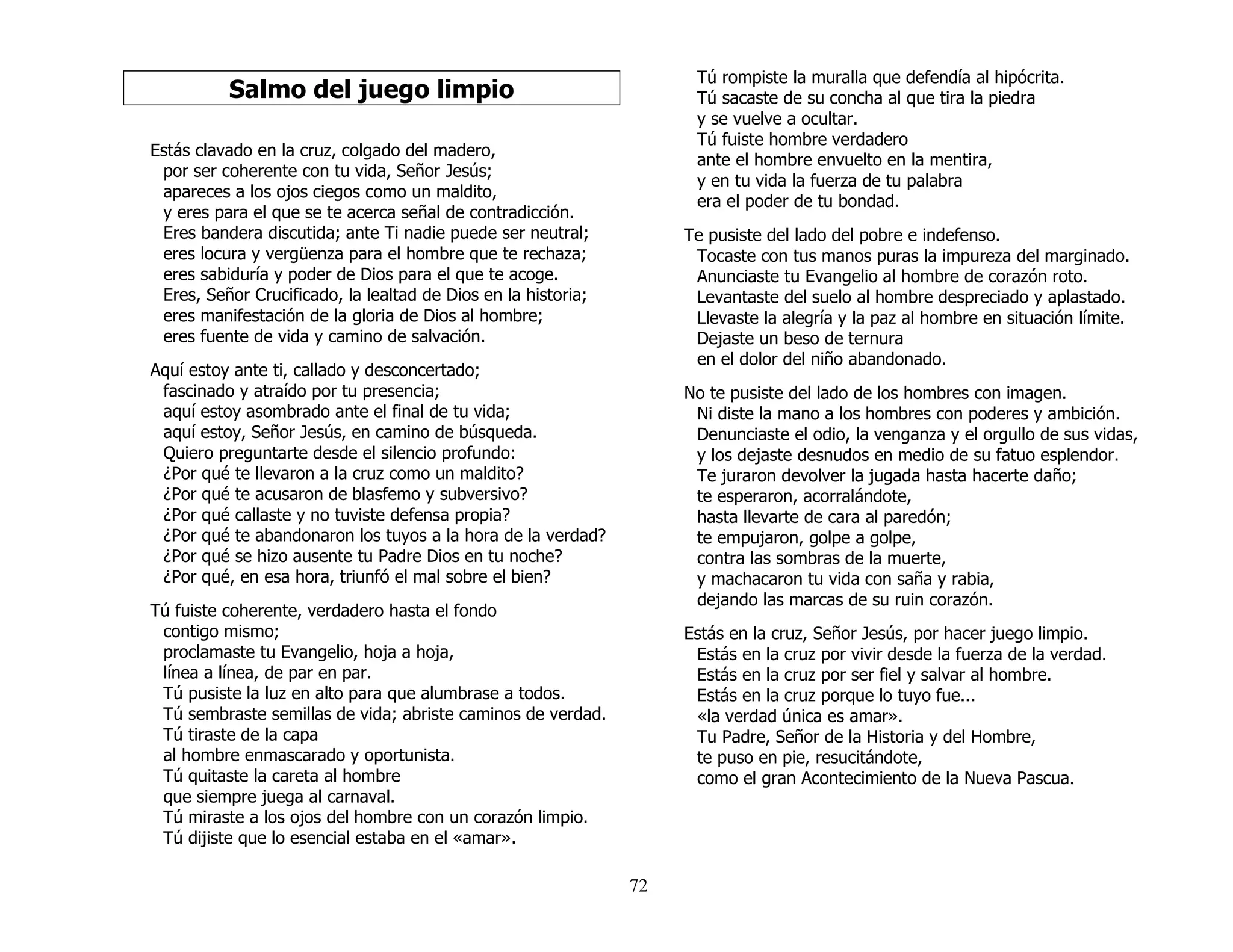 72
Salmo del juego limpio
Estás clavado en la cruz, colgado del madero,
por ser coherente con tu vida, Señor Jesús;
apareces a los ojos ciegos como un maldito,
y eres para el que se te acerca señal de contradicción.
Eres bandera discutida; ante Ti nadie puede ser neutral;
eres locura y vergüenza para el hombre que te rechaza;
eres sabiduría y poder de Dios para el que te acoge.
Eres, Señor Crucificado, la lealtad de Dios en la historia;
eres manifestación de la gloria de Dios al hombre;
eres fuente de vida y camino de salvación.
Aquí estoy ante ti, callado y desconcertado;
fascinado y atraído por tu presencia;
aquí estoy asombrado ante el final de tu vida;
aquí estoy, Señor Jesús, en camino de búsqueda.
Quiero preguntarte desde el silencio profundo:
¿Por qué te llevaron a la cruz como un maldito?
¿Por qué te acusaron de blasfemo y subversivo?
¿Por qué callaste y no tuviste defensa propia?
¿Por qué te abandonaron los tuyos a la hora de la verdad?
¿Por qué se hizo ausente tu Padre Dios en tu noche?
¿Por qué, en esa hora, triunfó el mal sobre el bien?
Tú fuiste coherente, verdadero hasta el fondo
contigo mismo;
proclamaste tu Evangelio, hoja a hoja,
línea a línea, de par en par.
Tú pusiste la luz en alto para que alumbrase a todos.
Tú sembraste semillas de vida; abriste caminos de verdad.
Tú tiraste de la capa
al hombre enmascarado y oportunista.
Tú quitaste la careta al hombre
que siempre juega al carnaval.
Tú miraste a los ojos del hombre con un corazón limpio.
Tú dijiste que lo esencial estaba en el «amar».
Tú rompiste la muralla que defendía al hipócrita.
Tú sacaste de su concha al que tira la piedra
y se vuelve a ocultar.
Tú fuiste hombre verdadero
ante el hombre envuelto en la mentira,
y en tu vida la fuerza de tu palabra
era el poder de tu bondad.
Te pusiste del lado del pobre e indefenso.
Tocaste con tus manos puras la impureza del marginado.
Anunciaste tu Evangelio al hombre de corazón roto.
Levantaste del suelo al hombre despreciado y aplastado.
Llevaste la alegría y la paz al hombre en situación límite.
Dejaste un beso de ternura
en el dolor del niño abandonado.
No te pusiste del lado de los hombres con imagen.
Ni diste la mano a los hombres con poderes y ambición.
Denunciaste el odio, la venganza y el orgullo de sus vidas,
y los dejaste desnudos en medio de su fatuo esplendor.
Te juraron devolver la jugada hasta hacerte daño;
te esperaron, acorralándote,
hasta llevarte de cara al paredón;
te empujaron, golpe a golpe,
contra las sombras de la muerte,
y machacaron tu vida con saña y rabia,
dejando las marcas de su ruin corazón.
Estás en la cruz, Señor Jesús, por hacer juego limpio.
Estás en la cruz por vivir desde la fuerza de la verdad.
Estás en la cruz por ser fiel y salvar al hombre.
Estás en la cruz porque lo tuyo fue...
«la verdad única es amar».
Tu Padre, Señor de la Historia y del Hombre,
te puso en pie, resucitándote,
como el gran Acontecimiento de la Nueva Pascua.
 