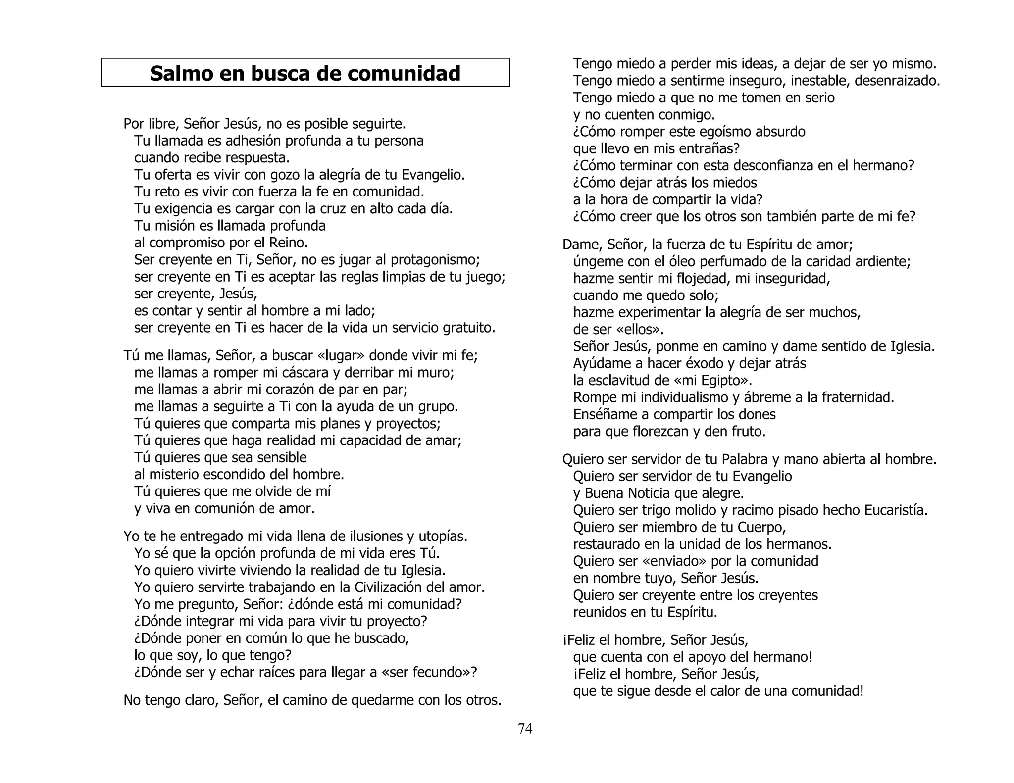 74
Salmo en busca de comunidad
Por libre, Señor Jesús, no es posible seguirte.
Tu llamada es adhesión profunda a tu persona
cuando recibe respuesta.
Tu oferta es vivir con gozo la alegría de tu Evangelio.
Tu reto es vivir con fuerza la fe en comunidad.
Tu exigencia es cargar con la cruz en alto cada día.
Tu misión es llamada profunda
al compromiso por el Reino.
Ser creyente en Ti, Señor, no es jugar al protagonismo;
ser creyente en Ti es aceptar las reglas limpias de tu juego;
ser creyente, Jesús,
es contar y sentir al hombre a mi lado;
ser creyente en Ti es hacer de la vida un servicio gratuito.
Tú me llamas, Señor, a buscar «lugar» donde vivir mi fe;
me llamas a romper mi cáscara y derribar mi muro;
me llamas a abrir mi corazón de par en par;
me llamas a seguirte a Ti con la ayuda de un grupo.
Tú quieres que comparta mis planes y proyectos;
Tú quieres que haga realidad mi capacidad de amar;
Tú quieres que sea sensible
al misterio escondido del hombre.
Tú quieres que me olvide de mí
y viva en comunión de amor.
Yo te he entregado mi vida llena de ilusiones y utopías.
Yo sé que la opción profunda de mi vida eres Tú.
Yo quiero vivirte viviendo la realidad de tu Iglesia.
Yo quiero servirte trabajando en la Civilización del amor.
Yo me pregunto, Señor: ¿dónde está mi comunidad?
¿Dónde integrar mi vida para vivir tu proyecto?
¿Dónde poner en común lo que he buscado,
lo que soy, lo que tengo?
¿Dónde ser y echar raíces para llegar a «ser fecundo»?
No tengo claro, Señor, el camino de quedarme con los otros.
Tengo miedo a perder mis ideas, a dejar de ser yo mismo.
Tengo miedo a sentirme inseguro, inestable, desenraizado.
Tengo miedo a que no me tomen en serio
y no cuenten conmigo.
¿Cómo romper este egoísmo absurdo
que llevo en mis entrañas?
¿Cómo terminar con esta desconfianza en el hermano?
¿Cómo dejar atrás los miedos
a la hora de compartir la vida?
¿Cómo creer que los otros son también parte de mi fe?
Dame, Señor, la fuerza de tu Espíritu de amor;
úngeme con el óleo perfumado de la caridad ardiente;
hazme sentir mi flojedad, mi inseguridad,
cuando me quedo solo;
hazme experimentar la alegría de ser muchos,
de ser «ellos».
Señor Jesús, ponme en camino y dame sentido de Iglesia.
Ayúdame a hacer éxodo y dejar atrás
la esclavitud de «mi Egipto».
Rompe mi individualismo y ábreme a la fraternidad.
Enséñame a compartir los dones
para que florezcan y den fruto.
Quiero ser servidor de tu Palabra y mano abierta al hombre.
Quiero ser servidor de tu Evangelio
y Buena Noticia que alegre.
Quiero ser trigo molido y racimo pisado hecho Eucaristía.
Quiero ser miembro de tu Cuerpo,
restaurado en la unidad de los hermanos.
Quiero ser «enviado» por la comunidad
en nombre tuyo, Señor Jesús.
Quiero ser creyente entre los creyentes
reunidos en tu Espíritu.
¡Feliz el hombre, Señor Jesús,
que cuenta con el apoyo del hermano!
¡Feliz el hombre, Señor Jesús,
que te sigue desde el calor de una comunidad!
 