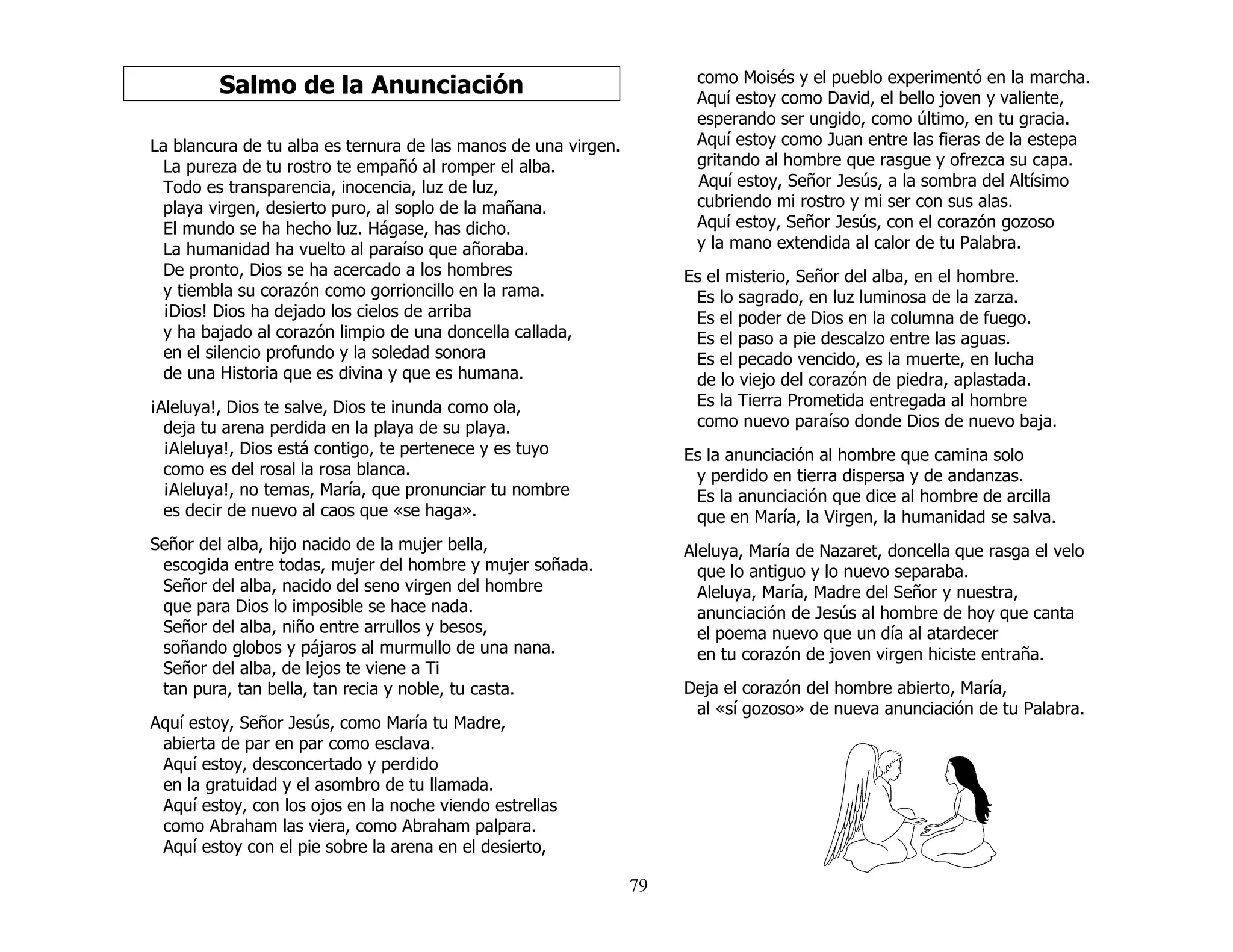 79
Salmo de la Anunciación
La blancura de tu alba es ternura de las manos de una virgen.
La pureza de tu rostro te empañó al romper el alba.
Todo es transparencia, inocencia, luz de luz,
playa virgen, desierto puro, al soplo de la mañana.
El mundo se ha hecho luz. Hágase, has dicho.
La humanidad ha vuelto al paraíso que añoraba.
De pronto, Dios se ha acercado a los hombres
y tiembla su corazón como gorrioncillo en la rama.
¡Dios! Dios ha dejado los cielos de arriba
y ha bajado al corazón limpio de una doncella callada,
en el silencio profundo y la soledad sonora
de una Historia que es divina y que es humana.
¡Aleluya!, Dios te salve, Dios te inunda como ola,
deja tu arena perdida en la playa de su playa.
¡Aleluya!, Dios está contigo, te pertenece y es tuyo
como es del rosal la rosa blanca.
¡Aleluya!, no temas, María, que pronunciar tu nombre
es decir de nuevo al caos que «se haga».
Señor del alba, hijo nacido de la mujer bella,
escogida entre todas, mujer del hombre y mujer soñada.
Señor del alba, nacido del seno virgen del hombre
que para Dios lo imposible se hace nada.
Señor del alba, niño entre arrullos y besos,
soñando globos y pájaros al murmullo de una nana.
Señor del alba, de lejos te viene a Ti
tan pura, tan bella, tan recia y noble, tu casta.
Aquí estoy, Señor Jesús, como María tu Madre,
abierta de par en par como esclava.
Aquí estoy, desconcertado y perdido
en la gratuidad y el asombro de tu llamada.
Aquí estoy, con los ojos en la noche viendo estrellas
como Abraham las viera, como Abraham palpara.
Aquí estoy con el pie sobre la arena en el desierto,
como Moisés y el pueblo experimentó en la marcha.
Aquí estoy como David, el bello joven y valiente,
esperando ser ungido, como último, en tu gracia.
Aquí estoy como Juan entre las fieras de la estepa
gritando al hombre que rasgue y ofrezca su capa.
Aquí estoy, Señor Jesús, a la sombra del Altísimo
cubriendo mi rostro y mi ser con sus alas.
Aquí estoy, Señor Jesús, con el corazón gozoso
y la mano extendida al calor de tu Palabra.
Es el misterio, Señor del alba, en el hombre.
Es lo sagrado, en luz luminosa de la zarza.
Es el poder de Dios en la columna de fuego.
Es el paso a pie descalzo entre las aguas.
Es el pecado vencido, es la muerte, en lucha
de lo viejo del corazón de piedra, aplastada.
Es la Tierra Prometida entregada al hombre
como nuevo paraíso donde Dios de nuevo baja.
Es la anunciación al hombre que camina solo
y perdido en tierra dispersa y de andanzas.
Es la anunciación que dice al hombre de arcilla
que en María, la Virgen, la humanidad se salva.
Aleluya, María de Nazaret, doncella que rasga el velo
que lo antiguo y lo nuevo separaba.
Aleluya, María, Madre del Señor y nuestra,
anunciación de Jesús al hombre de hoy que canta
el poema nuevo que un día al atardecer
en tu corazón de joven virgen hiciste entraña.
Deja el corazón del hombre abierto, María,
al «sí gozoso» de nueva anunciación de tu Palabra.
 