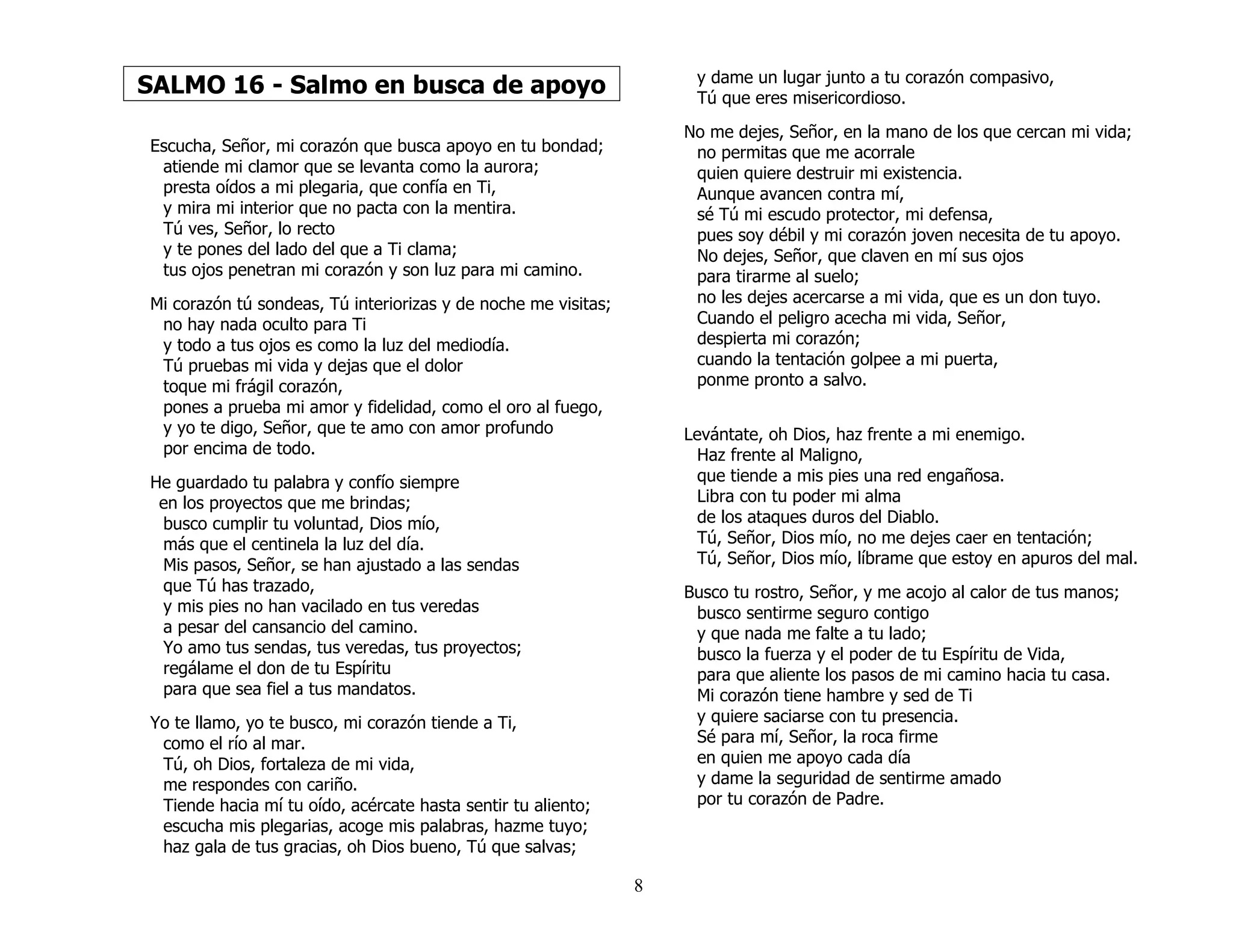 8
SALMO 16 - Salmo en busca de apoyo
Escucha, Señor, mi corazón que busca apoyo en tu bondad;
atiende mi clamor que se levanta como la aurora;
presta oídos a mi plegaria, que confía en Ti,
y mira mi interior que no pacta con la mentira.
Tú ves, Señor, lo recto
y te pones del lado del que a Ti clama;
tus ojos penetran mi corazón y son luz para mi camino.
Mi corazón tú sondeas, Tú interiorizas y de noche me visitas;
no hay nada oculto para Ti
y todo a tus ojos es como la luz del mediodía.
Tú pruebas mi vida y dejas que el dolor
toque mi frágil corazón,
pones a prueba mi amor y fidelidad, como el oro al fuego,
y yo te digo, Señor, que te amo con amor profundo
por encima de todo.
He guardado tu palabra y confío siempre
en los proyectos que me brindas;
busco cumplir tu voluntad, Dios mío,
más que el centinela la luz del día.
Mis pasos, Señor, se han ajustado a las sendas
que Tú has trazado,
y mis pies no han vacilado en tus veredas
a pesar del cansancio del camino.
Yo amo tus sendas, tus veredas, tus proyectos;
regálame el don de tu Espíritu
para que sea fiel a tus mandatos.
Yo te llamo, yo te busco, mi corazón tiende a Ti,
como el río al mar.
Tú, oh Dios, fortaleza de mi vida,
me respondes con cariño.
Tiende hacia mí tu oído, acércate hasta sentir tu aliento;
escucha mis plegarias, acoge mis palabras, hazme tuyo;
haz gala de tus gracias, oh Dios bueno, Tú que salvas;
y dame un lugar junto a tu corazón compasivo,
Tú que eres misericordioso.
No me dejes, Señor, en la mano de los que cercan mi vida;
no permitas que me acorrale
quien quiere destruir mi existencia.
Aunque avancen contra mí,
sé Tú mi escudo protector, mi defensa,
pues soy débil y mi corazón joven necesita de tu apoyo.
No dejes, Señor, que claven en mí sus ojos
para tirarme al suelo;
no les dejes acercarse a mi vida, que es un don tuyo.
Cuando el peligro acecha mi vida, Señor,
despierta mi corazón;
cuando la tentación golpee a mi puerta,
ponme pronto a salvo.
Levántate, oh Dios, haz frente a mi enemigo.
Haz frente al Maligno,
que tiende a mis pies una red engañosa.
Libra con tu poder mi alma
de los ataques duros del Diablo.
Tú, Señor, Dios mío, no me dejes caer en tentación;
Tú, Señor, Dios mío, líbrame que estoy en apuros del mal.
Busco tu rostro, Señor, y me acojo al calor de tus manos;
busco sentirme seguro contigo
y que nada me falte a tu lado;
busco la fuerza y el poder de tu Espíritu de Vida,
para que aliente los pasos de mi camino hacia tu casa.
Mi corazón tiene hambre y sed de Ti
y quiere saciarse con tu presencia.
Sé para mí, Señor, la roca firme
en quien me apoyo cada día
y dame la seguridad de sentirme amado
por tu corazón de Padre.
 