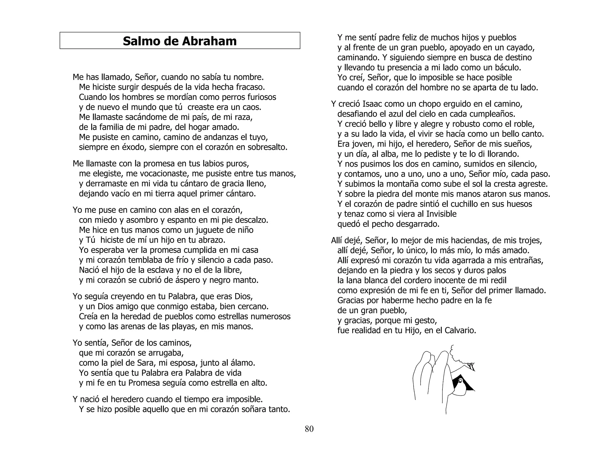 80
Salmo de Abraham
Me has llamado, Señor, cuando no sabía tu nombre.
Me hiciste surgir después de la vida hecha fracaso.
Cuando los hombres se mordían como perros furiosos
y de nuevo el mundo que tú creaste era un caos.
Me llamaste sacándome de mi país, de mi raza,
de la familia de mi padre, del hogar amado.
Me pusiste en camino, camino de andanzas el tuyo,
siempre en éxodo, siempre con el corazón en sobresalto.
Me llamaste con la promesa en tus labios puros,
me elegiste, me vocacionaste, me pusiste entre tus manos,
y derramaste en mi vida tu cántaro de gracia lleno,
dejando vacío en mi tierra aquel primer cántaro.
Yo me puse en camino con alas en el corazón,
con miedo y asombro y espanto en mi pie descalzo.
Me hice en tus manos como un juguete de niño
y Tú hiciste de mí un hijo en tu abrazo.
Yo esperaba ver la promesa cumplida en mi casa
y mi corazón temblaba de frío y silencio a cada paso.
Nació el hijo de la esclava y no el de la libre,
y mi corazón se cubrió de áspero y negro manto.
Yo seguía creyendo en tu Palabra, que eras Dios,
y un Dios amigo que conmigo estaba, bien cercano.
Creía en la heredad de pueblos como estrellas numerosos
y como las arenas de las playas, en mis manos.
Yo sentía, Señor de los caminos,
que mi corazón se arrugaba,
como la piel de Sara, mi esposa, junto al álamo.
Yo sentía que tu Palabra era Palabra de vida
y mi fe en tu Promesa seguía como estrella en alto.
Y nació el heredero cuando el tiempo era imposible.
Y se hizo posible aquello que en mi corazón soñara tanto.
Y me sentí padre feliz de muchos hijos y pueblos
y al frente de un gran pueblo, apoyado en un cayado,
caminando. Y siguiendo siempre en busca de destino
y llevando tu presencia a mi lado como un báculo.
Yo creí, Señor, que lo imposible se hace posible
cuando el corazón del hombre no se aparta de tu lado.
Y creció Isaac como un chopo erguido en el camino,
desafiando el azul del cielo en cada cumpleaños.
Y creció bello y libre y alegre y robusto como el roble,
y a su lado la vida, el vivir se hacía como un bello canto.
Era joven, mi hijo, el heredero, Señor de mis sueños,
y un día, al alba, me lo pediste y te lo di llorando.
Y nos pusimos los dos en camino, sumidos en silencio,
y contamos, uno a uno, uno a uno, Señor mío, cada paso.
Y subimos la montaña como sube el sol la cresta agreste.
Y sobre la piedra del monte mis manos ataron sus manos.
Y el corazón de padre sintió el cuchillo en sus huesos
y tenaz como si viera al Invisible
quedó el pecho desgarrado.
Allí dejé, Señor, lo mejor de mis haciendas, de mis trojes,
allí dejé, Señor, lo único, lo más mío, lo más amado.
Allí expresó mi corazón tu vida agarrada a mis entrañas,
dejando en la piedra y los secos y duros palos
la lana blanca del cordero inocente de mi redil
como expresión de mi fe en ti, Señor del primer llamado.
Gracias por haberme hecho padre en la fe
de un gran pueblo,
y gracias, porque mi gesto,
fue realidad en tu Hijo, en el Calvario.
 