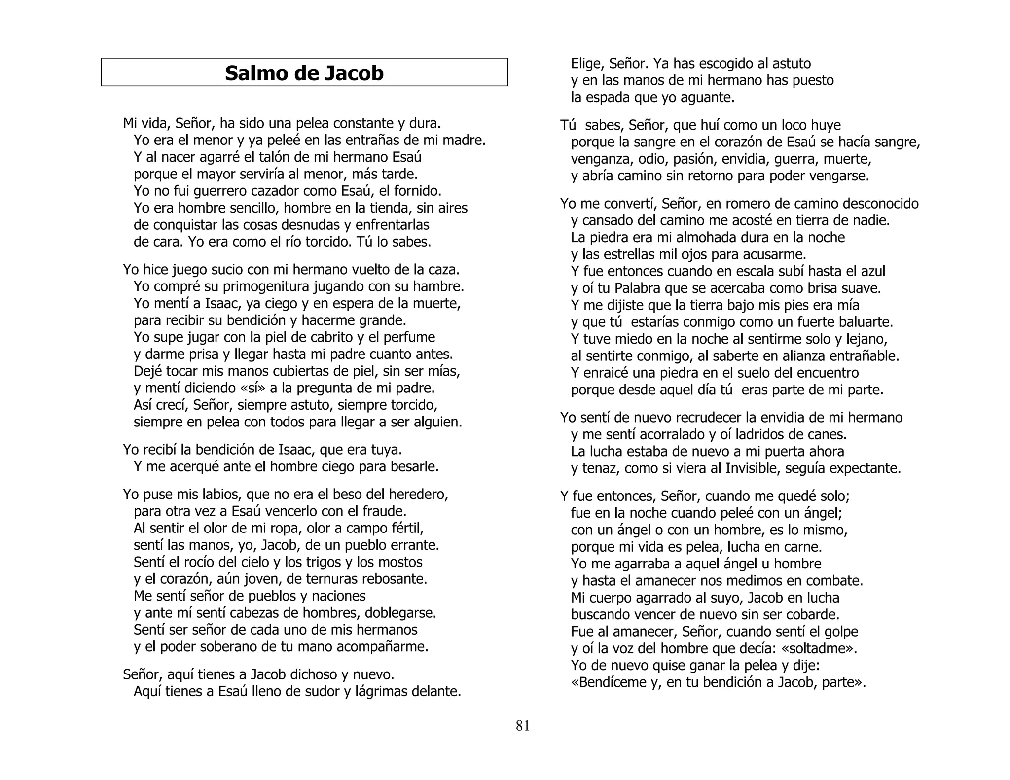 81
Salmo de Jacob
Mi vida, Señor, ha sido una pelea constante y dura.
Yo era el menor y ya peleé en las entrañas de mi madre.
Y al nacer agarré el talón de mi hermano Esaú
porque el mayor serviría al menor, más tarde.
Yo no fui guerrero cazador como Esaú, el fornido.
Yo era hombre sencillo, hombre en la tienda, sin aires
de conquistar las cosas desnudas y enfrentarlas
de cara. Yo era como el río torcido. Tú lo sabes.
Yo hice juego sucio con mi hermano vuelto de la caza.
Yo compré su primogenitura jugando con su hambre.
Yo mentí a Isaac, ya ciego y en espera de la muerte,
para recibir su bendición y hacerme grande.
Yo supe jugar con la piel de cabrito y el perfume
y darme prisa y llegar hasta mi padre cuanto antes.
Dejé tocar mis manos cubiertas de piel, sin ser mías,
y mentí diciendo «sí» a la pregunta de mi padre.
Así crecí, Señor, siempre astuto, siempre torcido,
siempre en pelea con todos para llegar a ser alguien.
Yo recibí la bendición de Isaac, que era tuya.
Y me acerqué ante el hombre ciego para besarle.
Yo puse mis labios, que no era el beso del heredero,
para otra vez a Esaú vencerlo con el fraude.
Al sentir el olor de mi ropa, olor a campo fértil,
sentí las manos, yo, Jacob, de un pueblo errante.
Sentí el rocío del cielo y los trigos y los mostos
y el corazón, aún joven, de ternuras rebosante.
Me sentí señor de pueblos y naciones
y ante mí sentí cabezas de hombres, doblegarse.
Sentí ser señor de cada uno de mis hermanos
y el poder soberano de tu mano acompañarme.
Señor, aquí tienes a Jacob dichoso y nuevo.
Aquí tienes a Esaú lleno de sudor y lágrimas delante.
Elige, Señor. Ya has escogido al astuto
y en las manos de mi hermano has puesto
la espada que yo aguante.
Tú sabes, Señor, que huí como un loco huye
porque la sangre en el corazón de Esaú se hacía sangre,
venganza, odio, pasión, envidia, guerra, muerte,
y abría camino sin retorno para poder vengarse.
Yo me convertí, Señor, en romero de camino desconocido
y cansado del camino me acosté en tierra de nadie.
La piedra era mi almohada dura en la noche
y las estrellas mil ojos para acusarme.
Y fue entonces cuando en escala subí hasta el azul
y oí tu Palabra que se acercaba como brisa suave.
Y me dijiste que la tierra bajo mis pies era mía
y que tú estarías conmigo como un fuerte baluarte.
Y tuve miedo en la noche al sentirme solo y lejano,
al sentirte conmigo, al saberte en alianza entrañable.
Y enraicé una piedra en el suelo del encuentro
porque desde aquel día tú eras parte de mi parte.
Yo sentí de nuevo recrudecer la envidia de mi hermano
y me sentí acorralado y oí ladridos de canes.
La lucha estaba de nuevo a mi puerta ahora
y tenaz, como si viera al Invisible, seguía expectante.
Y fue entonces, Señor, cuando me quedé solo;
fue en la noche cuando peleé con un ángel;
con un ángel o con un hombre, es lo mismo,
porque mi vida es pelea, lucha en carne.
Yo me agarraba a aquel ángel u hombre
y hasta el amanecer nos medimos en combate.
Mi cuerpo agarrado al suyo, Jacob en lucha
buscando vencer de nuevo sin ser cobarde.
Fue al amanecer, Señor, cuando sentí el golpe
y oí la voz del hombre que decía: «soltadme».
Yo de nuevo quise ganar la pelea y dije:
«Bendíceme y, en tu bendición a Jacob, parte».
 