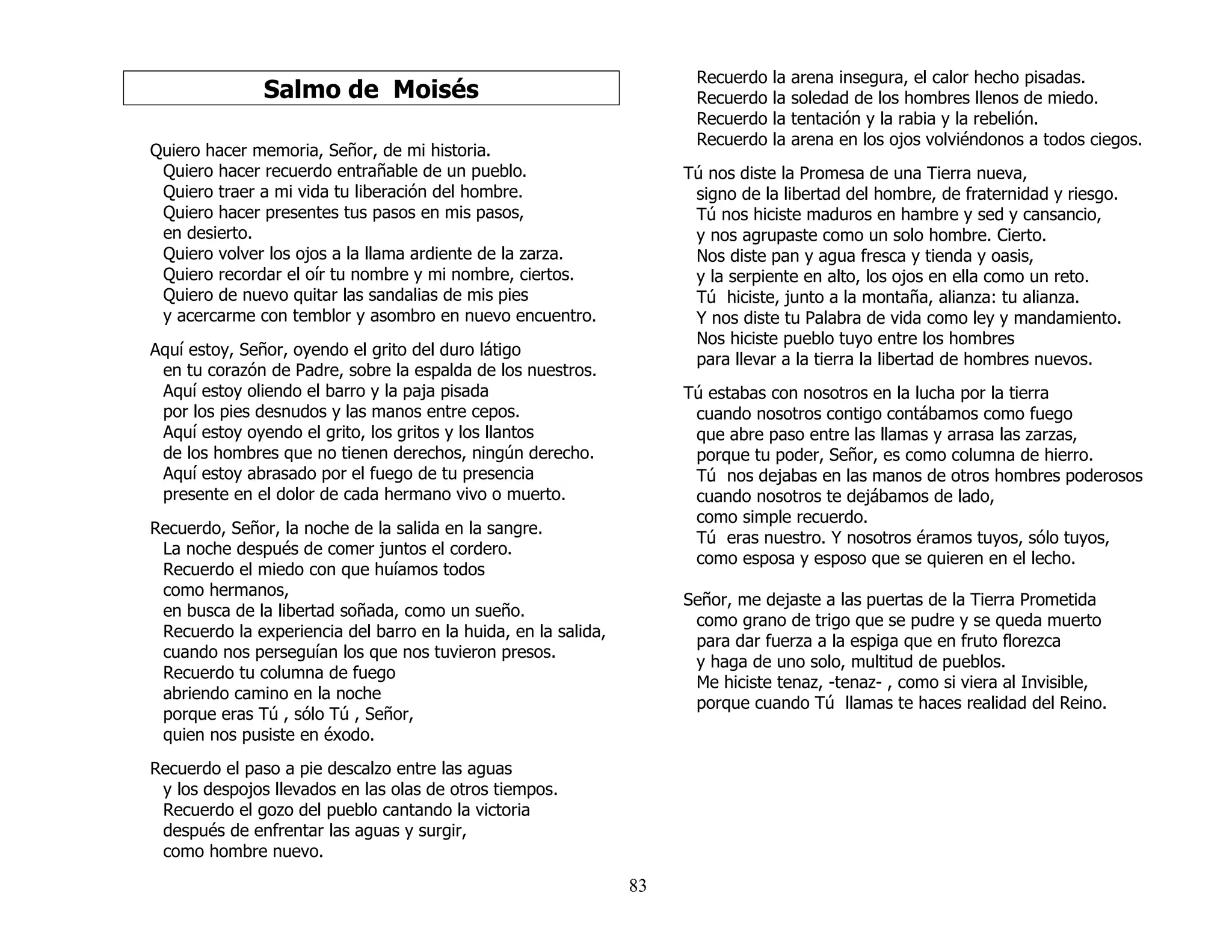 83
Salmo de Moisés
Quiero hacer memoria, Señor, de mi historia.
Quiero hacer recuerdo entrañable de un pueblo.
Quiero traer a mi vida tu liberación del hombre.
Quiero hacer presentes tus pasos en mis pasos,
en desierto.
Quiero volver los ojos a la llama ardiente de la zarza.
Quiero recordar el oír tu nombre y mi nombre, ciertos.
Quiero de nuevo quitar las sandalias de mis pies
y acercarme con temblor y asombro en nuevo encuentro.
Aquí estoy, Señor, oyendo el grito del duro látigo
en tu corazón de Padre, sobre la espalda de los nuestros.
Aquí estoy oliendo el barro y la paja pisada
por los pies desnudos y las manos entre cepos.
Aquí estoy oyendo el grito, los gritos y los llantos
de los hombres que no tienen derechos, ningún derecho.
Aquí estoy abrasado por el fuego de tu presencia
presente en el dolor de cada hermano vivo o muerto.
Recuerdo, Señor, la noche de la salida en la sangre.
La noche después de comer juntos el cordero.
Recuerdo el miedo con que huíamos todos
como hermanos,
en busca de la libertad soñada, como un sueño.
Recuerdo la experiencia del barro en la huida, en la salida,
cuando nos perseguían los que nos tuvieron presos.
Recuerdo tu columna de fuego
abriendo camino en la noche
porque eras Tú , sólo Tú , Señor,
quien nos pusiste en éxodo.
Recuerdo el paso a pie descalzo entre las aguas
y los despojos llevados en las olas de otros tiempos.
Recuerdo el gozo del pueblo cantando la victoria
después de enfrentar las aguas y surgir,
como hombre nuevo.
Recuerdo la arena insegura, el calor hecho pisadas.
Recuerdo la soledad de los hombres llenos de miedo.
Recuerdo la tentación y la rabia y la rebelión.
Recuerdo la arena en los ojos volviéndonos a todos ciegos.
Tú nos diste la Promesa de una Tierra nueva,
signo de la libertad del hombre, de fraternidad y riesgo.
Tú nos hiciste maduros en hambre y sed y cansancio,
y nos agrupaste como un solo hombre. Cierto.
Nos diste pan y agua fresca y tienda y oasis,
y la serpiente en alto, los ojos en ella como un reto.
Tú hiciste, junto a la montaña, alianza: tu alianza.
Y nos diste tu Palabra de vida como ley y mandamiento.
Nos hiciste pueblo tuyo entre los hombres
para llevar a la tierra la libertad de hombres nuevos.
Tú estabas con nosotros en la lucha por la tierra
cuando nosotros contigo contábamos como fuego
que abre paso entre las llamas y arrasa las zarzas,
porque tu poder, Señor, es como columna de hierro.
Tú nos dejabas en las manos de otros hombres poderosos
cuando nosotros te dejábamos de lado,
como simple recuerdo.
Tú eras nuestro. Y nosotros éramos tuyos, sólo tuyos,
como esposa y esposo que se quieren en el lecho.
Señor, me dejaste a las puertas de la Tierra Prometida
como grano de trigo que se pudre y se queda muerto
para dar fuerza a la espiga que en fruto florezca
y haga de uno solo, multitud de pueblos.
Me hiciste tenaz, -tenaz- , como si viera al Invisible,
porque cuando Tú llamas te haces realidad del Reino.
 