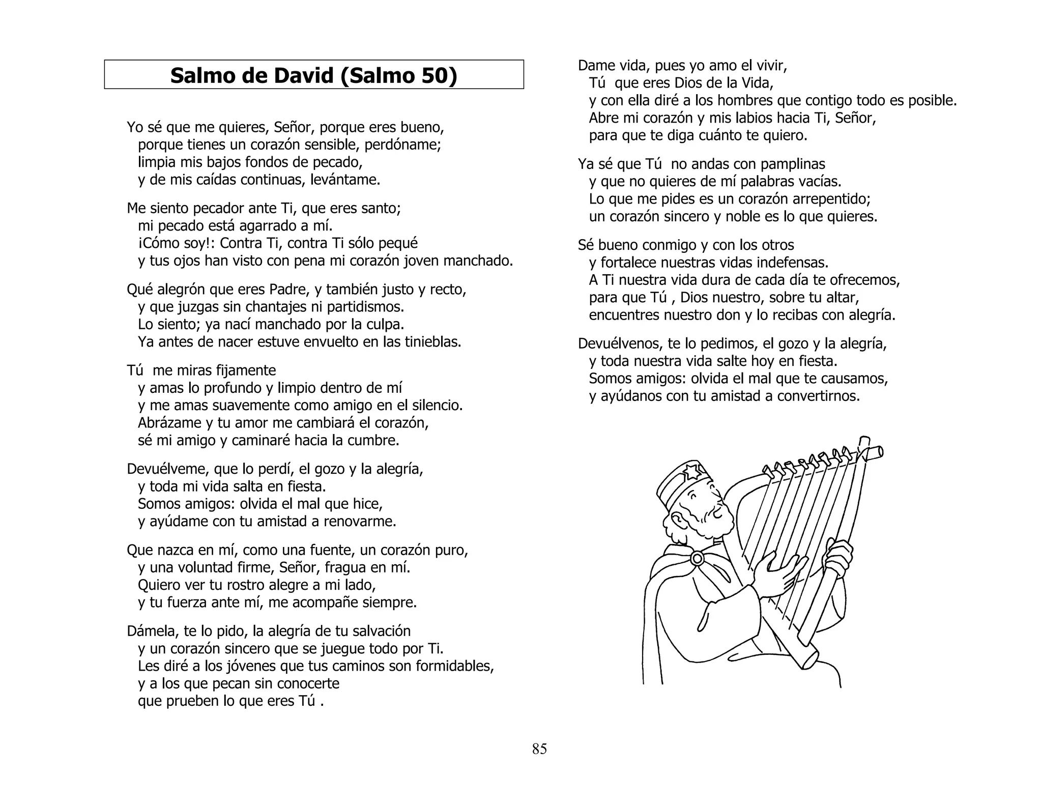 85
Salmo de David (Salmo 50)
Yo sé que me quieres, Señor, porque eres bueno,
porque tienes un corazón sensible, perdóname;
limpia mis bajos fondos de pecado,
y de mis caídas continuas, levántame.
Me siento pecador ante Ti, que eres santo;
mi pecado está agarrado a mí.
¡Cómo soy!: Contra Ti, contra Ti sólo pequé
y tus ojos han visto con pena mi corazón joven manchado.
Qué alegrón que eres Padre, y también justo y recto,
y que juzgas sin chantajes ni partidismos.
Lo siento; ya nací manchado por la culpa.
Ya antes de nacer estuve envuelto en las tinieblas.
Tú me miras fijamente
y amas lo profundo y limpio dentro de mí
y me amas suavemente como amigo en el silencio.
Abrázame y tu amor me cambiará el corazón,
sé mi amigo y caminaré hacia la cumbre.
Devuélveme, que lo perdí, el gozo y la alegría,
y toda mi vida salta en fiesta.
Somos amigos: olvida el mal que hice,
y ayúdame con tu amistad a renovarme.
Que nazca en mí, como una fuente, un corazón puro,
y una voluntad firme, Señor, fragua en mí.
Quiero ver tu rostro alegre a mi lado,
y tu fuerza ante mí, me acompañe siempre.
Dámela, te lo pido, la alegría de tu salvación
y un corazón sincero que se juegue todo por Ti.
Les diré a los jóvenes que tus caminos son formidables,
y a los que pecan sin conocerte
que prueben lo que eres Tú .
Dame vida, pues yo amo el vivir,
Tú que eres Dios de la Vida,
y con ella diré a los hombres que contigo todo es posible.
Abre mi corazón y mis labios hacia Ti, Señor,
para que te diga cuánto te quiero.
Ya sé que Tú no andas con pamplinas
y que no quieres de mí palabras vacías.
Lo que me pides es un corazón arrepentido;
un corazón sincero y noble es lo que quieres.
Sé bueno conmigo y con los otros
y fortalece nuestras vidas indefensas.
A Ti nuestra vida dura de cada día te ofrecemos,
para que Tú , Dios nuestro, sobre tu altar,
encuentres nuestro don y lo recibas con alegría.
Devuélvenos, te lo pedimos, el gozo y la alegría,
y toda nuestra vida salte hoy en fiesta.
Somos amigos: olvida el mal que te causamos,
y ayúdanos con tu amistad a convertirnos.
 