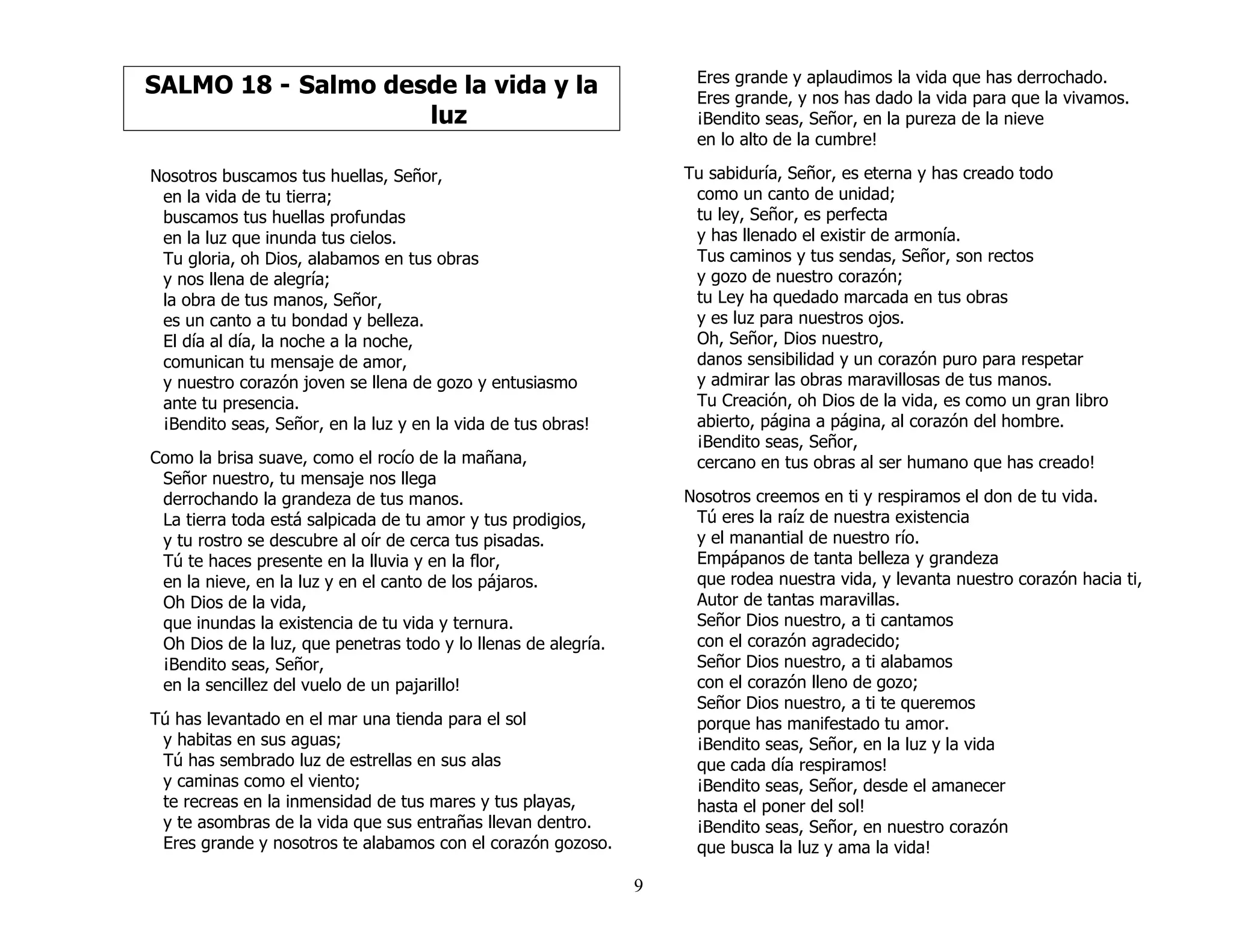 9
SALMO 18 - Salmo desde la vida y la
luz
Nosotros buscamos tus huellas, Señor,
en la vida de tu tierra;
buscamos tus huellas profundas
en la luz que inunda tus cielos.
Tu gloria, oh Dios, alabamos en tus obras
y nos llena de alegría;
la obra de tus manos, Señor,
es un canto a tu bondad y belleza.
El día al día, la noche a la noche,
comunican tu mensaje de amor,
y nuestro corazón joven se llena de gozo y entusiasmo
ante tu presencia.
¡Bendito seas, Señor, en la luz y en la vida de tus obras!
Como la brisa suave, como el rocío de la mañana,
Señor nuestro, tu mensaje nos llega
derrochando la grandeza de tus manos.
La tierra toda está salpicada de tu amor y tus prodigios,
y tu rostro se descubre al oír de cerca tus pisadas.
Tú te haces presente en la lluvia y en la flor,
en la nieve, en la luz y en el canto de los pájaros.
Oh Dios de la vida,
que inundas la existencia de tu vida y ternura.
Oh Dios de la luz, que penetras todo y lo llenas de alegría.
¡Bendito seas, Señor,
en la sencillez del vuelo de un pajarillo!
Tú has levantado en el mar una tienda para el sol
y habitas en sus aguas;
Tú has sembrado luz de estrellas en sus alas
y caminas como el viento;
te recreas en la inmensidad de tus mares y tus playas,
y te asombras de la vida que sus entrañas llevan dentro.
Eres grande y nosotros te alabamos con el corazón gozoso.
Eres grande y aplaudimos la vida que has derrochado.
Eres grande, y nos has dado la vida para que la vivamos.
¡Bendito seas, Señor, en la pureza de la nieve
en lo alto de la cumbre!
Tu sabiduría, Señor, es eterna y has creado todo
como un canto de unidad;
tu ley, Señor, es perfecta
y has llenado el existir de armonía.
Tus caminos y tus sendas, Señor, son rectos
y gozo de nuestro corazón;
tu Ley ha quedado marcada en tus obras
y es luz para nuestros ojos.
Oh, Señor, Dios nuestro,
danos sensibilidad y un corazón puro para respetar
y admirar las obras maravillosas de tus manos.
Tu Creación, oh Dios de la vida, es como un gran libro
abierto, página a página, al corazón del hombre.
¡Bendito seas, Señor,
cercano en tus obras al ser humano que has creado!
Nosotros creemos en ti y respiramos el don de tu vida.
Tú eres la raíz de nuestra existencia
y el manantial de nuestro río.
Empápanos de tanta belleza y grandeza
que rodea nuestra vida, y levanta nuestro corazón hacia ti,
Autor de tantas maravillas.
Señor Dios nuestro, a ti cantamos
con el corazón agradecido;
Señor Dios nuestro, a ti alabamos
con el corazón lleno de gozo;
Señor Dios nuestro, a ti te queremos
porque has manifestado tu amor.
¡Bendito seas, Señor, en la luz y la vida
que cada día respiramos!
¡Bendito seas, Señor, desde el amanecer
hasta el poner del sol!
¡Bendito seas, Señor, en nuestro corazón
que busca la luz y ama la vida!
 