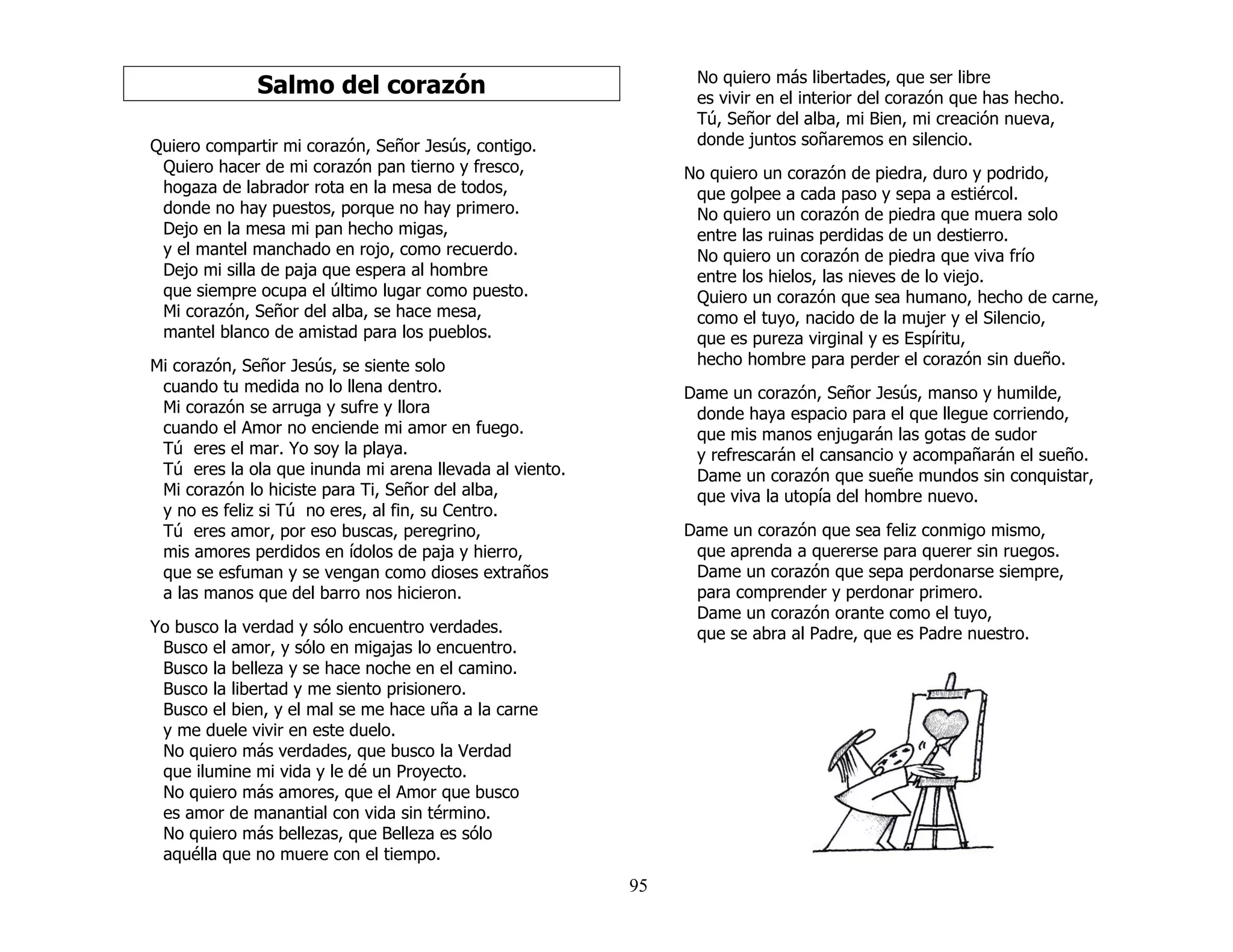 95
Salmo del corazón
Quiero compartir mi corazón, Señor Jesús, contigo.
Quiero hacer de mi corazón pan tierno y fresco,
hogaza de labrador rota en la mesa de todos,
donde no hay puestos, porque no hay primero.
Dejo en la mesa mi pan hecho migas,
y el mantel manchado en rojo, como recuerdo.
Dejo mi silla de paja que espera al hombre
que siempre ocupa el último lugar como puesto.
Mi corazón, Señor del alba, se hace mesa,
mantel blanco de amistad para los pueblos.
Mi corazón, Señor Jesús, se siente solo
cuando tu medida no lo llena dentro.
Mi corazón se arruga y sufre y llora
cuando el Amor no enciende mi amor en fuego.
Tú eres el mar. Yo soy la playa.
Tú eres la ola que inunda mi arena llevada al viento.
Mi corazón lo hiciste para Ti, Señor del alba,
y no es feliz si Tú no eres, al fin, su Centro.
Tú eres amor, por eso buscas, peregrino,
mis amores perdidos en ídolos de paja y hierro,
que se esfuman y se vengan como dioses extraños
a las manos que del barro nos hicieron.
Yo busco la verdad y sólo encuentro verdades.
Busco el amor, y sólo en migajas lo encuentro.
Busco la belleza y se hace noche en el camino.
Busco la libertad y me siento prisionero.
Busco el bien, y el mal se me hace uña a la carne
y me duele vivir en este duelo.
No quiero más verdades, que busco la Verdad
que ilumine mi vida y le dé un Proyecto.
No quiero más amores, que el Amor que busco
es amor de manantial con vida sin término.
No quiero más bellezas, que Belleza es sólo
aquélla que no muere con el tiempo.
No quiero más libertades, que ser libre
es vivir en el interior del corazón que has hecho.
Tú, Señor del alba, mi Bien, mi creación nueva,
donde juntos soñaremos en silencio.
No quiero un corazón de piedra, duro y podrido,
que golpee a cada paso y sepa a estiércol.
No quiero un corazón de piedra que muera solo
entre las ruinas perdidas de un destierro.
No quiero un corazón de piedra que viva frío
entre los hielos, las nieves de lo viejo.
Quiero un corazón que sea humano, hecho de carne,
como el tuyo, nacido de la mujer y el Silencio,
que es pureza virginal y es Espíritu,
hecho hombre para perder el corazón sin dueño.
Dame un corazón, Señor Jesús, manso y humilde,
donde haya espacio para el que llegue corriendo,
que mis manos enjugarán las gotas de sudor
y refrescarán el cansancio y acompañarán el sueño.
Dame un corazón que sueñe mundos sin conquistar,
que viva la utopía del hombre nuevo.
Dame un corazón que sea feliz conmigo mismo,
que aprenda a quererse para querer sin ruegos.
Dame un corazón que sepa perdonarse siempre,
para comprender y perdonar primero.
Dame un corazón orante como el tuyo,
que se abra al Padre, que es Padre nuestro.
 