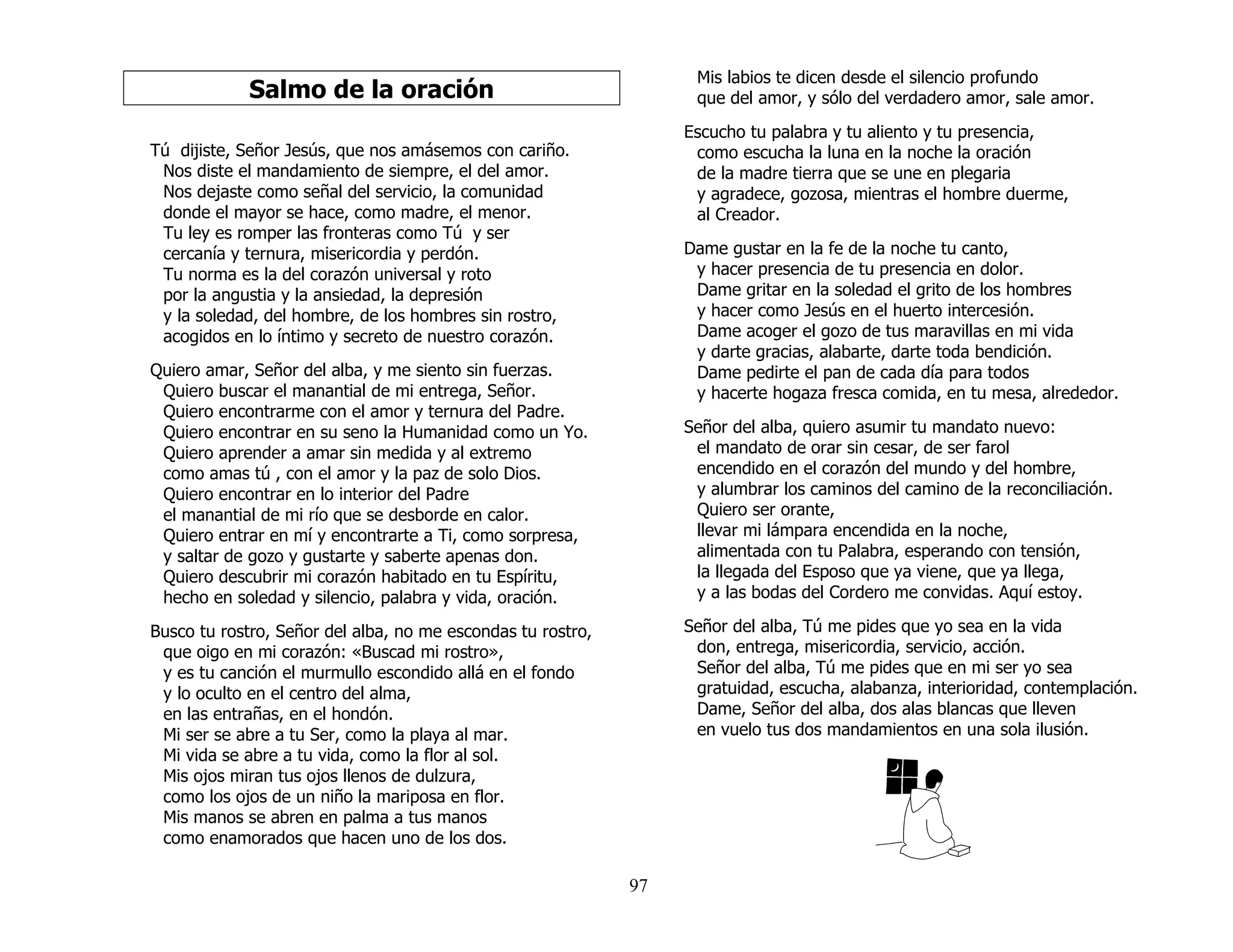 97
Salmo de la oración
Tú dijiste, Señor Jesús, que nos amásemos con cariño.
Nos diste el mandamiento de siempre, el del amor.
Nos dejaste como señal del servicio, la comunidad
donde el mayor se hace, como madre, el menor.
Tu ley es romper las fronteras como Tú y ser
cercanía y ternura, misericordia y perdón.
Tu norma es la del corazón universal y roto
por la angustia y la ansiedad, la depresión
y la soledad, del hombre, de los hombres sin rostro,
acogidos en lo íntimo y secreto de nuestro corazón.
Quiero amar, Señor del alba, y me siento sin fuerzas.
Quiero buscar el manantial de mi entrega, Señor.
Quiero encontrarme con el amor y ternura del Padre.
Quiero encontrar en su seno la Humanidad como un Yo.
Quiero aprender a amar sin medida y al extremo
como amas tú , con el amor y la paz de solo Dios.
Quiero encontrar en lo interior del Padre
el manantial de mi río que se desborde en calor.
Quiero entrar en mí y encontrarte a Ti, como sorpresa,
y saltar de gozo y gustarte y saberte apenas don.
Quiero descubrir mi corazón habitado en tu Espíritu,
hecho en soledad y silencio, palabra y vida, oración.
Busco tu rostro, Señor del alba, no me escondas tu rostro,
que oigo en mi corazón: «Buscad mi rostro»,
y es tu canción el murmullo escondido allá en el fondo
y lo oculto en el centro del alma,
en las entrañas, en el hondón.
Mi ser se abre a tu Ser, como la playa al mar.
Mi vida se abre a tu vida, como la flor al sol.
Mis ojos miran tus ojos llenos de dulzura,
como los ojos de un niño la mariposa en flor.
Mis manos se abren en palma a tus manos
como enamorados que hacen uno de los dos.
Mis labios te dicen desde el silencio profundo
que del amor, y sólo del verdadero amor, sale amor.
Escucho tu palabra y tu aliento y tu presencia,
como escucha la luna en la noche la oración
de la madre tierra que se une en plegaria
y agradece, gozosa, mientras el hombre duerme,
al Creador.
Dame gustar en la fe de la noche tu canto,
y hacer presencia de tu presencia en dolor.
Dame gritar en la soledad el grito de los hombres
y hacer como Jesús en el huerto intercesión.
Dame acoger el gozo de tus maravillas en mi vida
y darte gracias, alabarte, darte toda bendición.
Dame pedirte el pan de cada día para todos
y hacerte hogaza fresca comida, en tu mesa, alrededor.
Señor del alba, quiero asumir tu mandato nuevo:
el mandato de orar sin cesar, de ser farol
encendido en el corazón del mundo y del hombre,
y alumbrar los caminos del camino de la reconciliación.
Quiero ser orante,
llevar mi lámpara encendida en la noche,
alimentada con tu Palabra, esperando con tensión,
la llegada del Esposo que ya viene, que ya llega,
y a las bodas del Cordero me convidas. Aquí estoy.
Señor del alba, Tú me pides que yo sea en la vida
don, entrega, misericordia, servicio, acción.
Señor del alba, Tú me pides que en mi ser yo sea
gratuidad, escucha, alabanza, interioridad, contemplación.
Dame, Señor del alba, dos alas blancas que lleven
en vuelo tus dos mandamientos en una sola ilusión.
 