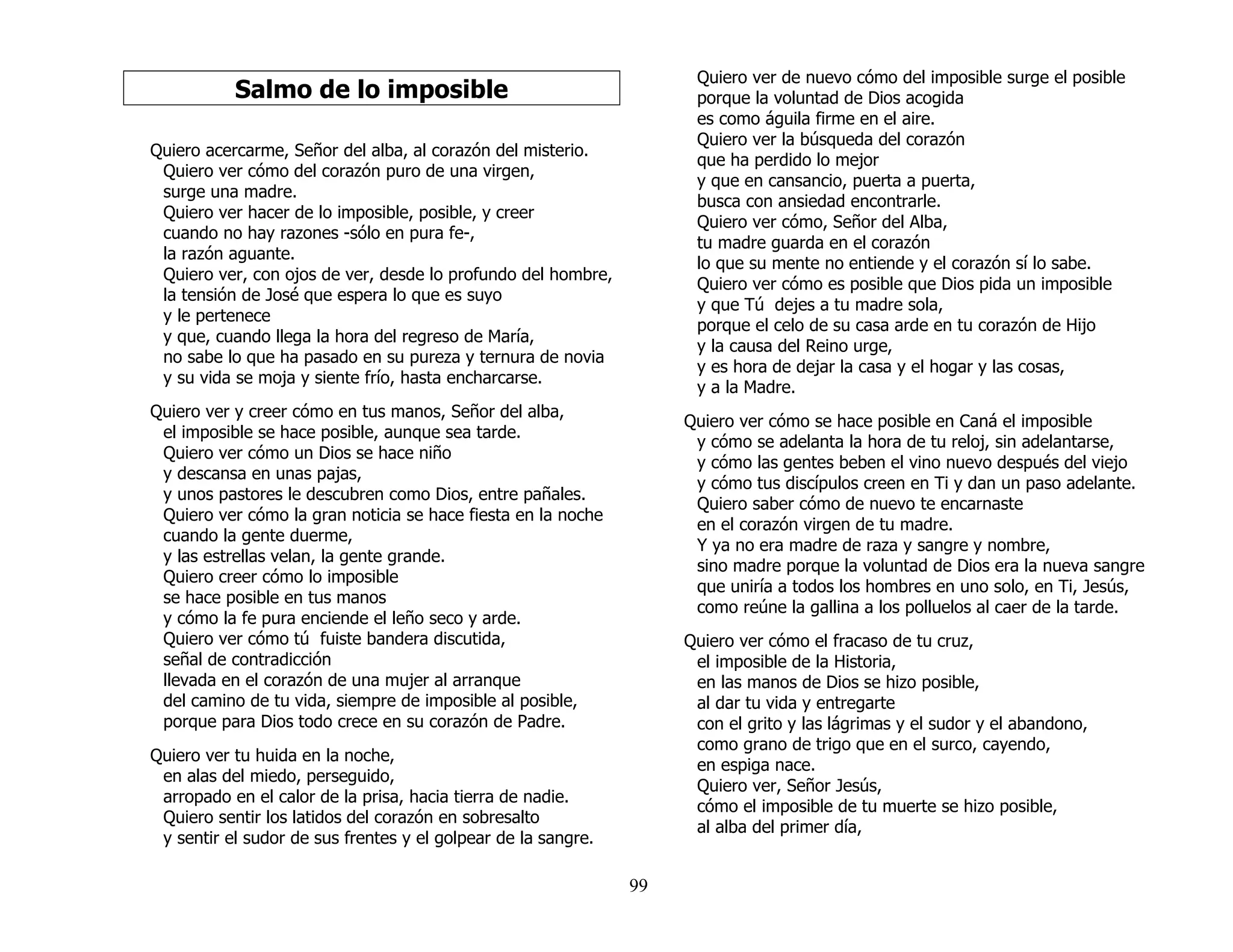 99
Salmo de lo imposible
Quiero acercarme, Señor del alba, al corazón del misterio.
Quiero ver cómo del corazón puro de una virgen,
surge una madre.
Quiero ver hacer de lo imposible, posible, y creer
cuando no hay razones -sólo en pura fe-,
la razón aguante.
Quiero ver, con ojos de ver, desde lo profundo del hombre,
la tensión de José que espera lo que es suyo
y le pertenece
y que, cuando llega la hora del regreso de María,
no sabe lo que ha pasado en su pureza y ternura de novia
y su vida se moja y siente frío, hasta encharcarse.
Quiero ver y creer cómo en tus manos, Señor del alba,
el imposible se hace posible, aunque sea tarde.
Quiero ver cómo un Dios se hace niño
y descansa en unas pajas,
y unos pastores le descubren como Dios, entre pañales.
Quiero ver cómo la gran noticia se hace fiesta en la noche
cuando la gente duerme,
y las estrellas velan, la gente grande.
Quiero creer cómo lo imposible
se hace posible en tus manos
y cómo la fe pura enciende el leño seco y arde.
Quiero ver cómo tú fuiste bandera discutida,
señal de contradicción
llevada en el corazón de una mujer al arranque
del camino de tu vida, siempre de imposible al posible,
porque para Dios todo crece en su corazón de Padre.
Quiero ver tu huida en la noche,
en alas del miedo, perseguido,
arropado en el calor de la prisa, hacia tierra de nadie.
Quiero sentir los latidos del corazón en sobresalto
y sentir el sudor de sus frentes y el golpear de la sangre.
Quiero ver de nuevo cómo del imposible surge el posible
porque la voluntad de Dios acogida
es como águila firme en el aire.
Quiero ver la búsqueda del corazón
que ha perdido lo mejor
y que en cansancio, puerta a puerta,
busca con ansiedad encontrarle.
Quiero ver cómo, Señor del Alba,
tu madre guarda en el corazón
lo que su mente no entiende y el corazón sí lo sabe.
Quiero ver cómo es posible que Dios pida un imposible
y que Tú dejes a tu madre sola,
porque el celo de su casa arde en tu corazón de Hijo
y la causa del Reino urge,
y es hora de dejar la casa y el hogar y las cosas,
y a la Madre.
Quiero ver cómo se hace posible en Caná el imposible
y cómo se adelanta la hora de tu reloj, sin adelantarse,
y cómo las gentes beben el vino nuevo después del viejo
y cómo tus discípulos creen en Ti y dan un paso adelante.
Quiero saber cómo de nuevo te encarnaste
en el corazón virgen de tu madre.
Y ya no era madre de raza y sangre y nombre,
sino madre porque la voluntad de Dios era la nueva sangre
que uniría a todos los hombres en uno solo, en Ti, Jesús,
como reúne la gallina a los polluelos al caer de la tarde.
Quiero ver cómo el fracaso de tu cruz,
el imposible de la Historia,
en las manos de Dios se hizo posible,
al dar tu vida y entregarte
con el grito y las lágrimas y el sudor y el abandono,
como grano de trigo que en el surco, cayendo,
en espiga nace.
Quiero ver, Señor Jesús,
cómo el imposible de tu muerte se hizo posible,
al alba del primer día,
 