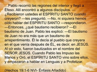 …Pablo recorrió las regiones del interior y llegó a
Éfeso. Allí encontró a algunos discípulos. —
¿Recibieron ustedes el ESPÍRITU SANTO cuando
creyeron? —les preguntó. —No, ni siquiera hemos
oído hablar del ESPÍRITU SANTO —respondieron.
—Entonces, ¿qué bautismo recibieron? —El
bautismo de Juan. Pablo les explicó: —El bautismo
de Juan no era más que un bautismo de
arrepentimiento. Él le decía al pueblo que creyera
en el que venía después de ÉL, es decir, en JESÚS.
Al oír esto, fueron bautizados en el nombre del
SEÑOR JESÚS. Cuando Pablo les Impuso las
Manos y Oró, el ESPÍRITU SANTO vino sobre ellos,
y empezaron a hablar en Lenguas y a Profetizar.
(Hechos 19:1-6 NVI- Énfasis Añadido)
 