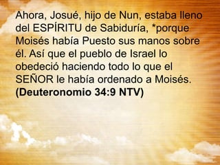 Ahora, Josué, hijo de Nun, estaba lleno
del ESPÍRITU de Sabiduría, *porque
Moisés había Puesto sus manos sobre
él. Así que el pueblo de Israel lo
obedeció haciendo todo lo que el
SEÑOR le había ordenado a Moisés.
(Deuteronomio 34:9 NTV)
 