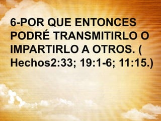 6-POR QUE ENTONCES
PODRÉ TRANSMITIRLO O
IMPARTIRLO A OTROS. (
Hechos2:33; 19:1-6; 11:15.)
 