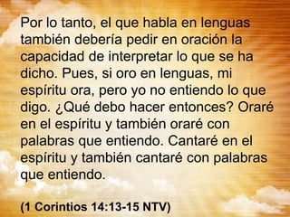 Por lo tanto, el que habla en lenguas
también debería pedir en oración la
capacidad de interpretar lo que se ha
dicho. Pues, si oro en lenguas, mi
espíritu ora, pero yo no entiendo lo que
digo. ¿Qué debo hacer entonces? Oraré
en el espíritu y también oraré con
palabras que entiendo. Cantaré en el
espíritu y también cantaré con palabras
que entiendo.
(1 Corintios 14:13-15 NTV)
 