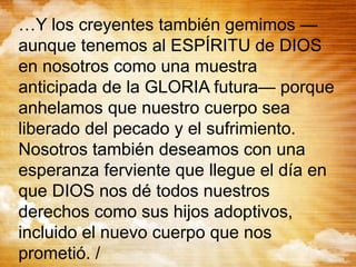 …Y los creyentes también gemimos —
aunque tenemos al ESPÍRITU de DIOS
en nosotros como una muestra
anticipada de la GLORIA futura— porque
anhelamos que nuestro cuerpo sea
liberado del pecado y el sufrimiento.
Nosotros también deseamos con una
esperanza ferviente que llegue el día en
que DIOS nos dé todos nuestros
derechos como sus hijos adoptivos,
incluido el nuevo cuerpo que nos
prometió. /
 