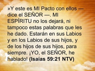 »Y este es MI Pacto con ellos —
dice el SEÑOR —. MI
ESPÍRITU no los dejará, ni
tampoco estas palabras que les
he dado. Estarán en sus Labios
y en los Labios de sus hijos, y
de los hijos de sus hijos, para
siempre. ¡YO, el SEÑOR, he
hablado! (Isaías 59:21 NTV)
 