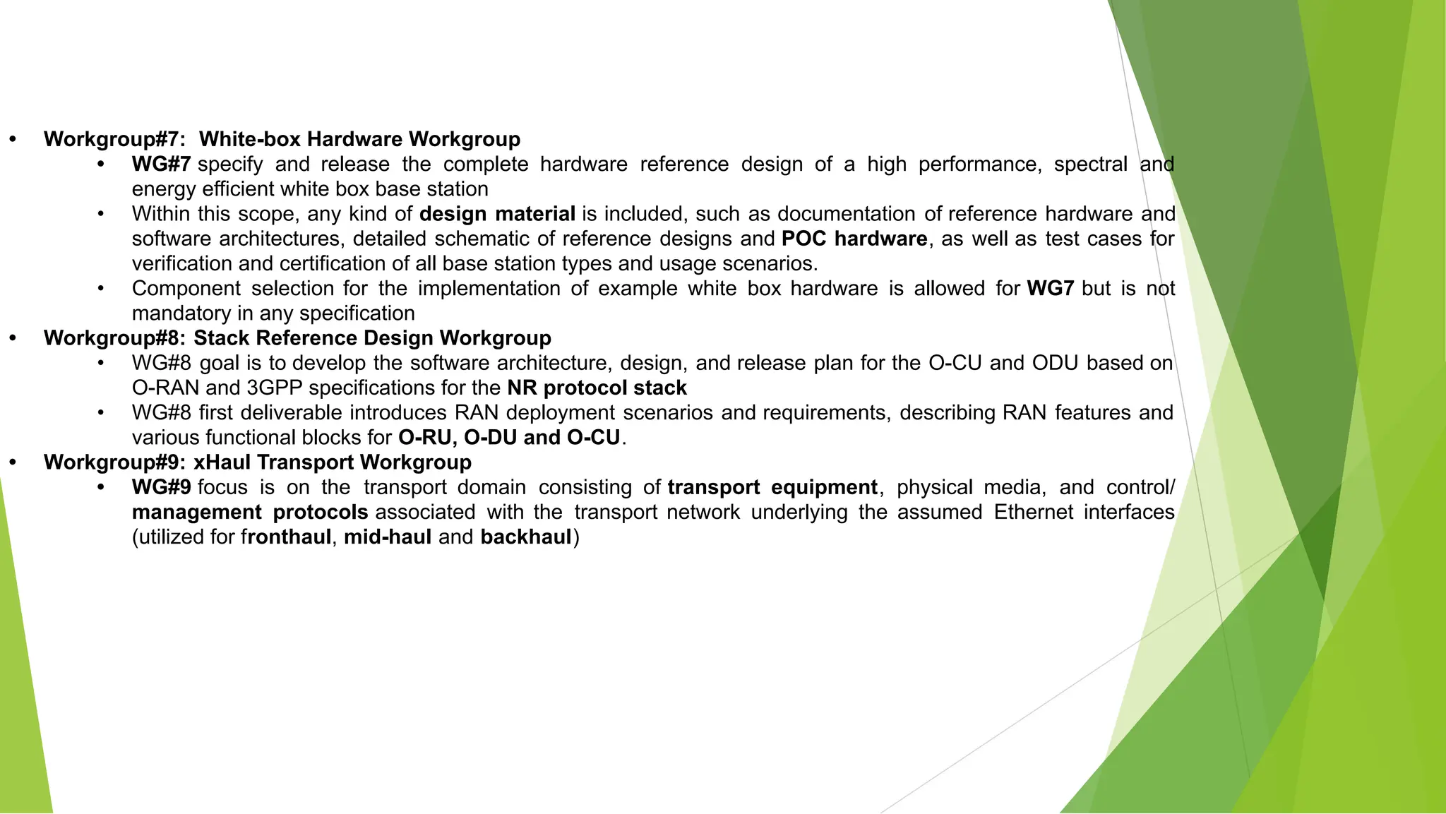 • Workgroup#7: White-box Hardware Workgroup
• WG#7 specify and release the complete hardware reference design of a high performance, spectral and
energy efficient white box base station
• Within this scope, any kind of design material is included, such as documentation of reference hardware and
software architectures, detailed schematic of reference designs and POC hardware, as well as test cases for
verification and certification of all base station types and usage scenarios.
• Component selection for the implementation of example white box hardware is allowed for WG7 but is not
mandatory in any specification
• Workgroup#8: Stack Reference Design Workgroup
• WG#8 goal is to develop the software architecture, design, and release plan for the O-CU and ODU based on
O-RAN and 3GPP specifications for the NR protocol stack
• WG#8 first deliverable introduces RAN deployment scenarios and requirements, describing RAN features and
various functional blocks for O-RU, O-DU and O-CU.
• Workgroup#9: xHaul Transport Workgroup
• WG#9 focus is on the transport domain consisting of transport equipment, physical media, and control/
management protocols associated with the transport network underlying the assumed Ethernet interfaces
(utilized for fronthaul, mid-haul and backhaul)
 